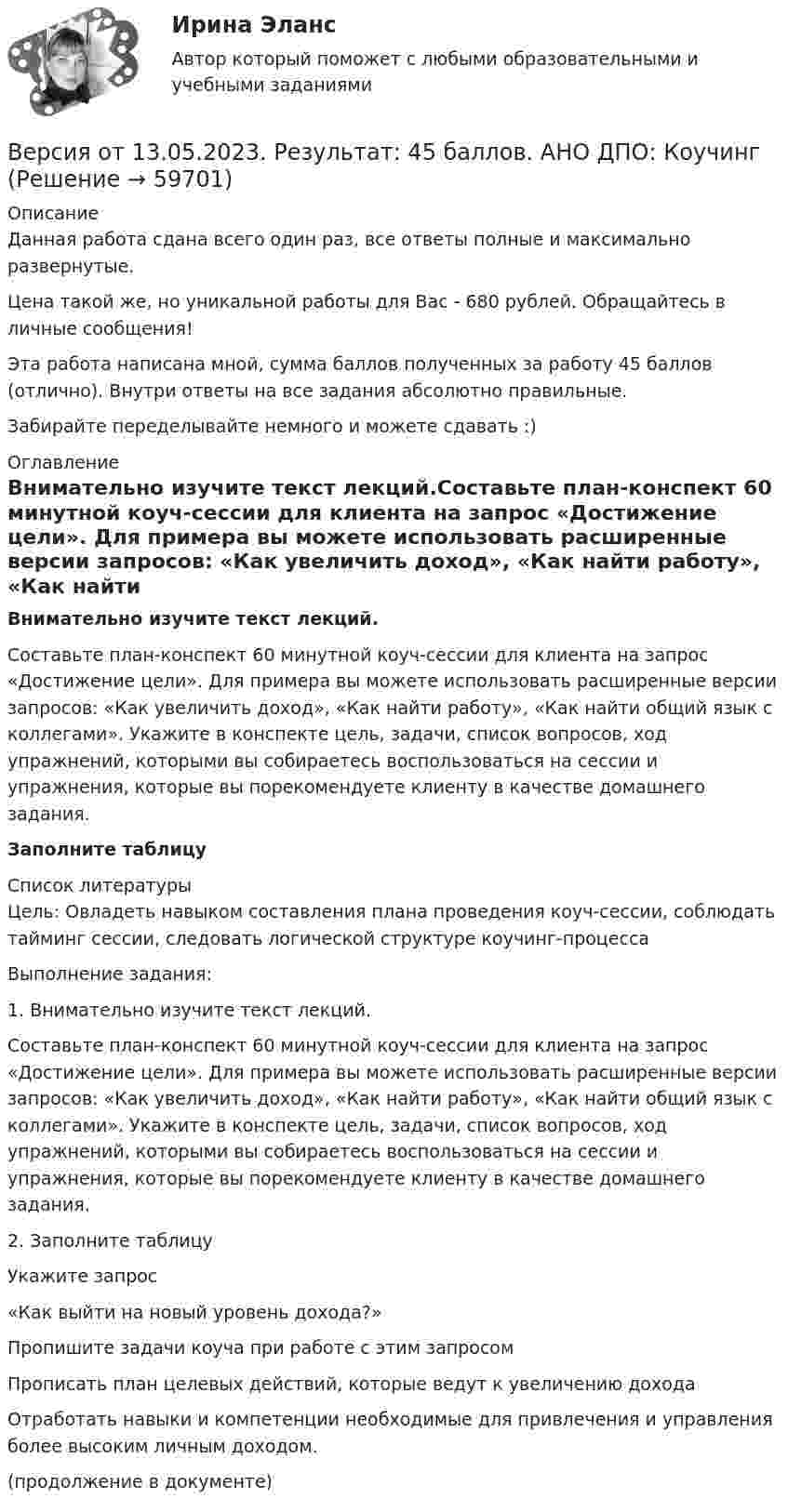      
            Описание
            Данная работа сдана всего один раз, все ответы полные и максимально развернутые.Цена такой же, но уникальной работы для Вас - 680 рублей. Обращайтесь в личные сообщения!Эта работа написана мной, сумма баллов полученных за работу 45 баллов (отлично). Внутри ответы на все задания абсолютно правильные.Забирайте переделывайте немного и можете сдавать :) 
            Оглавление
            Внимательно изучите текст лекций.Составьте план-конспект 60 минутной коуч-сессии для клиента на запрос «Достижение цели». Для примера вы можете использовать расширенные версии запросов: «Как увеличить доход», «Как найти работу», «Как найти общий язык с коллегами». Укажите в конспекте цель, задачи, список вопросов, ход упражнений, которыми вы собираетесь воспользоваться на сессии и упражнения, которые вы порекомендуете клиенту в качестве домашнего задания.Заполните таблицу 
            Список литературы
            Цель: Овладеть навыком составления плана проведения коуч-сессии, соблюдать тайминг сессии, следовать логической структуре коучинг-процессаВыполнение задания:1. Внимательно изучите текст лекций.Составьте план-конспект 60 минутной коуч-сессии для клиента на запрос «Достижение цели». Для примера вы можете использовать расширенные версии запросов: «Как увеличить доход», «Как найти работу», «Как найти общий язык с коллегами». Укажите в конспекте цель, задачи, список вопросов, ход упражнений, которыми вы собираетесь воспользоваться на сессии и упражнения, которые вы порекомендуете клиенту в качестве домашнего задания.2. Заполните таблицу  Укажите запрос «Как выйти на новый уровень дохода?»    Пропишите задачи коуча при работе с этим запросом Прописать план целевых действий, которые ведут к увеличению дохода Отработать навыки и компетенции необходимые для привлечения и управления более высоким личным доходом.  (продолжение в документе)  
            
            
            Версия от 13.05.2023. Результат: 45 баллов. АНО ДПО: Карьерное консультрованиеВерсия от 13.05.2023. Результат: 45 баллов. АНО ДПО: КоучингВертикальная несбалансированность бюджетной системы вызвана:Вертикальная перегородка в доме может выдержать горизонтально направленное воздействие до 10 Н. При какой наименьшей скорости струи воды, если площадь её поперечного сечения 100 см2, возможно разрушение перегородки? Считать, что вода Вертикально вверх с начальной скоростью u0 = 20 м/с брошен камень. Через t = 1 с после этого брошен вертикально вверх другой камень с такой же начальной скоростью. На какой высоте h встретятся камни? Сопротивлением воздуха пренебречь.Вертикально вверх с начальной скоростью v0=20 м/с брошен камень. Через 1 с после этого брошен вертикально вверх другой камень с такой же скоростью. На какой высоте h встретятся камни? Вертикально вверх с начальной скоростью v0 = 20 м/с был брошен первый камень. После этого через промежуток времени  1 с был брошен вертикально вверх второй камень с такой же начальной скоростью. Версия от 13.05.2023 45 баллов! АНО ДПО: Семейное психологическое консультированиеВерсия от 13.05.2023 45 баллов! АНО ДПО: Современные подходы и методы психологического консультированияВерсия от 13.05.2023 АНО ДПО: Групповое консультирование и ведение терапевтической группы.Версия от 13.05.2023 АНО ДПО: Дистанционное психологическое консультирование.Версия от 13.05.2023 АНО ДПО: Особенности консультирования при пограничных расстройствахВерсия от 13.05.2023 АНО ДПО Практикум по психологическому консультированию Модуль 1, Модуль 2, Модуль 3.Версия от 13.05.2023 АНО ДПО Практикум по психологическому консультированию Модуль 1, Модуль 2, Модуль 3.