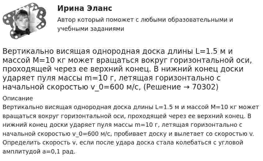      
            Описание
            Вертикально висящая однородная доска длины L=1.5 м и массой M=10 кг может вращаться вокруг горизонтальной оси, проходящей через ее верхний конец. В нижний конец доски ударяет пуля массы m=10 г, летящая горизонтально с начальной скоростью v_0=600 м/с, пробивает доску и вылетает со скоростью v. Определить скорость v, если после удара доска стала колебаться с угловой амплитудой a=0,1 рад.   
            
            
            Вертикально вверх с начальной скоростью v0 = 20 м/с был брошен первый камень. После этого через промежуток времени  1 с был брошен вертикально вверх второй камень с такой же начальной скоростью. Вертикально висящая однородная доска длины L=1.5 м и массой M=10 кг может вращаться вокруг горизонтальной оси, проходящей через ее верхний конец. В нижний конец доски ударяет пуля массы m=10 г, летящая горизонтально с начальной скоростью v_0=600 м/с,Вертикальное разделение труда в современных организациях  сущность, основные направления, их содержаниеВертикальное слияние Вертикальный анализ бухгалтерского баланса проводится на основе …Вертикальный столб длиной 15 м, подпиленный у основания, падает на землю, поворачиваясь вокруг нижнего основания. Определить линейную скорость его верхнего конца в момент удара о землю.Вертикальный цилиндр, закрытый с обоих торцов, разделен поршнем. По обе стороны поршня находится по одному молю воздуха при температуре 300 К. Отношение объема верхней части цилиндра к объему нижней равно 4. При какой температуре отношение этих объемВерсия от 13.05.2023 АНО ДПО Практикум по психологическому консультированию Модуль 1, Модуль 2, Модуль 3.Версия от 13.05.2023 АНО ДПО: Психология детско-родительских отношенийВерсия от 13.05.2023. Результат: 45 баллов. АНО ДПО: Карьерное консультрованиеВерсия от 13.05.2023. Результат: 45 баллов. АНО ДПО: КоучингВертикальная несбалансированность бюджетной системы вызвана:Вертикальная перегородка в доме может выдержать горизонтально направленное воздействие до 10 Н. При какой наименьшей скорости струи воды, если площадь её поперечного сечения 100 см2, возможно разрушение перегородки? Считать, что вода Вертикально вверх с начальной скоростью u0 = 20 м/с брошен камень. Через t = 1 с после этого брошен вертикально вверх другой камень с такой же начальной скоростью. На какой высоте h встретятся камни? Сопротивлением воздуха пренебречь.