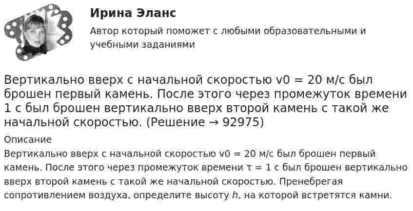      
            Описание
            Вертикально вверх с начальной скоростью v0 = 20 м/с был брошен первый камень. После этого через промежуток времени τ = 1 с был брошен вертикально вверх второй камень с такой же начальной скоростью. Пренебрегая сопротивлением воздуха, определите высоту h, на которой встретятся камни.   
            
            
            Вертикально вверх с начальной скоростью v0=20 м/с брошен камень. Через 1 с после этого брошен вертикально вверх другой камень с такой же скоростью. На какой высоте h встретятся камни? Вертикально вверх с начальной скоростью v0 = 20 м/с был брошен первый камень. После этого через промежуток времени  1 с был брошен вертикально вверх второй камень с такой же начальной скоростью. Вертикально висящая однородная доска длины L=1.5 м и массой M=10 кг может вращаться вокруг горизонтальной оси, проходящей через ее верхний конец. В нижний конец доски ударяет пуля массы m=10 г, летящая горизонтально с начальной скоростью v_0=600 м/с,Вертикальное разделение труда в современных организациях  сущность, основные направления, их содержаниеВертикальное слияние Вертикальный анализ бухгалтерского баланса проводится на основе …Вертикальный столб длиной 15 м, подпиленный у основания, падает на землю, поворачиваясь вокруг нижнего основания. Определить линейную скорость его верхнего конца в момент удара о землю.Версия от 13.05.2023 АНО ДПО Практикум по психологическому консультированию Модуль 1, Модуль 2, Модуль 3.Версия от 13.05.2023 АНО ДПО Практикум по психологическому консультированию Модуль 1, Модуль 2, Модуль 3.Версия от 13.05.2023 АНО ДПО: Психология детско-родительских отношенийВерсия от 13.05.2023. Результат: 45 баллов. АНО ДПО: Карьерное консультрованиеВерсия от 13.05.2023. Результат: 45 баллов. АНО ДПО: КоучингВертикальная несбалансированность бюджетной системы вызвана:Вертикальная перегородка в доме может выдержать горизонтально направленное воздействие до 10 Н. При какой наименьшей скорости струи воды, если площадь её поперечного сечения 100 см2, возможно разрушение перегородки? Считать, что вода 