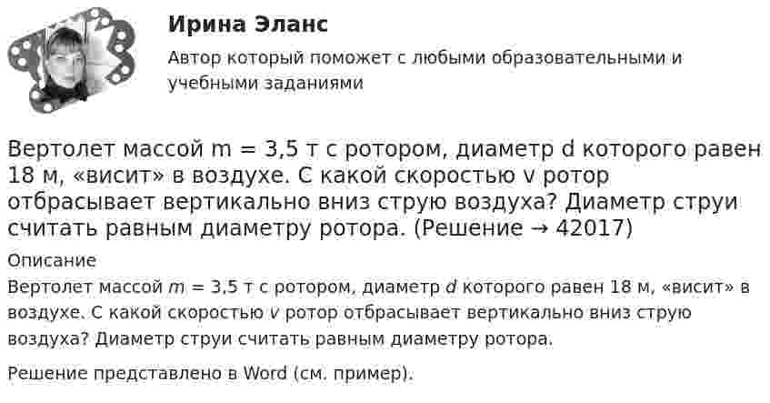     
          Описание
          Вертолет массой m = 3,5 т с ротором, диаметр d которого равен 18 м, «висит» в воздухе. С какой скоростью v ротор отбрасывает вертикально вниз струю воздуха? Диаметр струи считать равным диаметру ротора.Решение представлено в Word (см. пример).  
            
            
            Вертикальный цилиндр, закрытый с обоих торцов, разделен поршнем. По обе стороны поршня находится по одному молю воздуха при температуре 300 К. Отношение объема верхней части цилиндра к объему нижней равно 4. При какой температуре отношение этих объемВертолет массой m = 3,5 т с ротором, диаметр d которого равен 18 м, «висит» в воздухе. С какой скоростью v ротор отбрасывает вертикально вниз струю воздуха? Диаметр струи считать равным диаметру ротора.Верхнее систолическое артериальное давление показывает давление в артериях в моментВерхний конец стержня закреплён, а к нижнему подвешен груз массой m = 2 кг. Длина стержня L = 5 м, сечение S = 4 см2. Определить напряжение материала стержня, его абсолютное DL и относительное e удлинение, если модуль Юнга Е = 2·1011 Па.Верхний предел воздушной границы государства установлен на основании...Верхняя граница цены страховой услуги определяется …Верховенство на всей территории Российской Федерации … имеет только Конституция РФ имеют Конституция РФ и федеральные законы имеют Конституция РФ и все законы, кодексы и нормативно-правовые акты РФВертикально вверх с начальной скоростью u0 = 20 м/с брошен камень. Через t = 1 с после этого брошен вертикально вверх другой камень с такой же начальной скоростью. На какой высоте h встретятся камни? Сопротивлением воздуха пренебречь.Вертикально вверх с начальной скоростью v0=20 м/с брошен камень. Через 1 с после этого брошен вертикально вверх другой камень с такой же скоростью. На какой высоте h встретятся камни? Вертикально вверх с начальной скоростью v0 = 20 м/с был брошен первый камень. После этого через промежуток времени  1 с был брошен вертикально вверх второй камень с такой же начальной скоростью. Вертикально висящая однородная доска длины L=1.5 м и массой M=10 кг может вращаться вокруг горизонтальной оси, проходящей через ее верхний конец. В нижний конец доски ударяет пуля массы m=10 г, летящая горизонтально с начальной скоростью v_0=600 м/с,Вертикальное разделение труда в современных организациях  сущность, основные направления, их содержаниеВертикальное слияние Вертикальный анализ бухгалтерского баланса проводится на основе …