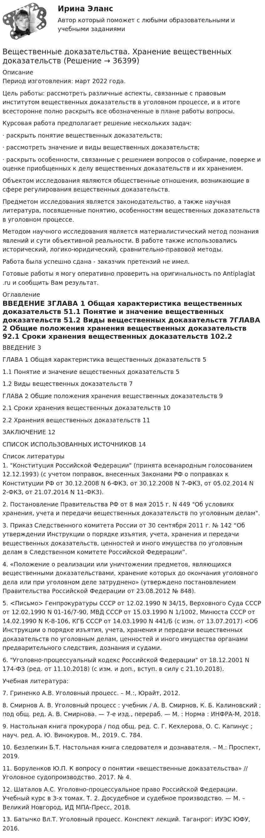      
          Описание
          Период изготовления: март 2022 года.	Цель работы: рассмотреть различные аспекты, связанные с правовым институтом вещественных доказательств в уголовном процессе, и в итоге всесторонне полно раскрыть все обозначенные в плане работы вопросы.Курсовая работа предполагает решение нескольких задач:·       раскрыть понятие вещественных доказательств; ·       рассмотреть значение и виды вещественных доказательств; ·        раскрыть особенности, связанные с решением вопросов о собирание, поверке и оценке приобщенных к делу вещественных доказательств и их хранением.	Объектом исследования являются общественные отношения, возникающие в сфере регулирования вещественных доказательств.	Предметом исследования является законодательство, а также научная литература, посвященные понятию, особенностям вещественных доказательств в уголовном процессе.	Методом научного исследования является материалистический метод познания явлений и сути объективной реальности. В работе также использовались исторический, логико-юридический, сравнительно-правовой методы.Работа была успешно сдана - заказчик претензий не имел.Готовые работы я могу оперативно проверить на оригинальность по Antiplagiat .ru и сообщить Вам результат. 
          Оглавление
          ВВЕДЕНИЕ											3ГЛАВА 1 Общая характеристика вещественных доказательств			51.1 Понятие и значение вещественных доказательств					51.2 Виды вещественных доказательств							7ГЛАВА 2 Общие положения хранения вещественных доказательств 		92.1 Сроки хранения вещественных доказательств					102.2 Хранения вещественных доказательств						11ЗАКЛЮЧЕНИЕ											12СПИСОК ИСПОЛЬЗОВАННЫХ ИСТОЧНИКОВ					14 
          Список литературы
          1.	 Конституция Российской Федерации (принята всенародным голосованием 12.12.1993) (с учетом поправок, внесенных Законами РФ о поправках к Конституции РФ от 30.12.2008 N 6-ФКЗ, от 30.12.2008 N 7-ФКЗ, от 05.02.2014 N 2-ФКЗ, от 21.07.2014 N 11-ФКЗ).2.	Постановление Правительства РФ от 8 мая 2015 г. N 449 Об условиях хранения, учета и передачи вещественных доказательств по уголовным делам.3.	Приказ Следственного комитета России от 30 сентября 2011 г. № 142 “Об утверждении Инструкции о порядке изъятия, учета, хранения и передачи вещественных доказательств, ценностей и иного имущества по уголовным делам в Следственном комитете Российской Федерации”.4.	«Положение о реализации или уничтожении предметов, являющихся вещественными доказательствами, хранение которых до окончания уголовного дела или при уголовном деле затруднено» (утверждено постановлением Правительства Российской Федерации от 23.08.2012 № 848).5.	<Письмо> Генпрокуратуры СССР от 12.02.1990 N 34/15, Верховного Суда СССР от 12.02.1990 N 01-16/7-90, МВД СССР от 15.03.1990 N 1/1002, Минюста СССР от 14.02.1990 N К-8-106, КГБ СССР от 14.03.1990 N 441/Б (с изм. от 13.07.2017) <Об Инструкции о порядке изъятия, учета, хранения и передачи вещественных доказательств по уголовным делам, ценностей и иного имущества органами предварительного следствия, дознания и судами.6.	Уголовно-процессуальный кодекс Российской Федерации от 18.12.2001 N 174-ФЗ (ред. от 11.10.2018) (с изм. и доп., вступ. в силу с 21.10.2018).Учебная литература:7.	Гриненко А.В. Уголовный процесс. – М.:, Юрайт, 2012. 8.	Смирнов А. В. Уголовный процесс : учебник / А. В. Смирнов, К. Б. Калиновский ; под общ. ред. А. В. Смирнова. — 7-е изд., перераб. — М. : Норма : ИНФРА-М, 2018.9.	Настольная книга прокурора / под общ. ред. С. Г. Кехлерова, О. С. Капинус ; науч. ред. А. Ю. Винокуров. М., 2019. С. 784.10.	Безлепкин Б.Т. Настольная книга следователя и дознавателя. – М.: Проспект, 2019.11.	Боруленков Ю.П. К вопросу о понятии «вещественные доказательства» // Уголовное судопроизводство. 2017. № 4. 12.	Шаталов А.С. Уголовно-процессуальное право Российской Федерации. Учебный курс в 3-х томах. Т. 2. Досудебное и судебное производство. — М. – Великий Новгород, ИД МПА-Пресс, 2018.13.	Батычко Вл.Т. Уголовный процесс. Конспект лекций. Таганрог: ИУЭС ЮФУ, 2016.
            
            
            Ветеринарная токсикологияВещественные доказательства. Хранение вещественных доказательств Вещные права на землюВ жидкость нижними концам опущены две вертикальные капиллярные трубки с внутренними диаметрами d1 = 0,05 см и d2 = 0,1 см. Разность ∆h уровней жидкости в трубках равна 11,6 мм. Плотность ρ жидкости равна 0,8 г/см3.В жилых зданиях квартирного типа предусматривается естественная канальная вытяжная вентиляция с удалением воздуха из санузлов и кухонь. Приток неорганизованный, через неплотности ограждения. Чему равен расчетный воздухообмен квартиры, если площадь В жилых зданиях квартирного типа предусматривается естественная канальная вытяжная вентиляция с удалением воздуха из санузлов и кухонь. Приток неорганизованный, через неплотности ограждения. Чему равен расчетный воздухообмен квартиры, если площадь В жилых зданиях квартирного типа предусматривается естественная канальная вытяжная вентиляция с удалением воздуха из санузлов и кухонь. Приток неорганизованный, через неплотности ограждения. Чему равен расчетный воздухообмен квартиры, если площадь Верхний предел воздушной границы государства установлен на основании...Верхняя граница цены страховой услуги определяется …Верховенство на всей территории Российской Федерации … имеет только Конституция РФ имеют Конституция РФ и федеральные законы имеют Конституция РФ и все законы, кодексы и нормативно-правовые акты РФВесенняя неделя добра (далее - ВНД) – ежегодная общероссийская добровольческая акция, которая проводится повсеместно в нашей стране, начиная с 1997 года, и формируется на основе добровольческих мероприятий различных организаций, учреждений Вес лифта с пассажирами равен 700 Н. Найти, с каким ускорением и в каком направлении движется лифт, если известно, что натяжение троса, удерживающего лифт, равно: 1) 1200 Н; 2) 500 Н.Вес человека 89 кг при росте 1,85 м говорит о том, что у негоВес человека 95 кг при росте 1,82 м говорит о том, что у него