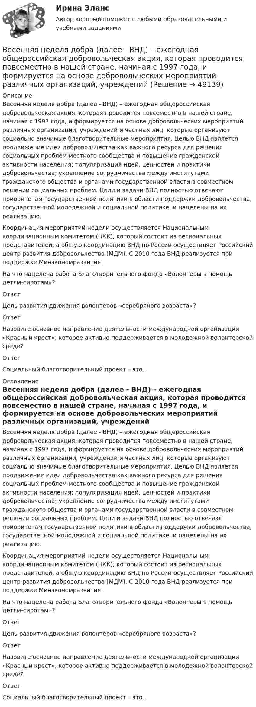      
            Описание
            Весенняя неделя добра (далее - ВНД) – ежегодная общероссийская добровольческая акция, которая проводится повсеместно в нашей стране, начиная с 1997 года, и формируется на основе добровольческих мероприятий различных организаций, учреждений и частных лиц, которые организуют социально значимые благотворительные мероприятия. Целью ВНД является продвижение идеи добровольчества как важного ресурса для решения социальных проблем местного сообщества и повышение гражданской активности населения; популяризация идей, ценностей и практики добровольчества; укрепление сотрудничества между институтами гражданского общества и органами государственной власти в совместном решении социальных проблем. Цели и задачи ВНД полностью отвечают приоритетам государственной политики в области поддержки добровольчества, государственной молодежной и социальной политике, и нацелены на их реализацию.Координация мероприятий недели осуществляется Национальным координационным комитетом (НКК), который состоит из региональных представителей, а общую координацию ВНД по России осуществляет Российский центр развития добровольчества (МДМ). С 2010 года ВНД реализуется при поддержке Минэкономразвития.На что нацелена работа Благотворительного фонда «Волонтеры в помощь детям-сиротам»?ОтветЦель развития движения волонтеров «серебряного возраста»?ОтветНазовите основное направление деятельности международной организации «Красный крест», которое активно поддерживается в молодежной волонтерской среде?ОтветСоциальный благотворительный проект – это… 
            Оглавление
            Весенняя неделя добра (далее - ВНД) – ежегодная общероссийская добровольческая акция, которая проводится повсеместно в нашей стране, начиная с 1997 года, и формируется на основе добровольческих мероприятий различных организаций, учреждений и частных лиц, которые организуют социально значимые благотворительные мероприятия. Целью ВНД является продвижение идеи добровольчества как важного ресурса для решения социальных проблем местного сообщества и повышение гражданской активности населения; популяризация идей, ценностей и практики добровольчества; укрепление сотрудничества между институтами гражданского общества и органами государственной власти в совместном решении социальных проблем. Цели и задачи ВНД полностью отвечают приоритетам государственной политики в области поддержки добровольчества, государственной молодежной и социальной политике, и нацелены на их реализацию.Координация мероприятий недели осуществляется Национальным координационным комитетом (НКК), который состоит из региональных представителей, а общую координацию ВНД по России осуществляет Российский центр развития добровольчества (МДМ). С 2010 года ВНД реализуется при поддержке Минэкономразвития.На что нацелена работа Благотворительного фонда «Волонтеры в помощь детям-сиротам»?ОтветЦель развития движения волонтеров «серебряного возраста»?ОтветНазовите основное направление деятельности международной организации «Красный крест», которое активно поддерживается в молодежной волонтерской среде?ОтветСоциальный благотворительный проект – это… 
            
            
            Верховенство на всей территории Российской Федерации … имеет только Конституция РФ имеют Конституция РФ и федеральные законы имеют Конституция РФ и все законы, кодексы и нормативно-правовые акты РФВесенняя неделя добра (далее - ВНД) – ежегодная общероссийская добровольческая акция, которая проводится повсеместно в нашей стране, начиная с 1997 года, и формируется на основе добровольческих мероприятий различных организаций, учреждений Вес лифта с пассажирами равен 700 Н. Найти, с каким ускорением и в каком направлении движется лифт, если известно, что натяжение троса, удерживающего лифт, равно: 1) 1200 Н; 2) 500 Н.Вес человека 89 кг при росте 1,85 м говорит о том, что у негоВес человека 95 кг при росте 1,82 м говорит о том, что у негоВетеринарная токсикологияВетеринарная токсикологияВертикальный анализ бухгалтерского баланса проводится на основе …Вертикальный столб длиной 15 м, подпиленный у основания, падает на землю, поворачиваясь вокруг нижнего основания. Определить линейную скорость его верхнего конца в момент удара о землю.Вертикальный цилиндр, закрытый с обоих торцов, разделен поршнем. По обе стороны поршня находится по одному молю воздуха при температуре 300 К. Отношение объема верхней части цилиндра к объему нижней равно 4. При какой температуре отношение этих объемВертолет массой m = 3,5 т с ротором, диаметр d которого равен 18 м, «висит» в воздухе. С какой скоростью v ротор отбрасывает вертикально вниз струю воздуха? Диаметр струи считать равным диаметру ротора.Верхнее систолическое артериальное давление показывает давление в артериях в моментВерхний конец стержня закреплён, а к нижнему подвешен груз массой m = 2 кг. Длина стержня L = 5 м, сечение S = 4 см2. Определить напряжение материала стержня, его абсолютное DL и относительное e удлинение, если модуль Юнга Е = 2·1011 Па.Верхний предел воздушной границы государства установлен на основании...
