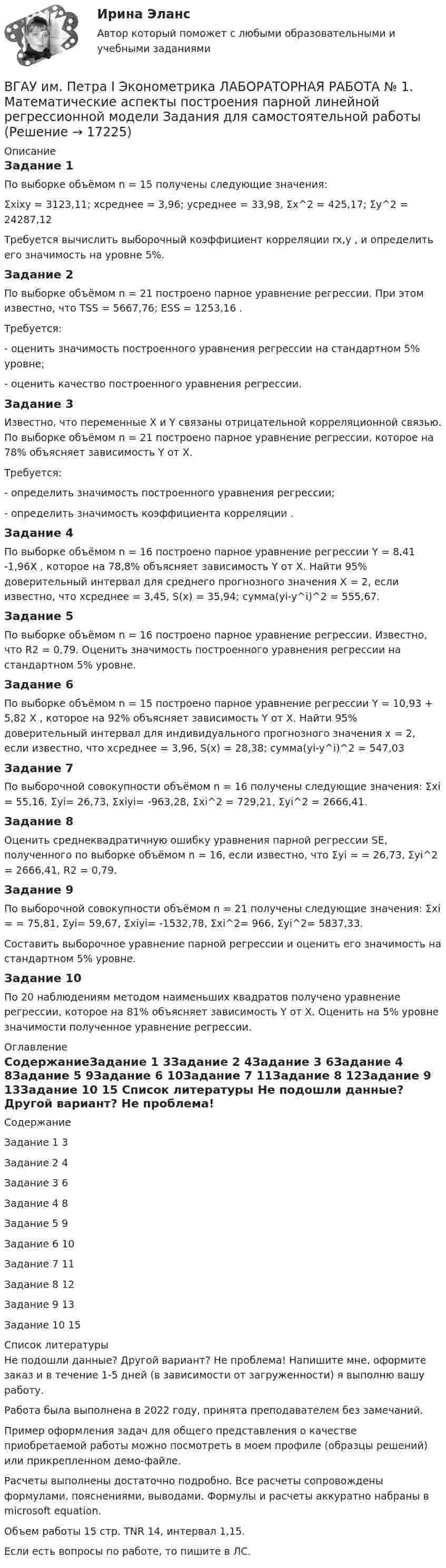     
          Описание
          Задание 1По выборке объёмом n = 15 получены следующие значения: Σxixy = 3123,11; хсреднее = 3,96; усреднее = 33,98, Σx^2 = 425,17; Σу^2 = 24287,12Требуется вычислить выборочный коэффициент корреляции rx,y , и определить его значимость на уровне 5%. Задание 2По выборке объёмом n = 21 построено парное уравнение регрессии. При этом известно, что TSS = 5667,76; ESS = 1253,16 . Требуется:  - оценить значимость построенного уравнения регрессии на стандартном 5% уровне; - оценить качество построенного уравнения регрессии. Задание 3Известно, что переменные X и Y связаны отрицательной корреляционной связью. По выборке объёмом n = 21 построено парное уравнение регрессии, которое на 78% объясняет зависимость Y от X. Требуется: - определить значимость построенного уравнения регрессии; - определить значимость коэффициента корреляции . Задание 4По выборке объёмом n = 16 построено парное уравнение регрессии Y = 8,41 -1,96X , которое на 78,8% объясняет зависимость Y от X. Найти 95% доверительный интервал для среднего прогнозного значения X = 2, если известно, что хсреднее = 3,45, S(x) = 35,94; сумма(yi-y^i)^2 = 555,67.Задание 5По выборке объёмом n = 16 построено парное уравнение регрессии. Известно, что R2 = 0,79. Оценить значимость построенного уравнения регрессии на стандартном 5% уровне. Задание 6По выборке объёмом n = 15 построено парное уравнение регрессии Y = 10,93 + 5,82 X , которое на 92% объясняет зависимость Y от X. Найти 95% доверительный интервал для индивидуального прогнозного значения x = 2, если известно, что хсреднее = 3,96, S(x) = 28,38; сумма(yi-y^i)^2 = 547,03Задание 7По выборочной совокупности объёмом n = 16 получены следующие значения:  Σxi = 55,16,  Σyi= 26,73,  Σxiyi= -963,28, Σxi^2 = 729,21, Σyi^2 = 2666,41.Задание 8Оценить среднеквадратичную ошибку уравнения парной регрессии SE, полученного по выборке объёмом n = 16, если известно, что Σyi = = 26,73, Σyi^2 = 2666,41, R2 = 0,79.Задание 9По выборочной совокупности объёмом n = 21 получены следующие значения: Σxi = = 75,81, Σyi= 59,67, Σxiyi= -1532,78, Σxi^2= 966, Σyi^2= 5837,33.Составить выборочное уравнение парной регрессии и оценить его значимость на стандартном 5% уровне. Задание 10По 20 наблюдениям методом наименьших квадратов получено уравнение регрессии, которое на 81% объясняет зависимость Y от X. Оценить на 5% уровне значимости полученное уравнение регрессии. 
          Оглавление
          СодержаниеЗадание 1	3Задание 2	4Задание 3	6Задание 4	8Задание 5	9Задание 6	10Задание 7	11Задание 8	12Задание 9	13Задание 10	15 
          Список литературы
          Не подошли данные? Другой вариант? Не проблема! Напишите мне, оформите заказ и в течение 1-5 дней (в зависимости от загруженности) я выполню вашу работу.Работа была выполнена в 2022 году, принята преподавателем без замечаний.Пример оформления задач для общего представления о качестве приобретаемой работы можно посмотреть в моем профиле (образцы решений) или прикрепленном демо-файле.Расчеты выполнены достаточно подробно. Все расчеты сопровождены формулами, пояснениями, выводами. Формулы и расчеты аккуратно набраны в microsoft equation.Объем работы 15 стр. TNR 14, интервал 1,15.Если есть вопросы по работе, то пишите в ЛС.
            
            
            💯 ВГАУ ДОТ Неорг и аналит химия (ответы на тест, июнь 2023)ВГАУ им. Петра I Эконометрика ЛАБОРАТОРНАЯ РАБОТА № 1. Математические аспекты построения парной линейной регрессионной модели Задания для самостоятельной работыВ Германии проживает около 82 млн. человек, из них – 94% жителей немцыВ ... году состоялся Нюрнбергский процесс, осуществленный Международным военным трибуналом.В горизонтальное магнитное поле помещён проводник перпендикулярно силовым линиям поля. Какой ток должен идти через проводник, чтобы он висел, не падая, если индукция поля 10 мТл, а масса проводника 100 мг на 1 см длины?В горизонтальной плоскости вокруг вертикальной оси вращается тонкий стержень длиной 0,5 м и массой 1 кг. Симметрично оси вращения, проходящей через середину стержня, на расстоянии 10 см от неё, на стержне расположены два небольших В городе А планируется провести в ближайшие 2-3 года крупное международное спортивное мероприятие. 	В войсковую часть 55438 (Архангельский гарнизонный военный госпиталь), которой командовал Ч., от начальника медицинской службы Ленинградского военного округа 6 августа 2005 года поступила телеграмма за № 34/4/1551,В вопросе краткосрочных и долгосрочных результатов денежной политики. Неокейнсианцы исходят из критически важной для них посылки, что заработная плата и цены — это ... инструменты:ВВП в РФ  на душу населения  (МВФ; ППС, долл.)ВВП как обобщающий показатель экономической активностиВВП страны долл. Потребительские расходы равны 3200 долл., государственные расходы составляют 900 долл., а чистый экспорт равен 80 долл. Чему равна величина инвестиций?В выбранной для исследования распространения заболевания группе мужчин в три раза больше, чем женщин. Частота заболевания у мужчин равна 1 к 2, а у женщин 1 к 4. Случайным образом выбирают одного больного. Найти вероятность того, что это женщина.В высокотемпературной изотермической (T = 107 K) водородной плазме Солнечной короны электронная концентрация ne = 1015 м-3. Считая, что в плазме при данных условиях ионизировано 100 % и диссоциировано 50 %