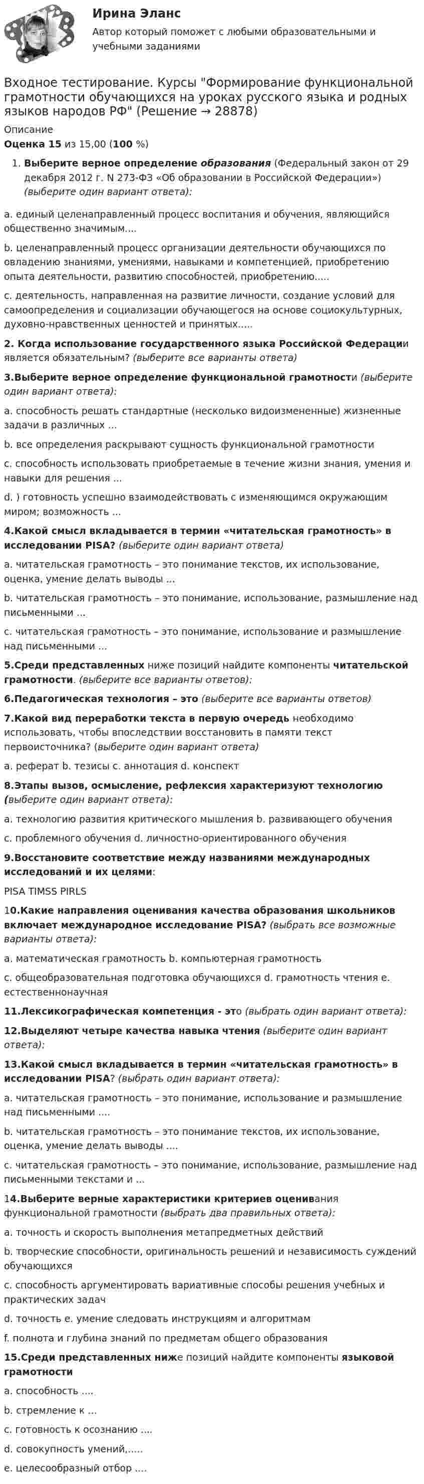      
          Описание
           Оценка    15 из 15,00 (100 %)Выберите верное определение образования (Федеральный закон от 29 декабря 2012 г. N 273-ФЗ «Об образовании в Российской Федерации») (выберите один вариант ответа):a. единый целенаправленный процесс воспитания и обучения, являющийся общественно значимым....b. целенаправленный процесс организации деятельности обучающихся по овладению знаниями, умениями, навыками и компетенцией, приобретению опыта деятельности, развитию способностей, приобретению.....c. деятельность, направленная на развитие личности, создание условий для самоопределения и социализации обучающегося на основе социокультурных, духовно-нравственных ценностей и принятых.....2. Когда использование государственного языка Российской Федерации является обязательным? (выберите все варианты ответа)3.Выберите верное определение функциональной грамотности (выберите один вариант ответа):a. способность решать стандартные (несколько видоизмененные) жизненные задачи в различных ...b. все определения раскрывают сущность функциональной грамотностиc. способность использовать приобретаемые в течение жизни знания, умения и навыки для решения ...d. ) готовность успешно взаимодействовать с изменяющимся окружающим миром; возможность ...4.Какой смысл вкладывается в термин «читательская грамотность» в исследовании PISA? (выберите один вариант ответа)a. читательская грамотность – это понимание текстов, их использование, оценка, умение делать выводы ...b. читательская грамотность – это понимание, использование, размышление над письменными ...c. читательская грамотность – это понимание, использование и размышление над письменными ...5.Среди представленных ниже позиций найдите компоненты читательской грамотности. (выберите все варианты ответов):6.Педагогическая технология – это (выберите все варианты ответов)7.Какой вид переработки текста в первую очередь необходимо использовать, чтобы впоследствии восстановить в памяти текст первоисточника? (выберите один вариант ответа)a. реферат  b. тезисы  c. аннотация  d. конспект8.Этапы вызов, осмысление, рефлексия характеризуют технологию (выберите один вариант ответа): a. технологию развития критического мышления      b. развивающего обученияc. проблемного обучения      d. личностно-ориентированного обучения9.Восстановите соответствие между названиями международных исследований и их целями:PISA    TIMSS   PIRLS10.Какие направления оценивания качества образования школьников включает международное исследование PISA? (выбрать все возможные варианты ответа):a. математическая грамотность   b. компьютерная грамотностьc. общеобразовательная подготовка обучающихся  d. грамотность чтения   e. естественнонаучная11.Лексикографическая компетенция - это (выбрать один вариант ответа):12.Выделяют четыре качества навыка чтения (выберите один вариант ответа):13.Какой смысл вкладывается в термин «читательская грамотность» в исследовании PISA? (выбрать один вариант ответа):a. читательская грамотность – это понимание, использование и размышление над письменными ....b. читательская грамотность – это понимание текстов, их использование, оценка, умение делать выводы ....c. читательская грамотность – это понимание, использование, размышление над письменными текстами и ...14.Выберите верные характеристики критериев оценивания функциональной грамотности (выбрать два правильных ответа):a. точность и скорость выполнения метапредметных действийb. творческие способности, оригинальность решений и независимость суждений обучающихсяc. способность аргументировать вариативные способы решения учебных и практических задачd. точность    e. умение следовать инструкциям и алгоритмамf. полнота и глубина знаний по предметам общего образования15.Среди представленных ниже позиций найдите компоненты языковой грамотности a. способность  ....b. стремление к ...c. готовность к осознанию ....d. совокупность умений,.....e. целесообразный отбор  ....  
            
            
            Входное тестирование Курсы МЕТОДИКА ПРЕПОДАВАНИЯ РУССКОГО ЯЗЫКА И РОДНЫХ ЯЗЫКОВ НАРОДОВ РОССИЙСКОЙ ФЕДЕРАЦИИ В СООТВЕТСТВИИ С ТРЕБОВАНИЯМИ ОБНОВЛЕННЫХ ФГОС НОО, ФГОС ООО ... (ответы)Входное тестирование. Курсы Формирование функциональной грамотности обучающихся на уроках русского языка и родных языков народов РФВходное тестирование (ответы) Курсы МЕТОДИКА ПРЕПОДАВАНИЯ РУССКОГО ЯЗЫКА И РОДНЫХ ЯЗЫКОВ НАРОДОВ РОССИЙСКОЙ ФЕДЕРАЦИИ В СООТВЕТСТВИИ С ТРЕБОВАНИЯМИ ОБНОВЛЕННЫХ ФГОС НОО, ФГОС ООО И ТРЕБОВАНИЯМИ ФГОС СОО К ОБРАЗОВАТЕЛЬНЫМ ДОСТИЖЕНИЯМ ОБУЧАЮЩИХСЯВходной контур радиоприёмника состоит из катушки индуктивностью 2 мГн и плоского конденсатора с площадью пластин 10 см2 и расстоянием между ними 2 мм. Пространство между пластинами заполнено слюдойВходной ТестВходной ток оптронов в импульсном режиме составляетВходной ток оптронов в статическом режиме составляетВ ходе судебного разбирательства истец (иностранная организация) заявил, что по обязательству Торгового представительства РФ несет ответственность российское государство.В ходе судебного разбирательства по иску А.Прохорова о разделе жилого дома ответчиком было заявлен отвод эксперту Г.КазаковуВ ходе судебного разбирательства по уголовному делу в отношении Иванова было установлено, что обыск в его квартире, по результатам которого у Иванова было изъятоВ ходе финансового анализа используются … измерителиВ ходе финансовой проверки со стороны представителей Центрального банка РФ в отношении КБ «Тверьинвест» были выявлены нарушения. По выявленным фактам представители Банка России составили акт, в котором указали, что банк «Тверьинвест» осуществляет обмен валюты по завышенным процентам, рабочий день работников банка не нормирован, несвоевременно осуществляется представление бухгалтерской отчетности в соответствующие налоговые органыВ ходе цикла Карно рабочее вещество получает от теплоотдатчика количество теплоты, равное 300 кДж. Температуры теплоотдатчика и теплоприёмника равны соответственно 480 и 280 К. Определить термический КПД циклаВходное тестирование//Защита и обработка конфиденциальной информации (Мартьянова А.Е.)//