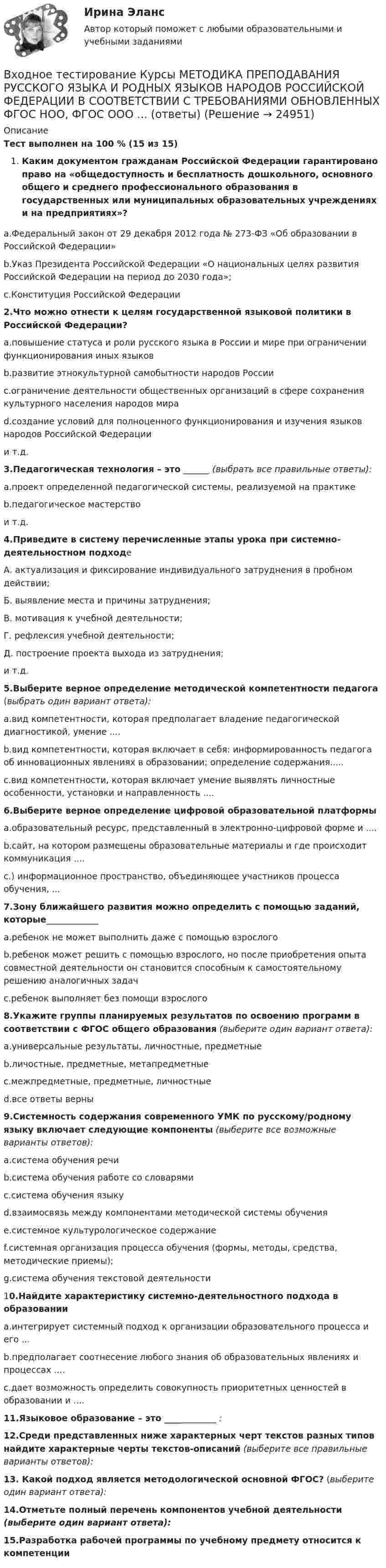      
          Описание
          Тест выполнен на 100 % (15 из 15) Каким документом гражданам Российской Федерации гарантировано право на «общедоступность и бесплатность дошкольного, основного общего и среднего профессионального образования в государственных или муниципальных образовательных учреждениях и на предприятиях»? a.Федеральный закон от 29 декабря 2012 года № 273-ФЗ «Об образовании в Российской Федерации»b.Указ Президента Российской Федерации «О национальных целях развития Российской Федерации на период до 2030 года»;c.Конституция Российской Федерации2.Что можно отнести к целям государственной языковой политики в Российской Федерации?a.повышение статуса и роли русского языка в России и мире при ограничении функционирования иных языковb.развитие этнокультурной самобытности народов Россииc.ограничение деятельности общественных организаций в сфере сохранения культурного населения народов мираd.создание условий для полноценного функционирования и изучения языков народов Российской Федерациии т.д.3.Педагогическая технология – это ______ (выбрать все правильные ответы):a.проект определенной педагогической системы, реализуемой на практикеb.педагогическое мастерствои т.д.4.Приведите в систему перечисленные этапы урока при системно-деятельностном подходе А. актуализация и фиксирование индивидуального затруднения в пробном действии; Б. выявление места и причины затруднения; В. мотивация к учебной деятельности; Г. рефлексия учебной деятельности; Д. построение проекта выхода из затруднения;и т.д. 5.Выберите верное определение методической компетентности педагога (выбрать один вариант ответа):a.вид компетентности, которая предполагает владение педагогической диагностикой, умение ....b.вид компетентности, которая включает в себя: информированность педагога об инновационных явлениях в образовании; определение содержания.....c.вид компетентности, которая включает умение выявлять личностные особенности, установки и направленность ....6.Выберите верное определение цифровой образовательной платформы a.образовательный ресурс, представленный в электронно-цифровой форме и ....b.сайт, на котором размещены образовательные материалы и где происходит коммуникация ....c.) информационное пространство, объединяющее участников процесса обучения, ...7.Зону ближайшего развития можно определить с помощью заданий, которые____________ a.ребенок не может выполнить даже с помощью взрослогоb.ребенок может решить с помощью взрослого, но после приобретения опыта совместной деятельности он становится способным к самостоятельному решению аналогичных задачc.ребенок выполняет без помощи взрослого8.Укажите группы планируемых результатов по освоению программ в соответствии с ФГОС общего образования (выберите один вариант ответа):a.универсальные результаты, личностные, предметныеb.личостные, предметные, метапредметныеc.межпредметные, предметные, личностныеd.все ответы верны9.Системность содержания современного УМК по русскому/родному языку включает следующие компоненты (выберите все возможные варианты ответов):a.система обучения речиb.система обучения работе со словарямиc.система обучения языкуd.взаимосвязь между компонентами методической системы обученияe.системное культурологическое содержаниеf.системная организация процесса обучения (формы, методы, средства, методические приемы);g.система обучения текстовой деятельности10.Найдите характеристику системно-деятельностного подхода в образовании a.интегрирует системный подход к организации образовательного процесса и его ...b.предполагает соотнесение любого знания об образовательных явлениях и процессах ....c.дает возможность определить совокупность приоритетных ценностей в образовании и ....11.Языковое образование – это ____________ :12.Среди представленных ниже характерных черт текстов разных типов найдите характерные черты текстов-описаний (выберите все правильные варианты ответов):13. Какой подход является методологической основной ФГОС? (выберите один вариант ответа):14.Отметьте полный перечень компонентов учебной деятельности (выберите один вариант ответа):15.Разработка рабочей программы по учебному предмету относится к компетенции   
            
            
            Входное тестирование и задачи ТПУ экономикаВходное тестирование Курсы МЕТОДИКА ПРЕПОДАВАНИЯ РУССКОГО ЯЗЫКА И РОДНЫХ ЯЗЫКОВ НАРОДОВ РОССИЙСКОЙ ФЕДЕРАЦИИ В СООТВЕТСТВИИ С ТРЕБОВАНИЯМИ ОБНОВЛЕННЫХ ФГОС НОО, ФГОС ООО ... (ответы)Входное тестирование. Курсы Формирование функциональной грамотности обучающихся на уроках русского языка и родных языков народов РФВходное тестирование (ответы) Курсы МЕТОДИКА ПРЕПОДАВАНИЯ РУССКОГО ЯЗЫКА И РОДНЫХ ЯЗЫКОВ НАРОДОВ РОССИЙСКОЙ ФЕДЕРАЦИИ В СООТВЕТСТВИИ С ТРЕБОВАНИЯМИ ОБНОВЛЕННЫХ ФГОС НОО, ФГОС ООО И ТРЕБОВАНИЯМИ ФГОС СОО К ОБРАЗОВАТЕЛЬНЫМ ДОСТИЖЕНИЯМ ОБУЧАЮЩИХСЯВходной контур радиоприёмника состоит из катушки индуктивностью 2 мГн и плоского конденсатора с площадью пластин 10 см2 и расстоянием между ними 2 мм. Пространство между пластинами заполнено слюдойВходной ТестВходной ток оптронов в импульсном режиме составляетВ ходе расследовании уголовного дела оперативникам необходимо было снять информацию с персонального компьютера подозреваемого в педофилии лица «Х»В ходе судебного разбирательства истец (иностранная организация) заявил, что по обязательству Торгового представительства РФ несет ответственность российское государство.В ходе судебного разбирательства по иску А.Прохорова о разделе жилого дома ответчиком было заявлен отвод эксперту Г.КазаковуВ ходе судебного разбирательства по уголовному делу в отношении Иванова было установлено, что обыск в его квартире, по результатам которого у Иванова было изъятоВ ходе финансового анализа используются … измерителиВ ходе финансовой проверки со стороны представителей Центрального банка РФ в отношении КБ «Тверьинвест» были выявлены нарушения. По выявленным фактам представители Банка России составили акт, в котором указали, что банк «Тверьинвест» осуществляет обмен валюты по завышенным процентам, рабочий день работников банка не нормирован, несвоевременно осуществляется представление бухгалтерской отчетности в соответствующие налоговые органыВ ходе цикла Карно рабочее вещество получает от теплоотдатчика количество теплоты, равное 300 кДж. Температуры теплоотдатчика и теплоприёмника равны соответственно 480 и 280 К. Определить термический КПД цикла