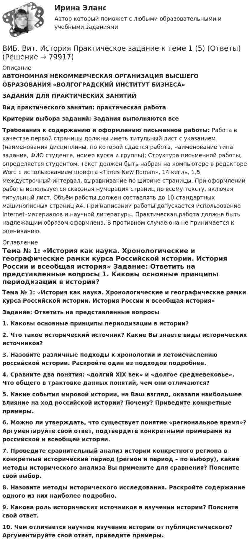      
            Описание
            АВТОНОМНАЯ НЕКОММЕРЧЕСКАЯ ОРГАНИЗАЦИЯ ВЫСШЕГО ОБРАЗОВАНИЯ «ВОЛГОГРАДСКИЙ ИНСТИТУТ БИЗНЕСА» ЗАДАНИЯ ДЛЯ ПРАКТИЧЕСКИХ ЗАНЯТИЙ Вид практического занятия: практическая работа Критерии выбора заданий: Задания выполняются все Требования к содержанию и оформлению письменной работы: Работа в качестве первой страницы должны иметь титульный лист с указанием (наименования дисциплины, по которой сдается работа, наименование типа задания, ФИО студента, номер курса и группы); Структура письменной работы, определяется студентом. Текст должен быть набран на компьютере в редакторе Word с использованием шрифта «Times New Roman», 14 кегль, 1,5 междустрочный интервал, выравнивание по ширине страницы. При оформлении работы используется сквозная нумерация страниц по всему тексту, включая титульный лист. Объём работы должен составлять до 10 стандартных машинописных страниц А4. При написании работы допускается использование Internet–материалов и научной литературы. Практическая работа должна быть надлежащим образом оформлена. В противном случае она не принимается к оцениванию.  
            Оглавление
            Тема № 1: «История как наука. Хронологические и географические рамки курса Российской истории. История России и всеобщая история» Задание: Ответить на представленные вопросы 1. Каковы основные принципы периодизации в истории? 2. Что такое исторический источник? Какие Вы знаете виды исторических источников? 3. Назовите различные подходы к хронологии и летоисчислению российской истории. Раскройте один из подходов подробнее. 4. Сравните два понятия: «долгий XIX век» и «долгое средневековье». Что общего в трактовке данных понятий, чем они отличаются? 5. Какие события мировой истории, на Ваш взгляд, оказали наибольшее влияние на ход российской истории? Почему? Приведите конкретные примеры. 6. Можно ли утверждать, что существует понятие «региональное время»? Аргументируйте свой ответ, подтвердите конкретными примерами из российской и всеобщей истории. 7. Проведите сравнительный анализ истории конкретного региона в конкретный исторический период (регион и период – по выбору), какие методы исторического анализа Вы примените для сравнения? Поясните свой выбор. 8. Назовите методы исторического исследования. Раскройте содержание одного из них наиболее подробно. 9. Какова роль исторических источников в изучении истории? Поясните свой ответ. 10. Чем отличается научное изучение истории от публицистического? Аргументируйте свой ответ, приведите примеры.  
            
            
            ВИБ.ВИТ. История Практическая работа: Тема № 7: «Россия и СССР в советскую эпоху (1917–1991).»ВИБ. Вит. История Практическое задание к теме 1 (5) (Ответы)ВИБ. Вит. История Практическое задание к теме 2 (5)ВИБ. Вит. История Тема № 3 «Русские земли в XIII-XV вв. и европейское средневековье» Вибрация, воздействующая на операторов подвижных самоходных и прицепных машин, называется ...Вибрация, воздействующая на операторов стационарных машин и оборудования или передающаяся на рабочие места, называется ...... вибрация передается через опорные поверхности на тело сидящего или стоящего человека.Взрывопожарозащита. Вариант 13Взрывопожарозащита (Росдистант)Взрывопожарозащита [Росдистант ТГУ]Взрыв произошел в воде вблизи ее поверхности. Звук от взрыва пришел к регистрирующему прибору по воде на 15 с раньше, чем по воздуху. Скорость звука в воде 1450 м/с, в воздухе - 340 м/с. Определите расстояние, на котором произошел взрыв. Взрыв разрывает камень на три части. Два куска летят под углом 90 градусов друг к другу: кусок массой m_1=1 кг со скоростью v_1=12 м/с и m_2=2 кг со скоростью v_2=8 м/с. Третий кусок отлетает со скоростью v_3=40 м/с. Какова масса третьего осколка и вВИБ. ВИТ. История Практическая работа: Тема № 3 «Русские земли в XIII-XV вв. и европейское средневековье»ВИБ.ВИТ. История Практическая работа: Тема № 4: «Россия в XVI-XVII веках в контексте развития европейской цивилизации» 