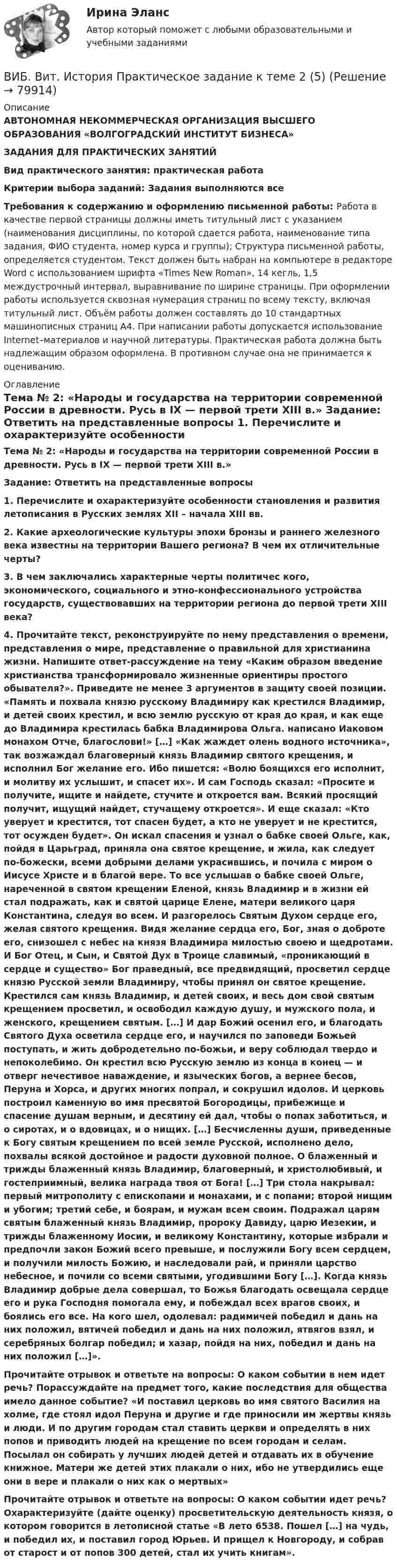      
            Описание
            АВТОНОМНАЯ НЕКОММЕРЧЕСКАЯ ОРГАНИЗАЦИЯ ВЫСШЕГО ОБРАЗОВАНИЯ «ВОЛГОГРАДСКИЙ ИНСТИТУТ БИЗНЕСА» ЗАДАНИЯ ДЛЯ ПРАКТИЧЕСКИХ ЗАНЯТИЙ Вид практического занятия: практическая работа Критерии выбора заданий: Задания выполняются все Требования к содержанию и оформлению письменной работы: Работа в качестве первой страницы должны иметь титульный лист с указанием (наименования дисциплины, по которой сдается работа, наименование типа задания, ФИО студента, номер курса и группы); Структура письменной работы, определяется студентом. Текст должен быть набран на компьютере в редакторе Word с использованием шрифта «Times New Roman», 14 кегль, 1,5 междустрочный интервал, выравнивание по ширине страницы. При оформлении работы используется сквозная нумерация страниц по всему тексту, включая титульный лист. Объём работы должен составлять до 10 стандартных машинописных страниц А4. При написании работы допускается использование Internet–материалов и научной литературы. Практическая работа должна быть надлежащим образом оформлена. В противном случае она не принимается к оцениванию. 
            Оглавление
            Тема № 2: «Народы и государства на территории современной России в древности. Русь в IX — первой трети XIII в.» Задание: Ответить на представленные вопросы 1. Перечислите и охарактеризуйте особенности становления и развития летописания в Русских землях XII – начала XIII вв. 2. Какие археологические культуры эпохи бронзы и раннего железного века известны на территории Вашего региона? В чем их отличительные черты? 3. В чем заключались характерные черты политичес кого, экономического, социального и этно-конфессионального устройства государств, существовавших на территории региона до первой трети XIII века? 4. Прочитайте текст, реконструируйте по нему представления о времени, представления о мире, представление о правильной для христианина жизни. Напишите ответ-рассуждение на тему «Каким образом введение христианства трансформировало жизненные ориентиры простого обывателя?». Приведите не менее 3 аргументов в защиту своей позиции. «Память и похвала князю русскому Владимиру как крестился Владимир, и детей своих крестил, и всю землю русскую от края до края, и как еще до Владимира крестилась бабка Владимирова Ольга. написано Иаковом монахом Отче, благослови!» […] «Как жаждет олень водного источника», так возжаждал благоверный князь Владимир святого крещения, и исполнил Бог желание его. Ибо пишется: «Волю боящихся его исполнит, и молитву их услышит, и спасет их». И сам Господь сказал: «Просите и получите, ищите и найдете, стучите и откроется вам. Всякий просящий получит, ищущий найдет, стучащему откроется». И еще сказал: «Кто уверует и крестится, тот спасен будет, а кто не уверует и не крестится, тот осужден будет». Он искал спасения и узнал о бабке своей Ольге, как, пойдя в Царьград, приняла она святое крещение, и жила, как следует по-божески, всеми добрыми делами украсившись, и почила с миром о Иисусе Христе и в благой вере. То все услышав о бабке своей Ольге, нареченной в святом крещении Еленой, князь Владимир и в жизни ей стал подражать, как и святой царице Елене, матери великого царя Константина, следуя во всем. И разгорелось Святым Духом сердце его, желая святого крещения. Видя желание сердца его, Бог, зная о доброте его, снизошел с небес на князя Владимира милостью своею и щедротами. И Бог Отец, и Сын, и Святой Дух в Троице славимый, «проникающий в сердце и существо» Бог праведный, все предвидящий, просветил сердце князю Русской земли Владимиру, чтобы принял он святое крещение. Крестился сам князь Владимир, и детей своих, и весь дом свой святым крещением просветил, и освободил каждую душу, и мужского пола, и женского, крещением святым. […] И дар Божий осенил его, и благодать Святого Духа осветила сердце его, и научился по заповеди Божьей поступать, и жить добродетельно по-божьи, и веру соблюдал твердо и непоколебимо. Он крестил всю Русскую землю из конца в конец — и отверг нечестивое наваждение, и языческих богов, а вернее бесов, Перуна и Хорса, и других многих попрал, и сокрушил идолов. И церковь построил каменную во имя пресвятой Богородицы, прибежище и спасение душам верным, и десятину ей дал, чтобы о попах заботиться, и о сиротах, и о вдовицах, и о нищих. […] Бесчисленны души, приведенные к Богу святым крещением по всей земле Русской, исполнено дело, похвалы всякой достойное и радости духовной полное. О блаженный и трижды блаженный князь Владимир, благоверный, и христолюбивый, и гостеприимный, велика награда твоя от Бога! […] Три стола накрывал: первый митрополиту с епископами и монахами, и с попами; второй нищим и убогим; третий себе, и боярам, и мужам всем своим. Подражал царям святым блаженный князь Владимир, пророку Давиду, царю Иезекии, и трижды блаженному Иосии, и великому Константину, которые избрали и предпочли закон Божий всего превыше, и послужили Богу всем сердцем, и получили милость Божию, и наследовали рай, и приняли царство небесное, и почили со всеми святыми, угодившими Богу […]. Когда князь Владимир добрые дела совершал, то Божья благодать освещала сердце его и рука Господня помогала ему, и побеждал всех врагов своих, и боялись его все. На кого шел, одолевал: радимичей победил и дань на них положил, вятичей победил и дань на них положил, ятвягов взял, и серебряных болгар победил; и хазар, пойдя на них, победил и дань на них положил […]». Прочитайте отрывок и ответьте на вопросы: О каком событии в нем идет речь? Порассуждайте на предмет того, какие последствия для общества имело данное событие? «И поставил церковь во имя святого Василия на холме, где стоял идол Перуна и другие и где приносили им жертвы князь и люди. И по другим городам стал ставить церкви и определять в них попов и приводить людей на крещение по всем городам и селам. Посылал он собирать у лучших людей детей и отдавать их в обучение книжное. Матери же детей этих плакали о них, ибо не утвердились еще они в вере и плакали о них как о мертвых» Прочитайте отрывок и ответьте на вопросы: О каком событии идет речь? Охарактеризуйте (дайте оценку) просветительскую деятельность князя, о котором говорится в летописной статье «В лето 6538. Пошел […] на чудь, и победил их, и поставил город Юрьев. И прищел к Новгороду, и собрав от старост и от попов 300 детей, стал их учить книгам».  
            
            
            ВИБ. Вит. История Практическое задание к теме 1 (5) (Ответы)ВИБ. Вит. История Практическое задание к теме 2 (5)ВИБ. Вит. История Тема № 3 «Русские земли в XIII-XV вв. и европейское средневековье» Вибрация, воздействующая на операторов подвижных самоходных и прицепных машин, называется ...Вибрация, воздействующая на операторов стационарных машин и оборудования или передающаяся на рабочие места, называется ...... вибрация передается через опорные поверхности на тело сидящего или стоящего человека.Виброанализатор Вибран-2.0/2.2 предназначен для:Взрывопожарозащита (Росдистант)Взрывопожарозащита [Росдистант ТГУ]Взрыв произошел в воде вблизи ее поверхности. Звук от взрыва пришел к регистрирующему прибору по воде на 15 с раньше, чем по воздуху. Скорость звука в воде 1450 м/с, в воздухе - 340 м/с. Определите расстояние, на котором произошел взрыв. Взрыв разрывает камень на три части. Два куска летят под углом 90 градусов друг к другу: кусок массой m_1=1 кг со скоростью v_1=12 м/с и m_2=2 кг со скоростью v_2=8 м/с. Третий кусок отлетает со скоростью v_3=40 м/с. Какова масса третьего осколка и вВИБ. ВИТ. История Практическая работа: Тема № 3 «Русские земли в XIII-XV вв. и европейское средневековье»ВИБ.ВИТ. История Практическая работа: Тема № 4: «Россия в XVI-XVII веках в контексте развития европейской цивилизации» ВИБ.ВИТ. История Практическая работа: Тема № 6: «Российская империя в XIX — начале XX в.»