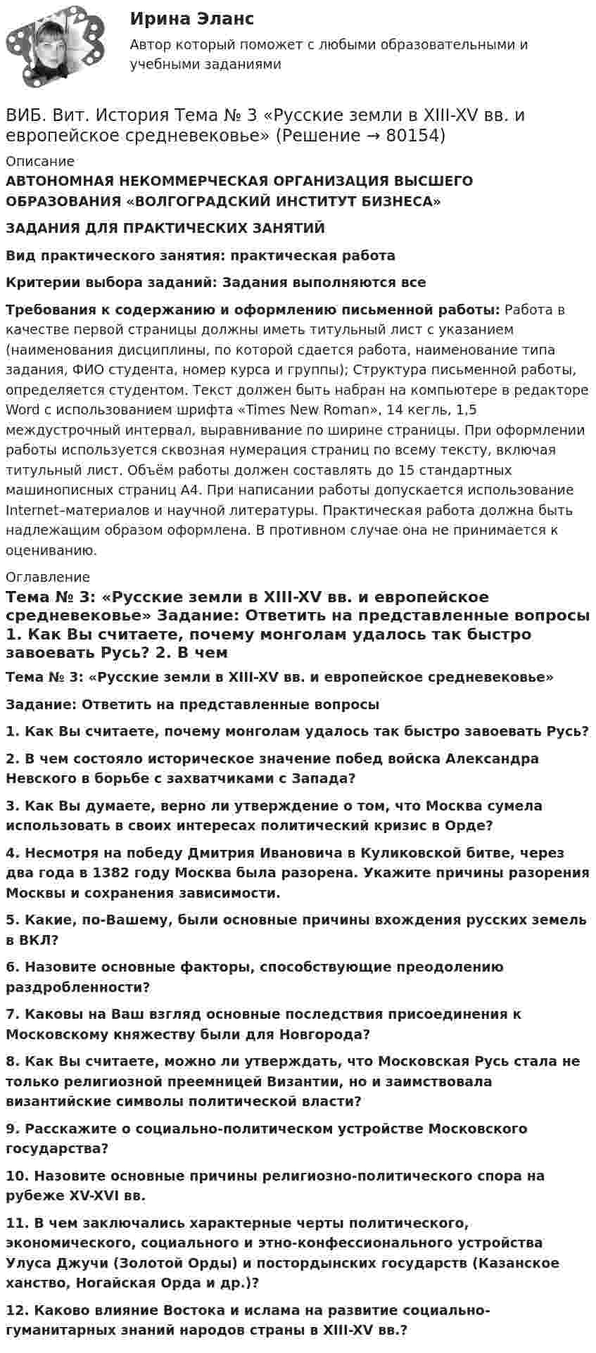      
            Описание
            АВТОНОМНАЯ НЕКОММЕРЧЕСКАЯ ОРГАНИЗАЦИЯ ВЫСШЕГО ОБРАЗОВАНИЯ «ВОЛГОГРАДСКИЙ ИНСТИТУТ БИЗНЕСА» ЗАДАНИЯ ДЛЯ ПРАКТИЧЕСКИХ ЗАНЯТИЙ Вид практического занятия: практическая работа Критерии выбора заданий: Задания выполняются все Требования к содержанию и оформлению письменной работы: Работа в качестве первой страницы должны иметь титульный лист с указанием (наименования дисциплины, по которой сдается работа, наименование типа задания, ФИО студента, номер курса и группы); Структура письменной работы, определяется студентом. Текст должен быть набран на компьютере в редакторе Word с использованием шрифта «Times New Roman», 14 кегль, 1,5 междустрочный интервал, выравнивание по ширине страницы. При оформлении работы используется сквозная нумерация страниц по всему тексту, включая титульный лист. Объём работы должен составлять до 15 стандартных машинописных страниц А4. При написании работы допускается использование Internet–материалов и научной литературы. Практическая работа должна быть надлежащим образом оформлена. В противном случае она не принимается к оцениванию. 
            Оглавление
            Тема № 3: «Русские земли в XIII-XV вв. и европейское средневековье» Задание: Ответить на представленные вопросы 1. Как Вы считаете, почему монголам удалось так быстро завоевать Русь? 2. В чем состояло историческое значение побед войска Александра Невского в борьбе с захватчиками с Запада? 3. Как Вы думаете, верно ли утверждение о том, что Москва сумела использовать в своих интересах политический кризис в Орде? 4. Несмотря на победу Дмитрия Ивановича в Куликовской битве, через два года в 1382 году Москва была разорена. Укажите причины разорения Москвы и сохранения зависимости. 5. Какие, по-Вашему, были основные причины вхождения русских земель в ВКЛ? 6. Назовите основные факторы, способствующие преодолению раздробленности? 7. Каковы на Ваш взгляд основные последствия присоединения к Московскому княжеству были для Новгорода? 8. Как Вы считаете, можно ли утверждать, что Московская Русь стала не только религиозной преемницей Византии, но и заимствовала византийские символы политической власти? 9. Расскажите о социально-политическом устройстве Московского государства? 10. Назовите основные причины религиозно-политического спора на рубеже XV-XVI вв. 11. В чем заключались характерные черты политического, экономического, социального и этно-конфессионального устройства Улуса Джучи (Золотой Орды) и постордынских государств (Казанское ханство, Ногайская Орда и др.)? 12. Каково влияние Востока и ислама на развитие социально-гуманитарных знаний народов страны в XIII-XV вв.?  
            
            
            ВИБ. Вит. История Практическое задание к теме 2 (5)ВИБ. Вит. История Тема № 3 «Русские земли в XIII-XV вв. и европейское средневековье» Вибрация, воздействующая на операторов подвижных самоходных и прицепных машин, называется ...Вибрация, воздействующая на операторов стационарных машин и оборудования или передающаяся на рабочие места, называется ...... вибрация передается через опорные поверхности на тело сидящего или стоящего человека.Виброанализатор Вибран-2.0/2.2 предназначен для:Виброметр ВИСТ-3 предназначен для:Взрывопожарозащита [Росдистант ТГУ]Взрыв произошел в воде вблизи ее поверхности. Звук от взрыва пришел к регистрирующему прибору по воде на 15 с раньше, чем по воздуху. Скорость звука в воде 1450 м/с, в воздухе - 340 м/с. Определите расстояние, на котором произошел взрыв. Взрыв разрывает камень на три части. Два куска летят под углом 90 градусов друг к другу: кусок массой m_1=1 кг со скоростью v_1=12 м/с и m_2=2 кг со скоростью v_2=8 м/с. Третий кусок отлетает со скоростью v_3=40 м/с. Какова масса третьего осколка и вВИБ. ВИТ. История Практическая работа: Тема № 3 «Русские земли в XIII-XV вв. и европейское средневековье»ВИБ.ВИТ. История Практическая работа: Тема № 4: «Россия в XVI-XVII веках в контексте развития европейской цивилизации» ВИБ.ВИТ. История Практическая работа: Тема № 6: «Российская империя в XIX — начале XX в.»ВИБ.ВИТ. История Практическая работа: Тема № 7: «Россия и СССР в советскую эпоху (1917–1991).»