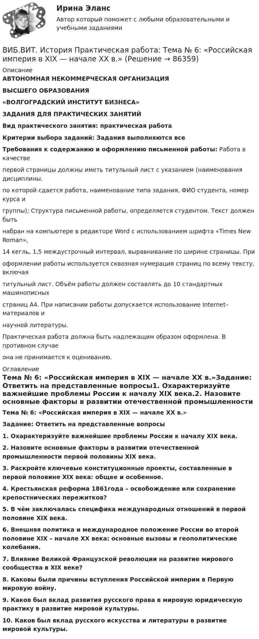     
            Описание
            АВТОНОМНАЯ НЕКОММЕРЧЕСКАЯ ОРГАНИЗАЦИЯВЫСШЕГО ОБРАЗОВАНИЯ«ВОЛГОГРАДСКИЙ ИНСТИТУТ БИЗНЕСА»ЗАДАНИЯ ДЛЯ ПРАКТИЧЕСКИХ ЗАНЯТИЙВид практического занятия: практическая работа Критерии выбора заданий: Задания выполняются всеТребования к содержанию и оформлению письменной работы: Работа в качестве первой страницы должны иметь титульный лист с указанием (наименования дисциплины, по которой сдается работа, наименование типа задания, ФИО студента, номер курса и группы); Структура письменной работы, определяется студентом. Текст должен быть набран на компьютере в редакторе Word с использованием шрифта «Times New Roman», 14 кегль, 1,5 междустрочный интервал, выравнивание по ширине страницы. При оформлении работы используется сквозная нумерация страниц по всему тексту, включая титульный лист. Объём работы должен составлять до 10 стандартных машинописных страниц А4. При написании работы допускается использование Internet–материалов и научной литературы.Практическая работа должна быть надлежащим образом оформлена. В противном случае она не принимается к оцениванию. 
            Оглавление
            Тема № 6: «Российская империя в XIX — начале XX в.»Задание: Ответить на представленные вопросы1. Охарактеризуйте важнейшие проблемы России к началу XIX века.2. Назовите основные факторы в развитии отечественной промышленности первой половины XIX века.3. Раскройте ключевые конституционные проекты, составленные в первой половине XIX века: общее и особенное. 4. Крестьянская реформа 1861года – освобождение или сохранение крепостнических пережитков?5. В чём заключалась специфика международных отношений в первой половине XIX века.6. Внешняя политика и международное положение России во второй половине XIX – начале XX века: основные вызовы и геополитические колебания. 7. Влияние Великой Французской революции на развитие мирового сообщества в XIX веке?8. Каковы были причины вступления Российской империи в Первую мировую войну.9. Каков был вклад развития русского права в мировую юридическую практику в развитие мировой культуры. 10. Каков был вклад русского искусства и литературы в развитие мировой  культуры.  
            
            
            ВИБ.ВИТ. История Практическая работа: Тема № 4: «Россия в XVI-XVII веках в контексте развития европейской цивилизации» ВИБ.ВИТ. История Практическая работа: Тема № 6: «Российская империя в XIX — начале XX в.»ВИБ.ВИТ. История Практическая работа: Тема № 7: «Россия и СССР в советскую эпоху (1917–1991).»ВИБ. Вит. История Практическое задание к теме 1 (5) (Ответы)ВИБ. Вит. История Практическое задание к теме 2 (5)ВИБ. Вит. История Тема № 3 «Русские земли в XIII-XV вв. и европейское средневековье» Вибрация, воздействующая на операторов подвижных самоходных и прицепных машин, называется ...ВзрывопожарозащитаВзрывопожарозащита. Вариант 13Взрывопожарозащита. Вариант 13Взрывопожарозащита (Росдистант)Взрывопожарозащита [Росдистант ТГУ]Взрыв произошел в воде вблизи ее поверхности. Звук от взрыва пришел к регистрирующему прибору по воде на 15 с раньше, чем по воздуху. Скорость звука в воде 1450 м/с, в воздухе - 340 м/с. Определите расстояние, на котором произошел взрыв. Взрыв разрывает камень на три части. Два куска летят под углом 90 градусов друг к другу: кусок массой m_1=1 кг со скоростью v_1=12 м/с и m_2=2 кг со скоростью v_2=8 м/с. Третий кусок отлетает со скоростью v_3=40 м/с. Какова масса третьего осколка и в