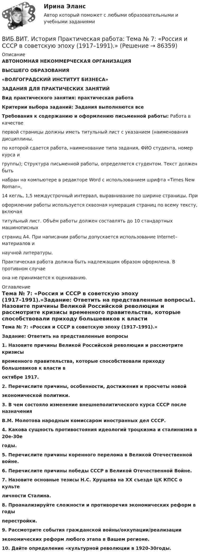      
            Описание
            АВТОНОМНАЯ НЕКОММЕРЧЕСКАЯ ОРГАНИЗАЦИЯВЫСШЕГО ОБРАЗОВАНИЯ«ВОЛГОГРАДСКИЙ ИНСТИТУТ БИЗНЕСА»ЗАДАНИЯ ДЛЯ ПРАКТИЧЕСКИХ ЗАНЯТИЙВид практического занятия: практическая работа Критерии выбора заданий: Задания выполняются всеТребования к содержанию и оформлению письменной работы: Работа в качестве первой страницы должны иметь титульный лист с указанием (наименования дисциплины, по которой сдается работа, наименование типа задания, ФИО студента, номер курса и группы); Структура письменной работы, определяется студентом. Текст должен быть набран на компьютере в редакторе Word с использованием шрифта «Times New Roman», 14 кегль, 1,5 междустрочный интервал, выравнивание по ширине страницы. При оформлении работы используется сквозная нумерация страниц по всему тексту, включая титульный лист. Объём работы должен составлять до 10 стандартных машинописных страниц А4. При написании работы допускается использование Internet–материалов и научной литературы.Практическая работа должна быть надлежащим образом оформлена. В противном случае она не принимается к оцениванию. 
            Оглавление
            Тема № 7: «Россия и СССР в советскую эпоху (1917–1991).»Задание: Ответить на представленные вопросы1. Назовите причины Великой Российской революции и рассмотрите кризисы временного правительства, которые способствовали приходу большевиков к власти в октябре 1917.2. Перечислите причины, особенности, достижения и просчеты новой экономической политики. 3. В чем состояло изменение внешнеполитического курса СССР после назначения В.М. Молотова народным комиссаром иностранных дел СССР.4. Какова сущность противостояния идеологий троцкизма и сталинизма в 20е-30е годы.5. Перечислите причины коренного перелома в Великой Отечественной войне.6. Перечислите причины победы СССР в Великой Отечественной Войне.7. Назовите основные тезисы Н.С. Хрущева на XX съезде ЦК КПСС о культе личности Сталина.8. Проанализируйте сложности и противоречия экономических реформ в годы перестройки.9. Рассмотрите события гражданской войны/оккупации/реализации экономических реформ любого этапа в Вашем регионе.10. Дайте определение «культурной революции в 1920-30годы.  
            
            
            ВИБ.ВИТ. История Практическая работа: Тема № 6: «Российская империя в XIX — начале XX в.»ВИБ.ВИТ. История Практическая работа: Тема № 7: «Россия и СССР в советскую эпоху (1917–1991).»ВИБ. Вит. История Практическое задание к теме 1 (5) (Ответы)ВИБ. Вит. История Практическое задание к теме 2 (5)ВИБ. Вит. История Тема № 3 «Русские земли в XIII-XV вв. и европейское средневековье» Вибрация, воздействующая на операторов подвижных самоходных и прицепных машин, называется ...Вибрация, воздействующая на операторов стационарных машин и оборудования или передающаяся на рабочие места, называется ...Взрывопожарозащита. Вариант 13Взрывопожарозащита. Вариант 13Взрывопожарозащита (Росдистант)Взрывопожарозащита [Росдистант ТГУ]Взрыв произошел в воде вблизи ее поверхности. Звук от взрыва пришел к регистрирующему прибору по воде на 15 с раньше, чем по воздуху. Скорость звука в воде 1450 м/с, в воздухе - 340 м/с. Определите расстояние, на котором произошел взрыв. Взрыв разрывает камень на три части. Два куска летят под углом 90 градусов друг к другу: кусок массой m_1=1 кг со скоростью v_1=12 м/с и m_2=2 кг со скоростью v_2=8 м/с. Третий кусок отлетает со скоростью v_3=40 м/с. Какова масса третьего осколка и вВИБ. ВИТ. История Практическая работа: Тема № 3 «Русские земли в XIII-XV вв. и европейское средневековье»