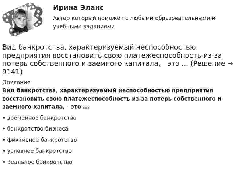      
          Описание
          Вид банкротства, характеризуемый неспособностью предприятия восстановить свою платежеспособность из-за потерь собственного и заемного капитала, - это ...•	временное банкротство•	банкротство бизнеса•	фиктивное банкротство•	условное банкротство•	реальное банкротство  
            
            
            Вид банкротства, предполагающий наименьшие издержки для всех заинтересованных сторон, - это ... банкротство Вид банкротства, характеризуемый неспособностью предприятия восстановить свою платежеспособность из-за потерь собственного и заемного капитала, - это ...Вид беззвучной речевой деятельности человека, характеризующийся предельной свернутостью структуры и содержания и являющейся основным инструментом мышленияВид безработицы, который характеризуется фактическим отсутствием  занятости при формальном сохранении трудовых отношений с работодателем, – это … безработица Вид взятки должностному лицу, принимающему решение о расходовании денежных средств, за принятие выгодного взяткодателю решения - это ...Вид графитных включений в высокопрочном чугуне Выберите один ответ: a. пластинчатый b. глобулярный c. хлопьевидный d. игольчатыйВид деятельности: деятельность полиграфическая и предоставление услуг в этой областиВИБ. Вит. История Практическое задание к теме 2 (5)ВИБ. Вит. История Тема № 3 «Русские земли в XIII-XV вв. и европейское средневековье» Вибрация, воздействующая на операторов подвижных самоходных и прицепных машин, называется ...Вибрация, воздействующая на операторов стационарных машин и оборудования или передающаяся на рабочие места, называется ...... вибрация передается через опорные поверхности на тело сидящего или стоящего человека.Виброанализатор Вибран-2.0/2.2 предназначен для:Виброметр ВИСТ-3 предназначен для: