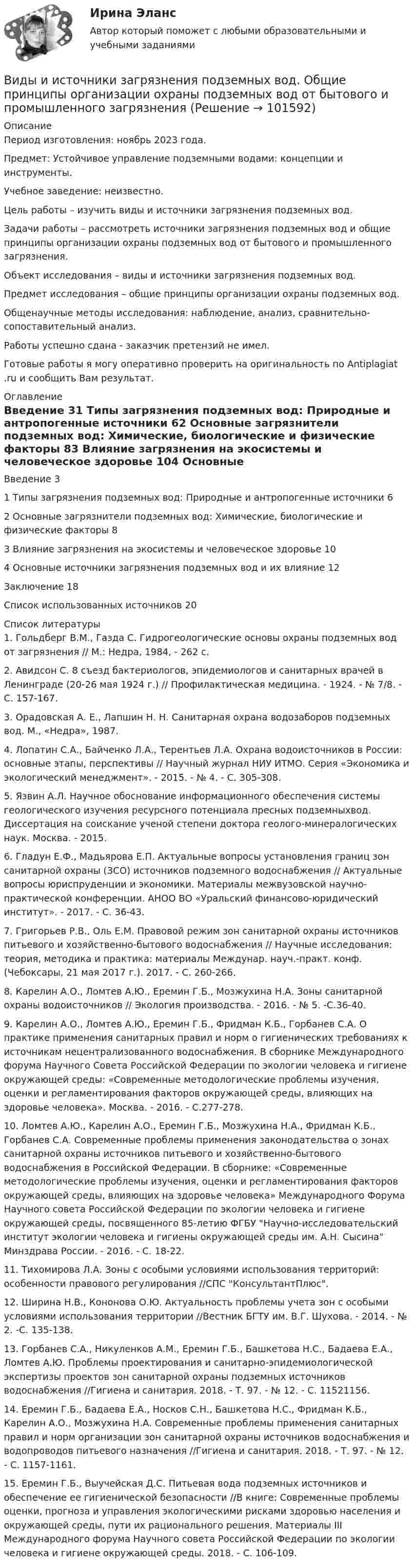       
            Описание
            Период изготовления: ноябрь 2023 года. Предмет: Устойчивое управление подземными водами: концепции и инструменты.Учебное заведение: неизвестно.	Цель работы – изучить виды и источники загрязнения подземных вод.	Задачи работы – рассмотреть источники загрязнения подземных вод и общие принципы организации охраны подземных вод от бытового и промышленного загрязнения.	Объект исследования – виды и источники загрязнения подземных вод.	Предмет исследования – общие принципы организации охраны подземных вод.	Общенаучные методы исследования: наблюдение, анализ, сравнительно-сопоставительный анализ.Работы успешно сдана - заказчик претензий не имел.  Готовые работы я могу оперативно проверить на оригинальность по Antiplagiat .ru и сообщить Вам результат. 
            Оглавление
            Введение	31 Типы загрязнения подземных вод: Природные и антропогенные источники	62 Основные загрязнители подземных вод: Химические, биологические и физические факторы	83 Влияние загрязнения на экосистемы и человеческое здоровье	104 Основные источники загрязнения подземных вод и их влияние	12Заключение	18Список использованных источников	20 
            Список литературы
            1. Гольдберг В.М., Газда С. Гидрогеологические основы охраны подземных вод от загрязнения // М.: Недра, 1984, - 262 с.2. Авидсон С. 8 съезд бактериологов, эпидемиологов и санитарных врачей в Ленинграде (20-26 мая 1924 г.) // Профилактическая медицина. - 1924. - № 7/8. - С. 157-167.3. Орадовская А. Е., Лапшин Н. Н. Санитарная охрана водозаборов подземных вод. М., «Недра», 1987.4. Лопатин С.А., Байченко Л.А., Терентьев Л.А. Охрана водоисточников в России: основные этапы, перспективы // Научный журнал НИУ ИТМО. Серия «Экономика и экологический менеджмент». - 2015. - № 4. - С. 305-308.5. Язвин А.Л. Научное обоснование информационного обеспечения системы геологического изучения ресурсного потенциала пресных подземныхвод. Диссертация на соискание ученой степени доктора геолого-минералогических наук. Москва. - 2015.6. Гладун Е.Ф., Мадьярова Е.П. Актуальные вопросы установления границ зон санитарной охраны (ЗСО) источников подземного водоснабжения // Актуальные вопросы юриспруденции и экономики. Материалы межвузовской научно-практической конференции. АНОО ВО «Уральский финансово-юридический институт». - 2017. - С. 36-43.7. Григорьев Р.В., Оль Е.М. Правовой режим зон санитарной охраны источников питьевого и хозяйственно-бытового водоснабжения // Научные исследования: теория, методика и практика: материалы Междунар. науч.-практ. конф. (Чебоксары, 21 мая 2017 г.). 2017. - С. 260-266.8. Карелин А.О., Ломтев А.Ю., Еремин Г.Б., Мозжухина Н.А. Зоны санитарной охраны водоисточников // Экология производства. - 2016. - № 5. -С.36-40.9. Карелин А.О., Ломтев А.Ю., Еремин Г.Б., Фридман К.Б., Горбанев С.А. О практике применения санитарных правил и норм о гигиенических требованиях к источникам нецентрализованного водоснабжения. В сборнике Международного форума Научного Совета Российской Федерации по экологии человека и гигиене окружающей среды: «Современные методологические проблемы изучения, оценки и регламентирования факторов окружающей среды, влияющих на здоровье человека». Москва. - 2016. - С.277-278.10. Ломтев А.Ю., Карелин А.О., Еремин Г.Б., Мозжухина Н.А., Фридман К.Б., Горбанев С.А. Современные проблемы применения законодательства о зонах санитарной охраны источников питьевого и хозяйственно-бытового водоснабжения в Российской Федерации. В сборнике: «Современные методологические проблемы изучения, оценки и регламентирования факторов окружающей среды, влияющих на здоровье человека» Международного Форума Научного совета Российской Федерации по экологии человека и гигиене окружающей среды, посвященного 85-летию ФГБУ Научно-исследовательский институт экологии человека и гигиены окружающей среды им. А.Н. Сысина Минздрава России. - 2016. - С. 18-22.11. Тихомирова Л.А. Зоны с особыми условиями использования территорий: особенности правового регулирования //СПС КонсультантПлюс.12. Ширина Н.В., Кононова О.Ю. Актуальность проблемы учета зон с особыми условиями использования территории //Вестник БГТУ им. В.Г. Шухова. - 2014. - № 2. -С. 135-138.13. Горбанев С.А., Никуленков А.М., Еремин Г.Б., Башкетова Н.С., Бадаева Е.А., Ломтев А.Ю. Проблемы проектирования и санитарно-эпидемиологической экспертизы проектов зон санитарной охраны подземных источников водоснабжения //Гигиена и санитария. 2018. - Т. 97. - № 12. - С. 11521156.14. Еремин Г.Б., Бадаева Е.А., Носков С.Н., Башкетова Н.С., Фридман К.Б., Карелин А.О., Мозжухина Н.А. Современные проблемы применения санитарных правил и норм организации зон санитарной охраны источников водоснабжения и водопроводов питьевого назначения //Гигиена и санитария. 2018. - Т. 97. - № 12. - С. 1157-1161.15. Еремин Г.Б., Выучейская Д.С. Питьевая вода подземных источников и обеспечение ее гигиенической безопасности //В книге: Современные проблемы оценки, прогноза и управления экологическими рисками здоровью населения и окружающей среды, пути их рационального решения. Материалы III Международного форума Научного совета Российской Федерации по экологии человека и гигиене окружающей среды. 2018. - С. 106-109. 
