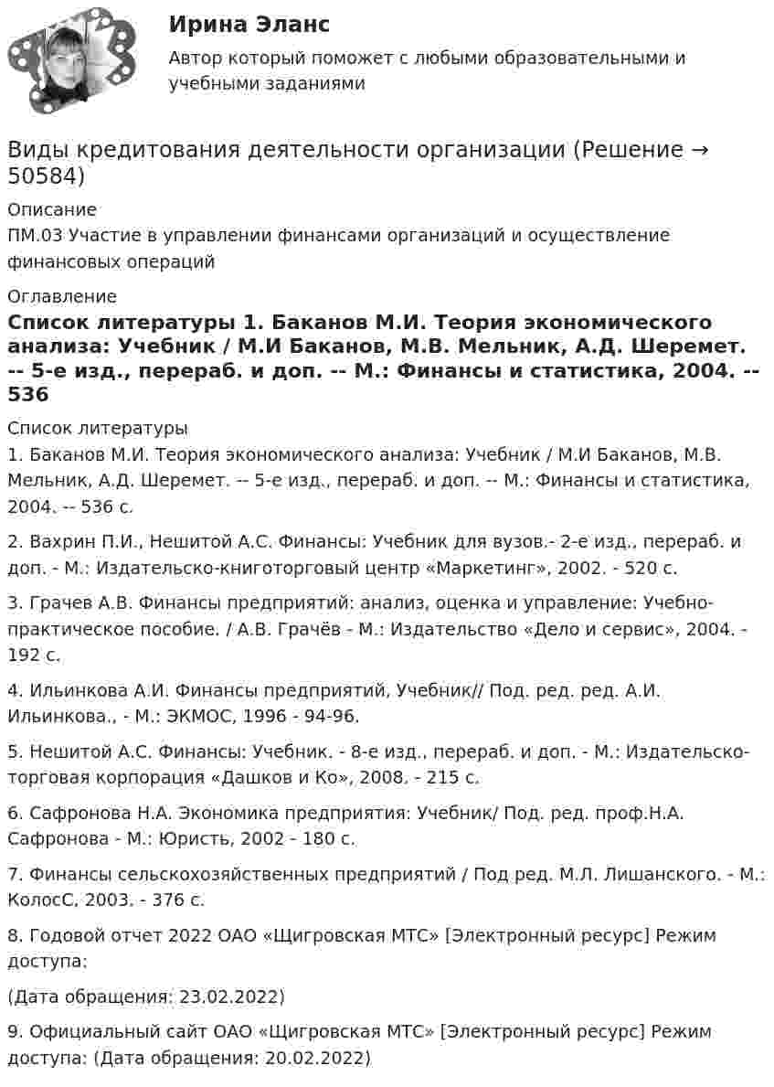     
            Описание
             ПМ.03 Участие в управлении финансами организаций и осуществление финансовых операций 
            Оглавление
             
            Список литературы
            	1. Баканов М.И. Теория экономического анализа: Учебник / М.И Баканов, М.В. Мельник, А.Д. Шеремет. -- 5-е изд., перераб. и доп. -- М.: Финансы и статистика, 2004. -- 536 с.	2. Вахрин П.И., Нешитой А.С. Финансы: Учебник для вузов.- 2-е изд., перераб. и доп. - М.: Издательско-книготорговый центр «Маркетинг», 2002. - 520 с.	3. Грачев А.В. Финансы предприятий: анализ, оценка и управление: Учебно-практическое пособие. / А.В. Грачёв - М.: Издательство «Дело и сервис», 2004. - 192 с.	4. Ильинкова А.И. Финансы предприятий, Учебник// Под. ред. ред. А.И. Ильинкова., - М.: ЭКМОС, 1996 - 94-96.	5. Нешитой А.С. Финансы: Учебник. - 8-е изд., перераб. и доп. - М.: Издательско-торговая корпорация «Дашков и Ко», 2008. - 215 с.	6. Сафронова Н.А. Экономика предприятия: Учебник/ Под. ред. проф.Н.А. Сафронова - М.: Юристь, 2002 - 180 с.	7. Финансы сельскохозяйственных предприятий / Под ред. М.Л. Лишанского. - М.: КолосС, 2003. - 376 с.         8. Годовой отчет 2022 ОАО «Щигровская МТС» [Электронный ресурс] Режим доступа:  	 (Дата обращения: 23.02.2022)	9. Официальный сайт ОАО «Щигровская МТС» [Электронный ресурс] Режим доступа:  (Дата обращения: 20.02.2022)
            
            
            Виды комплексных интегрированных систем управления предприятием - ERP систем Заполните таблицу и вышлите результат преподавателю. Название Назначение Функ¬ции Стоимость Локальные системыВиды кредитования деятельности организации Виды массовых гражданских инициатив и решения социально-значимых проблем в публичной сфере:Виды математических моделей. ПримерыВиды менеджментаВиды монархий в средневековой ЕвропеВиды мусора в ДомодедовоВид правовой информации, к которому в справочно-правовой системе «Гарант» относятся формы бухгалтерской, налоговой, статистической отчетности, бланки, типовые договоры, – это …Вид спорта, направленный на раскрытие потенциальных возможностей человека, достижение высоких спортивных результатов, установление рекордов, организацию спортивно-зрелищных мероприятий, – это … Вид финансового контроля, который проводится в момент совершения денежных сделок, финансовых операций и пр., - ...Вид ценных бумаг, у которого наблюдается самый медленный рост капитала это ...Виды безработицы и ее динамика в странах с рыночной экономикойВиды герметиков (необходимо отметить все правильные варианты ответа).виды инвестиционных продуктов