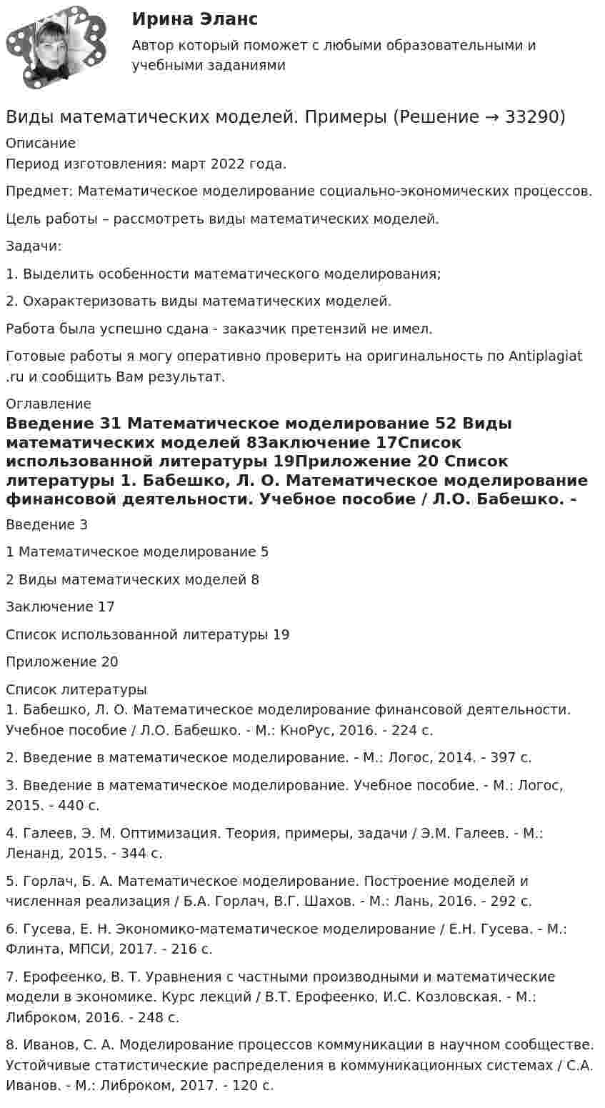      
          Описание
          Период изготовления: март 2022 года.Предмет: Математическое моделирование социально-экономических процессов.	Цель работы – рассмотреть виды математических моделей.	Задачи:	1.                Выделить особенности математического моделирования;	2.                Охарактеризовать виды математических моделей.Работа была успешно сдана - заказчик претензий не имел.Готовые работы я могу оперативно проверить на оригинальность по Antiplagiat .ru и сообщить Вам результат. 
          Оглавление
          Введение	31 Математическое моделирование	52 Виды математических моделей	8Заключение	17Список использованной литературы	19Приложение	20 
          Список литературы
          1. Бабешко, Л. О. Математическое моделирование финансовой деятельности. Учебное пособие / Л.О. Бабешко. - М.: КноРус, 2016. - 224 c.2. Введение в математическое моделирование. - М.: Логос, 2014. - 397 c.3. Введение в математическое моделирование. Учебное пособие. - М.: Логос, 2015. - 440 c.4. Галеев, Э. М. Оптимизация. Теория, примеры, задачи / Э.М. Галеев. - М.: Ленанд, 2015. - 344 c.5. Горлач, Б. А. Математическое моделирование. Построение моделей и численная реализация / Б.А. Горлач, В.Г. Шахов. - М.: Лань, 2016. - 292 c.6. Гусева, Е. Н. Экономико-математическое моделирование / Е.Н. Гусева. - М.: Флинта, МПСИ, 2017. - 216 c.7. Ерофеенко, В. Т. Уравнения с частными производными и математические модели в экономике. Курс лекций / В.Т. Ерофеенко, И.С. Козловская. - М.: Либроком, 2016. - 248 c.8. Иванов, С. А. Моделирование процессов коммуникации в научном сообществе. Устойчивые статистические распределения в коммуникационных системах / С.А. Иванов. - М.: Либроком, 2017. - 120 c.
            
            
            Виды массовых гражданских инициатив и решения социально-значимых проблем в публичной сфере:Виды математических моделей. ПримерыВиды менеджментаВиды монархий в средневековой ЕвропеВиды мусора в ДомодедовоВиды мусора в Домодедово - Мусор бывает самым разным. Это могут быть пищевые отходыВиды налогов и налоговые системы в рыночной экономикеВид финансового контроля, который проводится в момент совершения денежных сделок, финансовых операций и пр., - ...Вид ценных бумаг, у которого наблюдается самый медленный рост капитала это ...Виды безработицы и ее динамика в странах с рыночной экономикойВиды герметиков (необходимо отметить все правильные варианты ответа).виды инвестиционных продуктовВиды и порядок проведения налоговых проверок в РФВиды комплексных интегрированных систем управления предприятием - ERP систем Заполните таблицу и вышлите результат преподавателю. Название Назначение Функ¬ции Стоимость Локальные системы