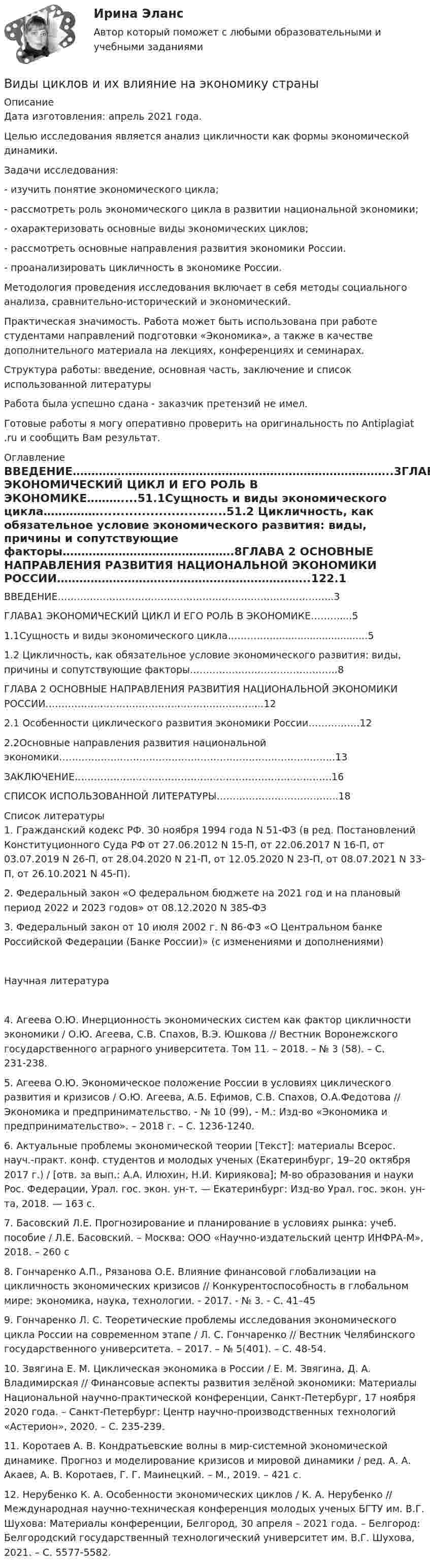      
          Описание
          Дата изготовления:  апрель 2021 года. 	Целью исследования является анализ цикличности как формы экономической динамики.	Задачи исследования:- изучить понятие экономического цикла;- рассмотреть роль экономического цикла в развитии национальной экономики;- охарактеризовать основные виды экономических циклов;- рассмотреть основные направления развития экономики России.- проанализировать цикличность в экономике России.	Методология проведения исследования включает в себя методы социального анализа, сравнительно-исторический и экономический.	Практическая значимость. Работа может быть использована при работе студентами направлений подготовки «Экономика», а также в качестве дополнительного материала на лекциях, конференциях и семинарах.Структура работы: введение, основная часть, заключение и список использованной литературыРабота была успешно сдана - заказчик претензий не имел.Готовые работы я могу оперативно проверить на оригинальность по Antiplagiat .ru и сообщить Вам результат. 
          Оглавление
          ВВЕДЕНИЕ…………………………………………………………………………..3ГЛАВА1 ЭКОНОМИЧЕСКИЙ ЦИКЛ И ЕГО РОЛЬ В ЭКОНОМИКЕ………....51.1Сущность и виды экономического цикла……………..............................51.2 Цикличность, как обязательное условие экономического развития: виды, причины и сопутствующие факторы……………………………………….8ГЛАВА 2 ОСНОВНЫЕ НАПРАВЛЕНИЯ РАЗВИТИЯ НАЦИОНАЛЬНОЙ ЭКОНОМИКИ РОССИИ…………………………………………………………..122.1 Особенности циклического развития экономики России…………….122.2Основные направления развития национальной экономики…………………………………………………………………………..13ЗАКЛЮЧЕНИЕ……………………………………………………………………..16СПИСОК ИСПОЛЬЗОВАННОЙ ЛИТЕРАТУРЫ………………………………..18 
          Список литературы
          1. Гражданский кодекс РФ. 30 ноября 1994 года N 51-ФЗ (в ред. Постановлений Конституционного Суда РФ от 27.06.2012 N 15-П, от 22.06.2017 N 16-П, от 03.07.2019 N 26-П, от 28.04.2020 N 21-П, от 12.05.2020 N 23-П, от 08.07.2021 N 33-П, от 26.10.2021 N 45-П).2. Федеральный закон «О федеральном бюджете на 2021 год и на плановый период 2022 и 2023 годов» от 08.12.2020 N 385-ФЗ3. Федеральный закон от 10 июля 2002 г. N 86-ФЗ «О Центральном банке Российской Федерации (Банке России)» (с изменениями и дополнениями) Научная литература4. Агеева О.Ю. Инерционность экономических систем как фактор цикличности экономики / О.Ю. Агеева, С.В. Спахов, В.Э. Юшкова // Вестник Воронежского государственного аграрного университета. Том 11. – 2018. – № 3 (58). – С. 231-238. 5. Агеева О.Ю. Экономическое положение России в условиях циклического развития и кризисов / О.Ю. Агеева, А.Б. Ефимов, С.В. Спахов, О.А.Федотова // Экономика и предпринимательство. - № 10 (99), - М.: Изд-во «Экономика и предпринимательство». – 2018 г. – С. 1236-1240. 6. Актуальные проблемы экономической теории [Текст]: материалы Всерос. науч.-практ. конф. студентов и молодых ученых (Екатеринбург, 19–20 октября 2017 г.) / [отв. за вып.: А.А. Илюхин, Н.И. Кириякова]; М-во образования и науки Рос. Федерации, Урал. гос. экон. ун-т. — Екатеринбург: Изд-во Урал. гос. экон. ун-та, 2018. — 163 с.7. Басовский Л.Е. Прогнозирование и планирование в условиях рынка: учеб. пособие / Л.Е. Басовский. – Москва: ООО «Научно-издательский центр ИНФРА-М», 2018. – 260 с 8. Гончаренко А.П., Рязанова О.Е. Влияние финансовой глобализации на цикличность экономических кризисов // Конкурентоспособность в глобальном мире: экономика, наука, технологии. - 2017. - № 3. - С. 41–45 9. Гончаренко Л. С. Теоретические проблемы исследования экономического цикла России на современном этапе / Л. С. Гончаренко // Вестник Челябинского государственного университета. – 2017. – № 5(401). – С. 48-54.10. Звягина Е. М. Циклическая экономика в России / Е. М. Звягина, Д. А. Владимирская // Финансовые аспекты развития зелёной экономики: Материалы Национальной научно-практической конференции, Санкт-Петербург, 17 ноября 2020 года. – Санкт-Петербург: Центр научно-производственных технологий «Астерион», 2020. – С. 235-239.11. Коротаев А. В. Кондратьевские волны в мир-системной экономической динамике. Прогноз и моделирование кризисов и мировой динамики / ред. А. А. Акаев, А. В. Коротаев, Г. Г. Маинецкий. – М., 2019. – 421 с.12. Нерубенко К. А. Особенности экономических циклов / К. А. Нерубенко // Международная научно-техническая конференция молодых ученых БГТУ им. В.Г. Шухова: Материалы конференции, Белгород, 30 апреля – 2021 года. – Белгород: Белгородский государственный технологический университет им. В.Г. Шухова, 2021. – С. 5577-5582.
            
            
            Виды, цели и компоненты контроллингаВиды циклов и их влияние на экономику страныВид экономической устойчивости, определяемый стабильностью макросреды, в рамках которой осуществляется деятельность предприятия, - это ... устойчивостьВид юридической ответственности, заключающийся в восстановлении прежнего состояния, нарушенного права и несения расходов, именуется...В излучающей радиоантенне ток изменяется по закону  I = 2 sin(2p·107 t), мА.  Определите циклическую частоту w и длину волны l излучающейся электромагнитной волны.Визово-регистрационное обеспечение индустрии туризма  и гостеприимства(ответы)В изолированном отсеке подводной лодки произошло ложное срабатывание автоматической системы пожаротушения, в результате чего из баллона выпущен 1 кг двуокиси углерода. Температура в помещении постоянна и равна 27 °C.Виды на чертеже располагаются... Выберите один ответ: a.В любом свободном месте b.В проекционной связи c.Все зависит от размера листа d.Свободно, без правилВиды невербальной коммуникациивиды рекламных стратегий в рыночной экономики«Виды розничной торговой сети и типы торговых предприятий»Виды систем электронного документооборотавиды стратегий в биржевой торговлиВиды тестов, используемые при отборе персонала
