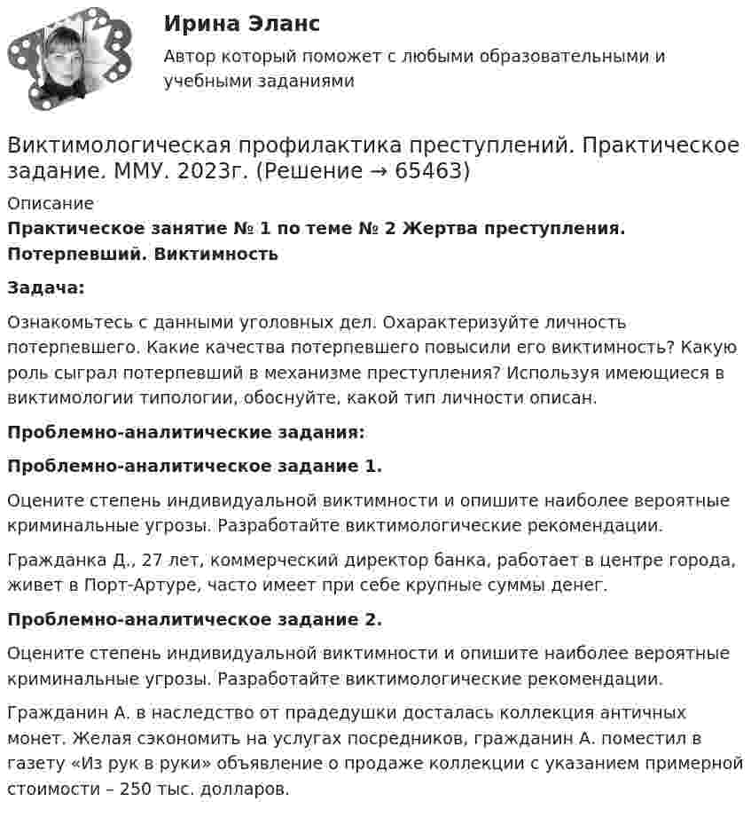      
            Описание
             Практическое занятие № 1 по теме № 2 Жертва преступления. Потерпевший. Виктимность Задача:	Ознакомьтесь с данными уголовных дел. Охарактеризуйте личность потерпевшего. Какие качества потерпевшего повысили его виктимность? Какую роль сыграл потерпевший в механизме преступления? Используя имеющиеся в виктимологии типологии, обоснуйте, какой тип личности описан. Проблемно-аналитические задания:  Проблемно-аналитическое задание 1. 	Оцените степень индивидуальной виктимности и опишите наиболее вероятные криминальные угрозы. Разработайте виктимологические рекомендации. 	Гражданка Д., 27 лет, коммерческий директор банка, работает в центре города, живет в Порт-Артуре, часто имеет при себе крупные суммы денег.  Проблемно-аналитическое задание 2. 	Оцените степень индивидуальной виктимности и опишите наиболее вероятные криминальные угрозы. Разработайте виктимологические рекомендации. 	Гражданин А. в наследство от прадедушки досталась коллекция античных монет. Желая сэкономить на услугах посредников, гражданин А. поместил в газету «Из рук в руки» объявление о продаже коллекции с указанием примерной стоимости – 250 тыс. долларов.   
            
            
            Визуализация данных.фит_БАК. Синергия. Ответы на ИТОГОВЫЙ ТЕСТ. На отлично!Виктимологическая профилактика преступлений. Практическое задание. ММУ. 2023г.Виктимологические факторы. Классификация и типология жертв преступленийвиктимология Виктор Михайлович Васнецов родился 15 мая 1848 года в далеком вятском селе ЛопьялВиктор ... - создатель практической характерологии, методики семи радикалов Вилка. Вариант 1Визово-регистрационное обеспечение индустрии туризма  и гостеприимства(ответы)В изолированном отсеке подводной лодки произошло ложное срабатывание автоматической системы пожаротушения, в результате чего из баллона выпущен 1 кг двуокиси углерода. Температура в помещении постоянна и равна 27 °C.В изолированном помещении с объёмом воздуха V0 = 10 м3 находится баллон ёмкостью V1 = 0,2 м3 с метаном при давлении p1 = 3,4·105 Па и температуре t1 = 67 °C. В ночное время температура помещения и баллона уменьшилась до 7 °C.Визуализация данных / 63 вопросаВизуализация данных на графиках Javascript с использованием Chart.jsВизуализация данных//СИНЕРГИЯ//МОСАП//МОИ//МТИ💯 Визуализация данных.ти ЭБС (ответы на тест Синергия / МТИ / МосАП, май 2023)