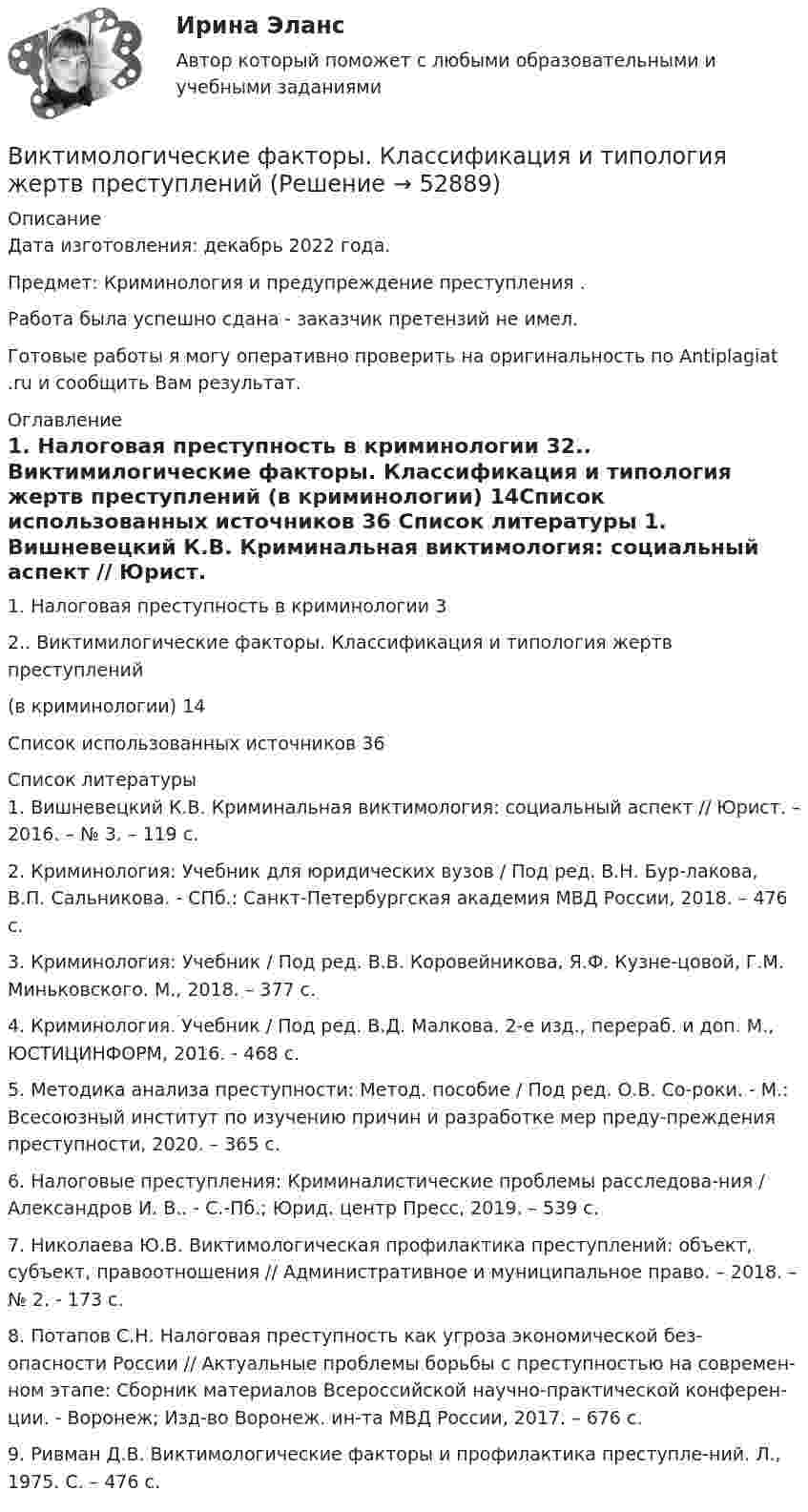      
            Описание
            Дата изготовления:  декабрь 2022 года.Предмет: Криминология и предупреждение преступления .Работа была успешно сдана - заказчик претензий не имел.Готовые работы я могу оперативно проверить на оригинальность по Antiplagiat .ru и сообщить Вам результат. 
            Оглавление
            1. Налоговая преступность в криминологии	32.. Виктимилогические факторы. Классификация и типология жертв преступлений (в криминологии)	14Список использованных источников	36 
            Список литературы
            1.	Вишневецкий К.В. Криминальная виктимология: социальный аспект // Юрист. – 2016. – № 3. – 119 с. 2.	Криминология: Учебник для юридических вузов / Под ред. В.Н. Бур-лакова, В.П. Сальникова. - СПб.: Санкт-Петербургская академия МВД России, 2018. – 476 с. 3.	Криминология: Учебник / Под ред. В.В. Коровейникова, Я.Ф. Кузне-цовой, Г.М. Миньковского. М., 2018. – 377 с. 4.	Криминология. Учебник / Под ред. В.Д. Малкова. 2-е изд., перераб. и доп. М., ЮСТИЦИНФОРМ, 2016. - 468 с. 5.	Методика анализа преступности: Метод. пособие / Под ред. О.В. Со-роки. - М.: Всесоюзный институт по изучению причин и разработке мер преду-преждения преступности, 2020. – 365 с. 6.	Налоговые преступления: Криминалистические проблемы расследова-ния / Александров И. В.. - С.-Пб.; Юрид. центр Пресс, 2019. – 539 с. 7.	Николаева Ю.В. Виктимологическая профилактика преступлений: объект, субъект, правоотношения // Административное и муниципальное право. – 2018. – № 2. - 173 с. 8.	Потапов С.Н. Налоговая преступность как угроза экономической без-опасности России // Актуальные проблемы борьбы с преступностью на современ-ном этапе: Сборник материалов Всероссийской научно-практической конферен-ции. - Воронеж; Изд-во Воронеж. ин-та МВД России, 2017. – 676 с. 9.	Ривман Д.В. Виктимологические факторы и профилактика преступле-ний. Л., 1975. С. – 476 с. 
            
            
            Виктимологическая профилактика преступлений. Практическое задание. ММУ. 2023г.Виктимологические факторы. Классификация и типология жертв преступленийвиктимология Виктор Михайлович Васнецов родился 15 мая 1848 года в далеком вятском селе ЛопьялВиктор ... - создатель практической характерологии, методики семи радикалов Вилка. Вариант 1В импульсной фотовспышке лампа питается от конденсатора ёмкостью 800 мкФ, заряженного да напряжения 300 В. Определить энергию вспышки и среднюю мощность, если продолжительность разрядки 2,4 мс.В изолированном отсеке подводной лодки произошло ложное срабатывание автоматической системы пожаротушения, в результате чего из баллона выпущен 1 кг двуокиси углерода. Температура в помещении постоянна и равна 27 °C.В изолированном помещении с объёмом воздуха V0 = 10 м3 находится баллон ёмкостью V1 = 0,2 м3 с метаном при давлении p1 = 3,4·105 Па и температуре t1 = 67 °C. В ночное время температура помещения и баллона уменьшилась до 7 °C.Визуализация данных / 63 вопросаВизуализация данных на графиках Javascript с использованием Chart.jsВизуализация данных//СИНЕРГИЯ//МОСАП//МОИ//МТИ💯 Визуализация данных.ти ЭБС (ответы на тест Синергия / МТИ / МосАП, май 2023)Визуализация данных.ти ЭБС  (тест с ответами Синергия/МОИ/ МТИ) 