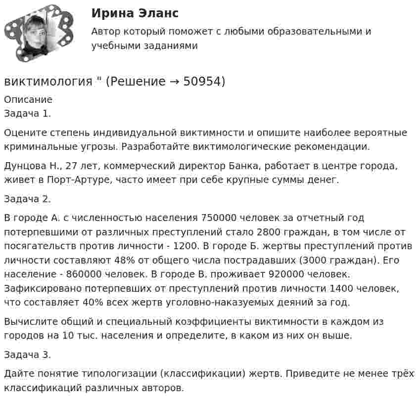      
            Описание
            Задача 1.Оцените степень индивидуальной виктимности и опишите наиболее вероятные криминальные угрозы. Разработайте виктимологические рекомендации.Дунцова Н., 27 лет, коммерческий директор Банка, работает в центре города, живет в Порт-Артуре, часто имеет при себе крупные суммы денег.Задача 2.В городе А. с численностью населения 750000 человек за отчетный год потерпевшими от различных преступлений стало 2800 граждан, в том числе от посягательств против личности - 1200. В городе Б. жертвы преступлений против личности составляют 48% от общего числа пострадавших (3000 граждан). Его население - 860000 человек. В городе В. проживает 920000 человек. Зафиксировано потерпевших от преступлений против личности 1400 человек, что составляет 40% всех жертв уголовно-наказуемых деяний за год.Вычислите общий и специальный коэффициенты виктимности в каждом из городов на 10 тыс. населения и определите, в каком из них он выше.Задача 3.Дайте понятие типологизации (классификации) жертв. Приведите не менее трёх классификаций различных авторов.  
            
            
            Виктимологические факторы. Классификация и типология жертв преступленийвиктимология Виктор Михайлович Васнецов родился 15 мая 1848 года в далеком вятском селе ЛопьялВиктор ... - создатель практической характерологии, методики семи радикалов Вилка. Вариант 1В импульсной фотовспышке лампа питается от конденсатора ёмкостью 800 мкФ, заряженного да напряжения 300 В. Определить энергию вспышки и среднюю мощность, если продолжительность разрядки 2,4 мс.В имущественное страхование включается предпринимательский … В изолированном помещении с объёмом воздуха V0 = 10 м3 находится баллон ёмкостью V1 = 0,2 м3 с метаном при давлении p1 = 3,4·105 Па и температуре t1 = 67 °C. В ночное время температура помещения и баллона уменьшилась до 7 °C.Визуализация данных / 63 вопросаВизуализация данных на графиках Javascript с использованием Chart.jsВизуализация данных//СИНЕРГИЯ//МОСАП//МОИ//МТИ💯 Визуализация данных.ти ЭБС (ответы на тест Синергия / МТИ / МосАП, май 2023)Визуализация данных.ти ЭБС  (тест с ответами Синергия/МОИ/ МТИ) Визуализация данных.фит_БАК. Синергия. Ответы на ИТОГОВЫЙ ТЕСТ. На отлично!