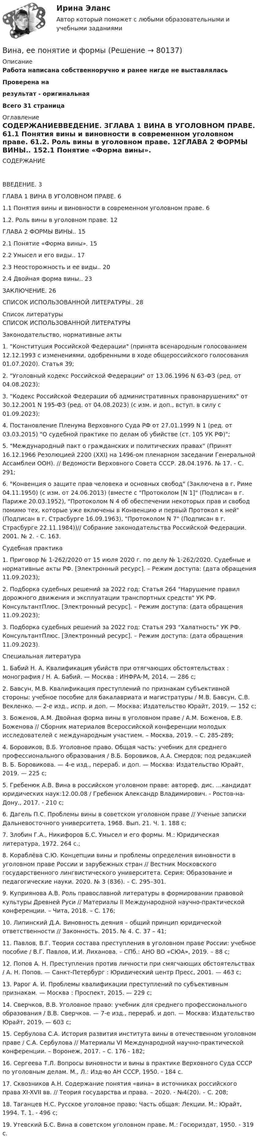     
            Описание
            Работа написана собственноручно и ранее нигде не выставляласьПроверена на результат - оригинальнаяВсего 31 страница 
            Оглавление
            	СОДЕРЖАНИЕВВЕДЕНИЕ. 3ГЛАВА 1 ВИНА В УГОЛОВНОМ ПРАВЕ. 61.1 Понятия вины и виновности в современном уголовном праве. 61.2. Роль вины в уголовном праве. 12ГЛАВА 2 ФОРМЫ ВИНЫ.. 152.1 Понятие «Форма вины». 152.2 Умысел и его виды.. 172.3 Неосторожность и ее виды.. 202.4 Двойная форма вины.. 23ЗАКЛЮЧЕНИЕ. 26СПИСОК ИСПОЛЬЗОВАННОЙ ЛИТЕРАТУРЫ.. 28 
            Список литературы
            	СПИСОК ИСПОЛЬЗОВАННОЙ ЛИТЕРАТУРЫ  Законодательство, нормативные акты                          1.              Конституция Российской Федерации (принята всенародным голосованием 12.12.1993 с изменениями, одобренными в ходе общероссийского голосования 01.07.2020). Статья 39;                        2.              Уголовный кодекс Российской Федерации от 13.06.1996 N 63-ФЗ (ред. от 04.08.2023);                        3.              Кодекс Российской Федерации об административных правонарушениях от 30.12.2001 N 195-ФЗ (ред. от 04.08.2023) (с изм. и доп., вступ. в силу с 01.09.2023);                        4.              Постановление Пленума Верховного Суда РФ от 27.01.1999 N 1 (ред. от 03.03.2015) О судебной практике по делам об убийстве (ст. 105 УК РФ);                        5.              Международный пакт о гражданских и политических правах (Принят 16.12.1966 Резолюцией 2200 (XXI) на 1496-ом пленарном заседании Генеральной Ассамблеи ООН). // Ведомости Верховного Совета СССР. 28.04.1976. № 17. ‑ С. 291;                        6.              Конвенция о защите прав человека и основных свобод (Заключена в г. Риме 04.11.1950) (с изм. от 24.06.2013) (вместе с Протоколом [N 1] (Подписан в г. Париже 20.03.1952), Протоколом N 4 об обеспечении некоторых прав и свобод помимо тех, которые уже включены в Конвенцию и первый Протокол к ней (Подписан в г. Страсбурге 16.09.1963), Протоколом N 7 (Подписан в г. Страсбурге 22.11.1984))// Собрание законодательства Российской Федерации. 2001. № 2. ‑ С. 163. Судебная практика                          1.              Приговор № 1-262/2020 от 15 июля 2020 г. по делу № 1-262/2020. Судебные и нормативные акты РФ. [Электронный ресурс]. – Режим доступа:  (дата обращения 11.09.2023);                        2.              Подборка судебных решений за 2022 год: Статья 264 Нарушение правил дорожного движения и эксплуатации транспортных средств УК РФ. КонсультантПлюс. [Электронный ресурс]. – Режим доступа:  (дата обращения 11.09.2023);                        3.              Подборка судебных решений за 2022 год: Статья 293 Халатность УК РФ. КонсультантПлюс. [Электронный ресурс]. – Режим доступа:  (дата обращения 11.09.2023). Специальная литература                         1.              Бабий Н. А. Квалификация убийств при отягчающих обстоятельствах : монография / Н. А. Бабий. — Москва : ИНФРА-М, 2014. — 286 с;                        2.              Бавсун, М.В. Квалификация преступлений по признакам субъективной стороны: учебное пособие для бакалавриата и магистратуры / М.В. Бавсун, С.В. Векленко. — 2-е изд., испр. и доп. — Москва: Издательство Юрайт, 2019. — 152 с;                        3.              Боженов, А.М. Двойная форма вины в уголовном праве / А.М. Боженов, Е.В. Боженова // Сборник материалов Всероссийской конференции молодых исследователей с международным участием. – Москва, 2019. – С. 285-289;                        4.              Боровиков, В.Б. Уголовное право. Общая часть: учебник для среднего профессионального образования / В.Б. Боровиков, А.А. Смердов; под редакцией В. Б. Боровикова. — 4-е изд., перераб. и доп. — Москва: Издательство Юрайт, 2019. — 225 с;                        5.              Гребенюк А.В. Вина в российском уголовном праве: автореф. дис. …кандидат юридических наук:12.00.08 / Гребенюк Александр Владимирович. - Ростов-на-Дону., 2017. ‑ 210 с;                        6.              Дагель П.С. Проблемы вины в советском уголовном праве // Ученые записки Дальневосточного университета, 1968. Вып. 21. Ч. 1. 188 с;                        7.              Злобин Г.А., Никифоров Б.С. Умысел и его формы. М.: Юридическая литература, 1972. 264 с.;                        8.              Кораблёва С.Ю. Концепции вины и проблемы определения виновности в уголовном праве России и зарубежных стран // Вестник Московского государственного лингвистического университета. Серия: Образование и педагогические науки. 2020. № 3 (836). – С. 295–301.                        9.              Куприянова А.В. Роль православной литературы в формировании правовой культуры Древней Руси // Материалы II Международной научно-практической конференции. – Чита, 2018. – С. 176;                      10.           Липинский Д.А. Виновность деяния – общий принцип юридической ответственности // Законность. 2015. № 4. С. 37 – 41;                      11.           Павлов, В.Г. Теория состава преступления в уголовном праве России: учебное пособие / В.Г. Павлов, И.И. Лиханова. – СПб.: АНО ВО «СЮА», 2019. – 88 с;                      12.           Попов А. Н. Преступления против личности при смягчающих обстоятельствах / А. Н. Попов. — Санкт-Петербург : Юридический центр Пресс, 2001. — 463 с;                      13.           Рарог А. И. Проблемы квалификации преступлений по субъективным признакам. — Москва : Проспект, 2015. — 229 с;                      14.           Сверчков, В.В. Уголовное право: учебник для среднего профессионального образования / В.В. Сверчков. — 7-е изд., перераб. и доп. — Москва: Издательство Юрайт, 2019. — 603 с;                      15.           Сербулова С.А. История развития института вины в отечественном уголовном праве / С.А. Сербулова // Материалы VI Международной научно-практической конференции. – Воронеж, 2017. – С. 176 ‑ 182;                      16.           Сергеева Т.Л. Вопросы виновности и вины в практике Верховного Суда СССР по уголовным делам. М., Л.: Изд-во АН СССР, 1950. ‑ 184 c.                      17.           Сквозников А.Н. Содержание понятия «вина» в источниках российского права XI-XVII вв. // Теория государства и права. – 2020. ‑ №4(20). – С. 208;                      18.           Таганцев Н.С. Русское уголовное право: Часть общая: Лекции. М.: Юрайт, 1994. Т. 1. ‑ 496 с;                      19.           Утевский Б.С. Вина в советском уголовном праве. М.: Госюриздат, 1950. ‑ 319 c. 
            
            
            В имущественное страхование включается предпринимательский … Вина, ее понятие и формыВиновное, противоправное деяние, совершенное лицом и посягающее на общественные отношения в сфере природопользования, охраны окружающей среды и обеспечения экологической безопасности, а также приносящее вред окружающей среде и здоровью человекаВиновное, противоправное деяние, совершенное лицом и посягающее на общественные отношения в сфере природопользования, охраны окружающей среды и обеспечения экологической безопасности, а также приносящее вред окружающей среде и здоровью человекаВиноград является источником поступления в организмВ инструментальном подходе деловым лидером считается тот, кто ...Винт аэросаней вращается с частотой 360 об/мин. Скорость поступательного движения саней 60 км/ч. С какой скоростью движется один из концов винта, если радиус винта R = 1 м?Визуализация данных.фит_БАК. Синергия. Ответы на ИТОГОВЫЙ ТЕСТ. На отлично!Виктимологическая профилактика преступлений. Практическое задание. ММУ. 2023г.Виктимологические факторы. Классификация и типология жертв преступленийвиктимология Виктор Михайлович Васнецов родился 15 мая 1848 года в далеком вятском селе ЛопьялВиктор ... - создатель практической характерологии, методики семи радикалов Вилка. Вариант 1