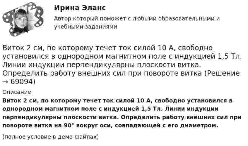     
            Описание
            Виток 2 см, по которому течет ток силой 10 А, свободно устано­вился в однородном магнитном поле с индукцией 1,5 Тл. Линии индукции перпендикулярны плоскости витка. Определить работу внешних сил при повороте витка на 90° вокруг оси, совпадающей с его диаметром.(полное условие в демо-файлах)   
            
            
            Витки двухслойного длинного соленоида намотаны из проволоки радиусом 0,2 мм. В одном слое течёт ток силой 3 А, а другом – 1 А. Определить напряжённость и индукцию магнитного поля внутри соленоидаВиток 2 см, по которому течет ток силой 10 А, свободно установился в однородном магнитном поле с индукцией 1,5 Тл. Линии индукции перпендикулярны плоскости витка. Определить работу внешних сил при повороте виткаВиток, в котором поддерживается максимальная сила тока I = 3 А, свободно установился в однородном магнитном поле (B = 20 мТл). Диаметр витка d = 10 см. Какую работу A нужно совершить для того, чтобы повернуть витокВиток, в котором поддерживается постоянная сила тока I = 30 А, свободно установился в однородном магнитном поле (B = 20 мТл). Диаметр витка d = 10 см. Какую работу A нужно совершить для того, чтобы повернуть виток относительно оси,Виток, в котором поддерживается постоянная сила тока I = 50 А, свободно установился в однородном магнитном поле (B = 0,025 Тл). Диаметр витка d = 20 см. Какую работу A нужно совершить для того, чтобы повернуть витокВиток, в котором поддерживается постоянная сила тока I = 60 А, свободно установился в однородном магнитном поле (B = 20 мТл). Диаметр витка d = 10 см. Какую работу A нужно совершить для того, чтобы повернуть витокВиток, в котором поддерживается постоянная сила тока I = 60 А, свободно установился в однородном магнитном поле (В = 20 мТл). Диаметр витка d = 10 см. Какую работу А нужно совершить для того, чтобы повернуть виток относительно осиВ исследовательской работе могут быть использованы различные виды графиков. Их примеры представлены ниже.В исследовательской работе могут быть использованы различные виды графиков. Их примеры представлены ниже.В истории России миграция населения имела большое значение. В.О. Ключевский писал: «Вся история России есть история страны, которая колонизируется», «колонизация страны - основной урок русской истории», а «периоды русской истории - главные моменты колонизации» .В истории управления проектами 1957 год ознаменовался тем, что коллективом корпорации Remington Rand, возглавляемым Kelly и Walker, был разработан новый инструмент в системе управления проектами - пошаговая система управления процессами отдельногоВисящий на пружине груз совершает колебания с амплитудой x = 4 см. Определить полную энергию гармонических колебаний, если для удлинения пружины на x = 1 см требуется сила F = 1 Н.Витамины, которые необходимы, для правильного роста волосВИТ.ВИБ. История Практическая работа: Тема № 5: «Россия и мир в XVIII в.: новые взаимосвязи и различия»