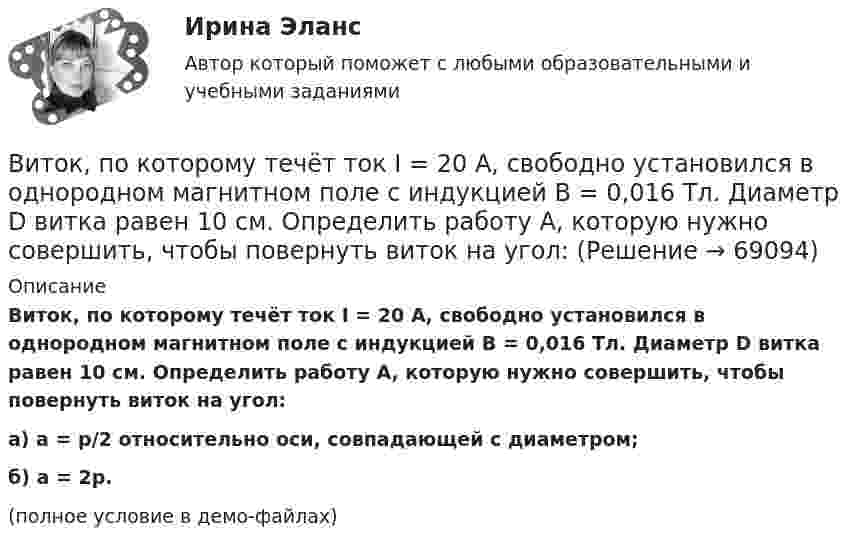     
            Описание
            Виток, по которому течёт ток I = 20 А, свободно установился в однородном магнитном поле с индукцией B = 0,016 Тл. Диаметр D витка равен 10 см. Определить работу A, которую нужно совершить, чтобы повернуть виток на угол:а) a = p/2 относительно оси, совпадающей с диаметром;б) a = 2p.(полное условие в демо-файлах)   
            
            
            Виток, по которому течёт ток I = 20 А, свободно установился в однородном магнитном поле B = 16 мТл. Диаметр d витка равен 10 см. Какую работу нужно совершать, чтобы медленно повернуть виток на угол a = p/2 относительно оси, совпадающей с диаметром?Виток, по которому течёт ток I = 20 А, свободно установился в однородном магнитном поле с индукцией B = 0,016 Тл. Диаметр D витка равен 10 см. Определить работу A, которую нужно совершить, чтобы повернуть виток на угол:Виток, по которому течёт ток I = 20 А, свободно установился в однородном магнитном поле с индукцией B = 0,016 Тл. Диаметр витка равен 10 см. Определить работу A, которую нужно совершить, чтобы повернуть виток:Виток, по которому течёт ток I = 20 А, свободно установился в однородном магнитном поле с индукцией B = 0,02 Тл. Диаметр витка d равен 10 см. Определить работу A, которую нужно совершить, чтобы повернуть витокВиток провода площадью S = 50 см2 замкнут на конденсатор ёмкостью C = 20 мкФ. Плоскость витка перпендикулярна однородному магнитному полю. Определить скорость изменения магнитного поля, если заряд на конденсаторе равен q = 1,0 нКл.Виток радиуса R1 = 1 см помещён в центре витка радиусом R2 = 15 см так, что плоскости витков взаимно перпендикулярны. Сила тока в каждом витке I = 3 А. Найти вращающий момент, действующий на малый виток со стороны большого витка.Виток радиусом 10 см, по которому течёт ток силой 20 А, свободно установился в однородном магнитном поле напряжённостью 3000 А/м. Виток повернули относительно диаметра на угол п/3. Определить совершённую работу.ВИТ.ВИБ. История Практическая работа: Тема № 8: «Современная Российская Федерация (1991–2022)»Витки двухслойного длинного соленоида намотаны из проволоки радиусом 0,2 мм. В одном слое течёт ток силой 3 А, а другом – 1 А. Определить напряжённость и индукцию магнитного поля внутри соленоидаВиток 2 см, по которому течет ток силой 10 А, свободно установился в однородном магнитном поле с индукцией 1,5 Тл. Линии индукции перпендикулярны плоскости витка. Определить работу внешних сил при повороте виткаВиток, в котором поддерживается максимальная сила тока I = 3 А, свободно установился в однородном магнитном поле (B = 20 мТл). Диаметр витка d = 10 см. Какую работу A нужно совершить для того, чтобы повернуть витокВиток, в котором поддерживается постоянная сила тока I = 30 А, свободно установился в однородном магнитном поле (B = 20 мТл). Диаметр витка d = 10 см. Какую работу A нужно совершить для того, чтобы повернуть виток относительно оси,Виток, в котором поддерживается постоянная сила тока I = 50 А, свободно установился в однородном магнитном поле (B = 0,025 Тл). Диаметр витка d = 20 см. Какую работу A нужно совершить для того, чтобы повернуть витокВиток, в котором поддерживается постоянная сила тока I = 60 А, свободно установился в однородном магнитном поле (B = 20 мТл). Диаметр витка d = 10 см. Какую работу A нужно совершить для того, чтобы повернуть виток