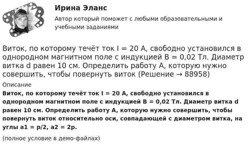     
            Описание
            Виток, по которому течёт ток I = 20 А, свободно установился в однородном магнитном поле с индукцией B = 0,02 Тл. Диаметр витка d равен 10 см. Определить работу A, которую нужно совершить, чтобы повернуть виток относительно оси, совпадающей с диаметром витка, на углы a1 = p/2, a2 = 2p.(полное условие в демо-файлах)   
            
            
            Виток, по которому течёт ток I = 20 А, свободно установился в однородном магнитном поле с индукцией B = 0,016 Тл. Диаметр витка равен 10 см. Определить работу A, которую нужно совершить, чтобы повернуть виток:Виток, по которому течёт ток I = 20 А, свободно установился в однородном магнитном поле с индукцией B = 0,02 Тл. Диаметр витка d равен 10 см. Определить работу A, которую нужно совершить, чтобы повернуть витокВиток провода площадью S = 50 см2 замкнут на конденсатор ёмкостью C = 20 мкФ. Плоскость витка перпендикулярна однородному магнитному полю. Определить скорость изменения магнитного поля, если заряд на конденсаторе равен q = 1,0 нКл.Виток радиуса R1 = 1 см помещён в центре витка радиусом R2 = 15 см так, что плоскости витков взаимно перпендикулярны. Сила тока в каждом витке I = 3 А. Найти вращающий момент, действующий на малый виток со стороны большого витка.Виток радиусом 10 см, по которому течёт ток силой 20 А, свободно установился в однородном магнитном поле напряжённостью 3000 А/м. Виток повернули относительно диаметра на угол п/3. Определить совершённую работу.Виток радиусом 20 см, по которому течёт ток 50 А, свободно установился в однородном магнитном поле напряжённостью 100 А/м. Виток повернули относительно диаметра на угол 30°. Определить совершённую при этом работу.Виток радиусом 5 см с током 1 А помещён в магнитное поле напряжённостью 5000 А/м так, что нормаль к витку составляет угол 60° с направлением поля. Какую работу совершает сила поля при повороте витка Виток 2 см, по которому течет ток силой 10 А, свободно установился в однородном магнитном поле с индукцией 1,5 Тл. Линии индукции перпендикулярны плоскости витка. Определить работу внешних сил при повороте виткаВиток, в котором поддерживается максимальная сила тока I = 3 А, свободно установился в однородном магнитном поле (B = 20 мТл). Диаметр витка d = 10 см. Какую работу A нужно совершить для того, чтобы повернуть витокВиток, в котором поддерживается постоянная сила тока I = 30 А, свободно установился в однородном магнитном поле (B = 20 мТл). Диаметр витка d = 10 см. Какую работу A нужно совершить для того, чтобы повернуть виток относительно оси,Виток, в котором поддерживается постоянная сила тока I = 50 А, свободно установился в однородном магнитном поле (B = 0,025 Тл). Диаметр витка d = 20 см. Какую работу A нужно совершить для того, чтобы повернуть витокВиток, в котором поддерживается постоянная сила тока I = 60 А, свободно установился в однородном магнитном поле (B = 20 мТл). Диаметр витка d = 10 см. Какую работу A нужно совершить для того, чтобы повернуть витокВиток, в котором поддерживается постоянная сила тока I = 60 А, свободно установился в однородном магнитном поле (В = 20 мТл). Диаметр витка d = 10 см. Какую работу А нужно совершить для того, чтобы повернуть виток относительно осиВиток, по которому течёт ток I = 20 А, свободно установился в однородном магнитном поле B = 16 мТл. Диаметр d витка равен 10 см. Какую работу нужно совершать, чтобы медленно повернуть виток на угол a = p/2 относительно оси, совпадающей с диаметром?