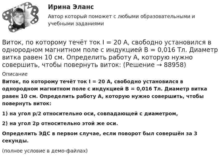     
            Описание
            Виток, по которому течёт ток I = 20 А, свободно установился в однородном магнитном поле с индукцией B = 0,016 Тл. Диаметр витка равен 10 см. Определить работу A, которую нужно совершить, чтобы повернуть виток:1) на угол p/2 относительно оси, совпадающей с диаметром,2) на угол 2p относительно этой же оси.           Определить ЭДС в первом случае, если поворот был совершён за 3 секунды.(полное условие в демо-файлах)   
            
            
            Виток, по которому течёт ток I = 20 А, свободно установился в однородном магнитном поле с индукцией B = 0,016 Тл. Диаметр D витка равен 10 см. Определить работу A, которую нужно совершить, чтобы повернуть виток на угол:Виток, по которому течёт ток I = 20 А, свободно установился в однородном магнитном поле с индукцией B = 0,016 Тл. Диаметр витка равен 10 см. Определить работу A, которую нужно совершить, чтобы повернуть виток:Виток, по которому течёт ток I = 20 А, свободно установился в однородном магнитном поле с индукцией B = 0,02 Тл. Диаметр витка d равен 10 см. Определить работу A, которую нужно совершить, чтобы повернуть витокВиток провода площадью S = 50 см2 замкнут на конденсатор ёмкостью C = 20 мкФ. Плоскость витка перпендикулярна однородному магнитному полю. Определить скорость изменения магнитного поля, если заряд на конденсаторе равен q = 1,0 нКл.Виток радиуса R1 = 1 см помещён в центре витка радиусом R2 = 15 см так, что плоскости витков взаимно перпендикулярны. Сила тока в каждом витке I = 3 А. Найти вращающий момент, действующий на малый виток со стороны большого витка.Виток радиусом 10 см, по которому течёт ток силой 20 А, свободно установился в однородном магнитном поле напряжённостью 3000 А/м. Виток повернули относительно диаметра на угол п/3. Определить совершённую работу.Виток радиусом 20 см, по которому течёт ток 50 А, свободно установился в однородном магнитном поле напряжённостью 100 А/м. Виток повернули относительно диаметра на угол 30°. Определить совершённую при этом работу.Витки двухслойного длинного соленоида намотаны из проволоки радиусом 0,2 мм. В одном слое течёт ток силой 3 А, а другом – 1 А. Определить напряжённость и индукцию магнитного поля внутри соленоидаВиток 2 см, по которому течет ток силой 10 А, свободно установился в однородном магнитном поле с индукцией 1,5 Тл. Линии индукции перпендикулярны плоскости витка. Определить работу внешних сил при повороте виткаВиток, в котором поддерживается максимальная сила тока I = 3 А, свободно установился в однородном магнитном поле (B = 20 мТл). Диаметр витка d = 10 см. Какую работу A нужно совершить для того, чтобы повернуть витокВиток, в котором поддерживается постоянная сила тока I = 30 А, свободно установился в однородном магнитном поле (B = 20 мТл). Диаметр витка d = 10 см. Какую работу A нужно совершить для того, чтобы повернуть виток относительно оси,Виток, в котором поддерживается постоянная сила тока I = 50 А, свободно установился в однородном магнитном поле (B = 0,025 Тл). Диаметр витка d = 20 см. Какую работу A нужно совершить для того, чтобы повернуть витокВиток, в котором поддерживается постоянная сила тока I = 60 А, свободно установился в однородном магнитном поле (B = 20 мТл). Диаметр витка d = 10 см. Какую работу A нужно совершить для того, чтобы повернуть витокВиток, в котором поддерживается постоянная сила тока I = 60 А, свободно установился в однородном магнитном поле (В = 20 мТл). Диаметр витка d = 10 см. Какую работу А нужно совершить для того, чтобы повернуть виток относительно оси