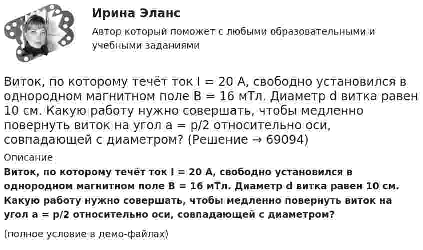     
            Описание
            Виток, по которому течёт ток I = 20 А, свободно установился в однородном магнитном поле B = 16 мТл. Диаметр d витка равен 10 см. Какую работу нужно совершать, чтобы медленно повернуть виток на угол a = p/2 относительно оси, совпадающей с диаметром?(полное условие в демо-файлах)   
            
            
            Виток, в котором поддерживается постоянная сила тока I = 60 А, свободно установился в однородном магнитном поле (В = 20 мТл). Диаметр витка d = 10 см. Какую работу А нужно совершить для того, чтобы повернуть виток относительно осиВиток, по которому течёт ток I = 20 А, свободно установился в однородном магнитном поле B = 16 мТл. Диаметр d витка равен 10 см. Какую работу нужно совершать, чтобы медленно повернуть виток на угол a = p/2 относительно оси, совпадающей с диаметром?Виток, по которому течёт ток I = 20 А, свободно установился в однородном магнитном поле с индукцией B = 0,016 Тл. Диаметр D витка равен 10 см. Определить работу A, которую нужно совершить, чтобы повернуть виток на угол:Виток, по которому течёт ток I = 20 А, свободно установился в однородном магнитном поле с индукцией B = 0,016 Тл. Диаметр витка равен 10 см. Определить работу A, которую нужно совершить, чтобы повернуть виток:Виток, по которому течёт ток I = 20 А, свободно установился в однородном магнитном поле с индукцией B = 0,02 Тл. Диаметр витка d равен 10 см. Определить работу A, которую нужно совершить, чтобы повернуть витокВиток провода площадью S = 50 см2 замкнут на конденсатор ёмкостью C = 20 мкФ. Плоскость витка перпендикулярна однородному магнитному полю. Определить скорость изменения магнитного поля, если заряд на конденсаторе равен q = 1,0 нКл.Виток радиуса R1 = 1 см помещён в центре витка радиусом R2 = 15 см так, что плоскости витков взаимно перпендикулярны. Сила тока в каждом витке I = 3 А. Найти вращающий момент, действующий на малый виток со стороны большого витка.ВИТ.ВИБ. История Практическая работа: Тема № 5: «Россия и мир в XVIII в.: новые взаимосвязи и различия»ВИТ.ВИБ. История Практическая работа: Тема № 8: «Современная Российская Федерация (1991–2022)»Витки двухслойного длинного соленоида намотаны из проволоки радиусом 0,2 мм. В одном слое течёт ток силой 3 А, а другом – 1 А. Определить напряжённость и индукцию магнитного поля внутри соленоидаВиток 2 см, по которому течет ток силой 10 А, свободно установился в однородном магнитном поле с индукцией 1,5 Тл. Линии индукции перпендикулярны плоскости витка. Определить работу внешних сил при повороте виткаВиток, в котором поддерживается максимальная сила тока I = 3 А, свободно установился в однородном магнитном поле (B = 20 мТл). Диаметр витка d = 10 см. Какую работу A нужно совершить для того, чтобы повернуть витокВиток, в котором поддерживается постоянная сила тока I = 30 А, свободно установился в однородном магнитном поле (B = 20 мТл). Диаметр витка d = 10 см. Какую работу A нужно совершить для того, чтобы повернуть виток относительно оси,Виток, в котором поддерживается постоянная сила тока I = 50 А, свободно установился в однородном магнитном поле (B = 0,025 Тл). Диаметр витка d = 20 см. Какую работу A нужно совершить для того, чтобы повернуть виток