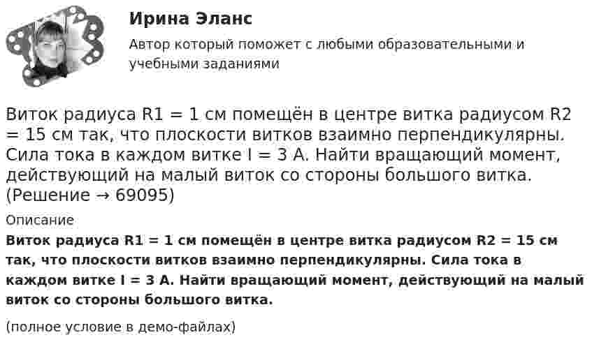     
            Описание
            Виток радиуса R1 = 1 см помещён в центре витка радиусом R2 = 15 см так, что плоскости витков взаимно перпендикулярны. Сила тока в каждом витке I = 3 А. Найти вращающий момент, действующий на малый виток со стороны большого витка.(полное условие в демо-файлах)   
            
            
            Виток провода площадью S = 50 см2 замкнут на конденсатор ёмкостью C = 20 мкФ. Плоскость витка перпендикулярна однородному магнитному полю. Определить скорость изменения магнитного поля, если заряд на конденсаторе равен q = 1,0 нКл.Виток радиуса R1 = 1 см помещён в центре витка радиусом R2 = 15 см так, что плоскости витков взаимно перпендикулярны. Сила тока в каждом витке I = 3 А. Найти вращающий момент, действующий на малый виток со стороны большого витка.Виток радиусом 10 см, по которому течёт ток силой 20 А, свободно установился в однородном магнитном поле напряжённостью 3000 А/м. Виток повернули относительно диаметра на угол п/3. Определить совершённую работу.Виток радиусом 20 см, по которому течёт ток 50 А, свободно установился в однородном магнитном поле напряжённостью 100 А/м. Виток повернули относительно диаметра на угол 30°. Определить совершённую при этом работу.Виток радиусом 5 см с током 1 А помещён в магнитное поле напряжённостью 5000 А/м так, что нормаль к витку составляет угол 60° с направлением поля. Какую работу совершает сила поля при повороте витка Виток радиусом R = 10 см, по которому течёт ток силой I = 20 А, свободно установился в однородном магнитном поле напряжённостью H = 103 А/м. Виток повернули относительно диаметра на угол j = 60°. Определить совершённую работу.Виток радиусом R = 20 см, по которому течёт ток силой I = 50 А, свободно установился в однородном магнитном поле напряжённостью H = 1000 А/м. Виток повернули относительно диаметра на угол 30°. Определить совершённую работу.Виток, в котором поддерживается постоянная сила тока I = 30 А, свободно установился в однородном магнитном поле (B = 20 мТл). Диаметр витка d = 10 см. Какую работу A нужно совершить для того, чтобы повернуть виток относительно оси,Виток, в котором поддерживается постоянная сила тока I = 50 А, свободно установился в однородном магнитном поле (B = 0,025 Тл). Диаметр витка d = 20 см. Какую работу A нужно совершить для того, чтобы повернуть витокВиток, в котором поддерживается постоянная сила тока I = 60 А, свободно установился в однородном магнитном поле (B = 20 мТл). Диаметр витка d = 10 см. Какую работу A нужно совершить для того, чтобы повернуть витокВиток, в котором поддерживается постоянная сила тока I = 60 А, свободно установился в однородном магнитном поле (В = 20 мТл). Диаметр витка d = 10 см. Какую работу А нужно совершить для того, чтобы повернуть виток относительно осиВиток, по которому течёт ток I = 20 А, свободно установился в однородном магнитном поле B = 16 мТл. Диаметр d витка равен 10 см. Какую работу нужно совершать, чтобы медленно повернуть виток на угол a = p/2 относительно оси, совпадающей с диаметром?Виток, по которому течёт ток I = 20 А, свободно установился в однородном магнитном поле с индукцией B = 0,016 Тл. Диаметр D витка равен 10 см. Определить работу A, которую нужно совершить, чтобы повернуть виток на угол:Виток, по которому течёт ток I = 20 А, свободно установился в однородном магнитном поле с индукцией B = 0,016 Тл. Диаметр витка равен 10 см. Определить работу A, которую нужно совершить, чтобы повернуть виток: