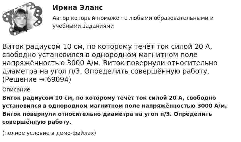     
            Описание
            Виток радиусом 10 см, по которому течёт ток силой 20 А, свободно установился в однородном магнитном поле напряжённостью 3000 А/м. Виток повернули относительно диаметра на угол п/3. Определить совершённую работу.(полное условие в демо-файлах)   
            
            
            Виток радиуса R1 = 1 см помещён в центре витка радиусом R2 = 15 см так, что плоскости витков взаимно перпендикулярны. Сила тока в каждом витке I = 3 А. Найти вращающий момент, действующий на малый виток со стороны большого витка.Виток радиусом 10 см, по которому течёт ток силой 20 А, свободно установился в однородном магнитном поле напряжённостью 3000 А/м. Виток повернули относительно диаметра на угол п/3. Определить совершённую работу.Виток радиусом 20 см, по которому течёт ток 50 А, свободно установился в однородном магнитном поле напряжённостью 100 А/м. Виток повернули относительно диаметра на угол 30°. Определить совершённую при этом работу.Виток радиусом 5 см с током 1 А помещён в магнитное поле напряжённостью 5000 А/м так, что нормаль к витку составляет угол 60° с направлением поля. Какую работу совершает сила поля при повороте витка Виток радиусом R = 10 см, по которому течёт ток силой I = 20 А, свободно установился в однородном магнитном поле напряжённостью H = 103 А/м. Виток повернули относительно диаметра на угол j = 60°. Определить совершённую работу.Виток радиусом R = 20 см, по которому течёт ток силой I = 50 А, свободно установился в однородном магнитном поле напряжённостью H = 1000 А/м. Виток повернули относительно диаметра на угол 30°. Определить совершённую работу.Виток радиусом R = 3 см, по которому течёт ток, создаёт магнитное поле напряжённостью H = 1000 А/м в точке, расположенной на оси витка на расстоянии d = 4 см от его центра.             1. Чему равна сила тока в витке?Виток, в котором поддерживается постоянная сила тока I = 50 А, свободно установился в однородном магнитном поле (B = 0,025 Тл). Диаметр витка d = 20 см. Какую работу A нужно совершить для того, чтобы повернуть витокВиток, в котором поддерживается постоянная сила тока I = 60 А, свободно установился в однородном магнитном поле (B = 20 мТл). Диаметр витка d = 10 см. Какую работу A нужно совершить для того, чтобы повернуть витокВиток, в котором поддерживается постоянная сила тока I = 60 А, свободно установился в однородном магнитном поле (В = 20 мТл). Диаметр витка d = 10 см. Какую работу А нужно совершить для того, чтобы повернуть виток относительно осиВиток, по которому течёт ток I = 20 А, свободно установился в однородном магнитном поле B = 16 мТл. Диаметр d витка равен 10 см. Какую работу нужно совершать, чтобы медленно повернуть виток на угол a = p/2 относительно оси, совпадающей с диаметром?Виток, по которому течёт ток I = 20 А, свободно установился в однородном магнитном поле с индукцией B = 0,016 Тл. Диаметр D витка равен 10 см. Определить работу A, которую нужно совершить, чтобы повернуть виток на угол:Виток, по которому течёт ток I = 20 А, свободно установился в однородном магнитном поле с индукцией B = 0,016 Тл. Диаметр витка равен 10 см. Определить работу A, которую нужно совершить, чтобы повернуть виток:Виток, по которому течёт ток I = 20 А, свободно установился в однородном магнитном поле с индукцией B = 0,02 Тл. Диаметр витка d равен 10 см. Определить работу A, которую нужно совершить, чтобы повернуть виток