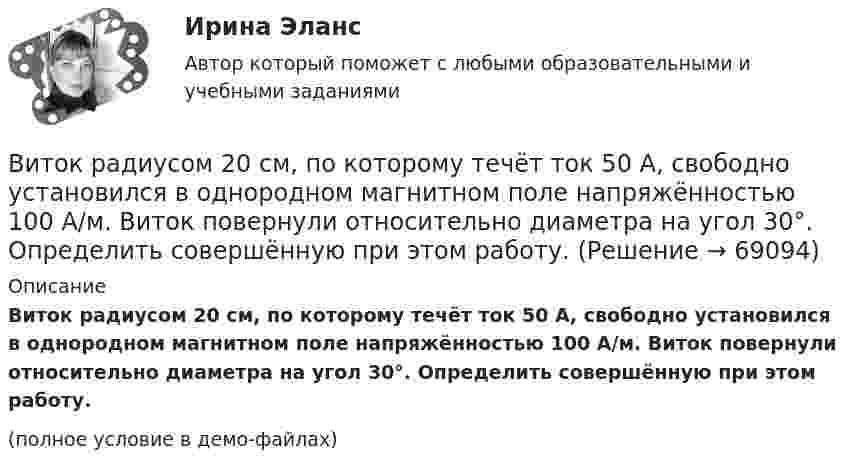     
            Описание
            Виток радиусом 20 см, по которому течёт ток 50 А, свободно установился в однородном магнитном поле напряжённостью 100 А/м. Виток повернули относительно диаметра на угол 30°. Определить совершённую при этом работу.(полное условие в демо-файлах)   
            
            
            Виток радиусом 10 см, по которому течёт ток силой 20 А, свободно установился в однородном магнитном поле напряжённостью 3000 А/м. Виток повернули относительно диаметра на угол п/3. Определить совершённую работу.Виток радиусом 20 см, по которому течёт ток 50 А, свободно установился в однородном магнитном поле напряжённостью 100 А/м. Виток повернули относительно диаметра на угол 30°. Определить совершённую при этом работу.Виток радиусом 5 см с током 1 А помещён в магнитное поле напряжённостью 5000 А/м так, что нормаль к витку составляет угол 60° с направлением поля. Какую работу совершает сила поля при повороте витка Виток радиусом R = 10 см, по которому течёт ток силой I = 20 А, свободно установился в однородном магнитном поле напряжённостью H = 103 А/м. Виток повернули относительно диаметра на угол j = 60°. Определить совершённую работу.Виток радиусом R = 20 см, по которому течёт ток силой I = 50 А, свободно установился в однородном магнитном поле напряжённостью H = 1000 А/м. Виток повернули относительно диаметра на угол 30°. Определить совершённую работу.Виток радиусом R = 3 см, по которому течёт ток, создаёт магнитное поле напряжённостью H = 1000 А/м в точке, расположенной на оси витка на расстоянии d = 4 см от его центра.             1. Чему равна сила тока в витке?Виток радиусом R = 3 см, по которому течёт ток, создаёт магнитное поле напряжённостью H = 1000 А/м в точке, расположенной на оси витка на расстоянии d = 4 см от его центра. Определить магнитный момент витка.Виток, в котором поддерживается постоянная сила тока I = 60 А, свободно установился в однородном магнитном поле (B = 20 мТл). Диаметр витка d = 10 см. Какую работу A нужно совершить для того, чтобы повернуть витокВиток, в котором поддерживается постоянная сила тока I = 60 А, свободно установился в однородном магнитном поле (В = 20 мТл). Диаметр витка d = 10 см. Какую работу А нужно совершить для того, чтобы повернуть виток относительно осиВиток, по которому течёт ток I = 20 А, свободно установился в однородном магнитном поле B = 16 мТл. Диаметр d витка равен 10 см. Какую работу нужно совершать, чтобы медленно повернуть виток на угол a = p/2 относительно оси, совпадающей с диаметром?Виток, по которому течёт ток I = 20 А, свободно установился в однородном магнитном поле с индукцией B = 0,016 Тл. Диаметр D витка равен 10 см. Определить работу A, которую нужно совершить, чтобы повернуть виток на угол:Виток, по которому течёт ток I = 20 А, свободно установился в однородном магнитном поле с индукцией B = 0,016 Тл. Диаметр витка равен 10 см. Определить работу A, которую нужно совершить, чтобы повернуть виток:Виток, по которому течёт ток I = 20 А, свободно установился в однородном магнитном поле с индукцией B = 0,02 Тл. Диаметр витка d равен 10 см. Определить работу A, которую нужно совершить, чтобы повернуть витокВиток провода площадью S = 50 см2 замкнут на конденсатор ёмкостью C = 20 мкФ. Плоскость витка перпендикулярна однородному магнитному полю. Определить скорость изменения магнитного поля, если заряд на конденсаторе равен q = 1,0 нКл.