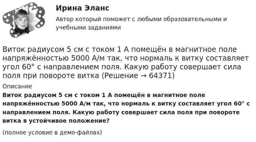     
            Описание
            Виток радиусом 5 см с током 1 А помещён в магнитное поле напряжённостью 5000 А/м так, что нормаль к витку составляет угол 60° с направлением поля. Какую работу совершает сила поля при повороте витка в устойчивое положение?(полное условие в демо-файлах)   
            
            
            Виток радиусом 20 см, по которому течёт ток 50 А, свободно установился в однородном магнитном поле напряжённостью 100 А/м. Виток повернули относительно диаметра на угол 30°. Определить совершённую при этом работу.Виток радиусом 5 см с током 1 А помещён в магнитное поле напряжённостью 5000 А/м так, что нормаль к витку составляет угол 60° с направлением поля. Какую работу совершает сила поля при повороте витка Виток радиусом R = 10 см, по которому течёт ток силой I = 20 А, свободно установился в однородном магнитном поле напряжённостью H = 103 А/м. Виток повернули относительно диаметра на угол j = 60°. Определить совершённую работу.Виток радиусом R = 20 см, по которому течёт ток силой I = 50 А, свободно установился в однородном магнитном поле напряжённостью H = 1000 А/м. Виток повернули относительно диаметра на угол 30°. Определить совершённую работу.Виток радиусом R = 3 см, по которому течёт ток, создаёт магнитное поле напряжённостью H = 1000 А/м в точке, расположенной на оси витка на расстоянии d = 4 см от его центра.             1. Чему равна сила тока в витке?Виток радиусом R = 3 см, по которому течёт ток, создаёт магнитное поле напряжённостью H = 1000 А/м в точке, расположенной на оси витка на расстоянии d = 4 см от его центра. Определить магнитный момент витка.Виток с током 10 А свободно установился в магнитном поле с напряжённостью 2 кА/м. Какую работу надо совершить, чтобы повернуть виток относительно оси, совпадающей с диаметром, на угол p/6, если диаметр витка 10 см?Виток, в котором поддерживается постоянная сила тока I = 60 А, свободно установился в однородном магнитном поле (В = 20 мТл). Диаметр витка d = 10 см. Какую работу А нужно совершить для того, чтобы повернуть виток относительно осиВиток, по которому течёт ток I = 20 А, свободно установился в однородном магнитном поле B = 16 мТл. Диаметр d витка равен 10 см. Какую работу нужно совершать, чтобы медленно повернуть виток на угол a = p/2 относительно оси, совпадающей с диаметром?Виток, по которому течёт ток I = 20 А, свободно установился в однородном магнитном поле с индукцией B = 0,016 Тл. Диаметр D витка равен 10 см. Определить работу A, которую нужно совершить, чтобы повернуть виток на угол:Виток, по которому течёт ток I = 20 А, свободно установился в однородном магнитном поле с индукцией B = 0,016 Тл. Диаметр витка равен 10 см. Определить работу A, которую нужно совершить, чтобы повернуть виток:Виток, по которому течёт ток I = 20 А, свободно установился в однородном магнитном поле с индукцией B = 0,02 Тл. Диаметр витка d равен 10 см. Определить работу A, которую нужно совершить, чтобы повернуть витокВиток провода площадью S = 50 см2 замкнут на конденсатор ёмкостью C = 20 мкФ. Плоскость витка перпендикулярна однородному магнитному полю. Определить скорость изменения магнитного поля, если заряд на конденсаторе равен q = 1,0 нКл.Виток радиуса R1 = 1 см помещён в центре витка радиусом R2 = 15 см так, что плоскости витков взаимно перпендикулярны. Сила тока в каждом витке I = 3 А. Найти вращающий момент, действующий на малый виток со стороны большого витка.