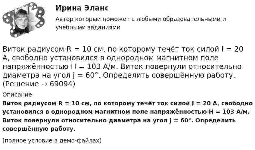     
            Описание
            Виток радиусом R = 10 см, по которому течёт ток силой I = 20 А, свободно установился в однородном магнитном поле напряжённостью H = 103 А/м. Виток повернули относительно диаметра на угол j = 60°. Определить совершённую работу.(полное условие в демо-файлах)   
            
            
            Виток радиусом 5 см с током 1 А помещён в магнитное поле напряжённостью 5000 А/м так, что нормаль к витку составляет угол 60° с направлением поля. Какую работу совершает сила поля при повороте витка Виток радиусом R = 10 см, по которому течёт ток силой I = 20 А, свободно установился в однородном магнитном поле напряжённостью H = 103 А/м. Виток повернули относительно диаметра на угол j = 60°. Определить совершённую работу.Виток радиусом R = 20 см, по которому течёт ток силой I = 50 А, свободно установился в однородном магнитном поле напряжённостью H = 1000 А/м. Виток повернули относительно диаметра на угол 30°. Определить совершённую работу.Виток радиусом R = 3 см, по которому течёт ток, создаёт магнитное поле напряжённостью H = 1000 А/м в точке, расположенной на оси витка на расстоянии d = 4 см от его центра.             1. Чему равна сила тока в витке?Виток радиусом R = 3 см, по которому течёт ток, создаёт магнитное поле напряжённостью H = 1000 А/м в точке, расположенной на оси витка на расстоянии d = 4 см от его центра. Определить магнитный момент витка.Виток с током 10 А свободно установился в магнитном поле с напряжённостью 2 кА/м. Какую работу надо совершить, чтобы повернуть виток относительно оси, совпадающей с диаметром, на угол p/6, если диаметр витка 10 см?Витте, алгоритмизация и программирование  (Python)Виток, по которому течёт ток I = 20 А, свободно установился в однородном магнитном поле B = 16 мТл. Диаметр d витка равен 10 см. Какую работу нужно совершать, чтобы медленно повернуть виток на угол a = p/2 относительно оси, совпадающей с диаметром?Виток, по которому течёт ток I = 20 А, свободно установился в однородном магнитном поле с индукцией B = 0,016 Тл. Диаметр D витка равен 10 см. Определить работу A, которую нужно совершить, чтобы повернуть виток на угол:Виток, по которому течёт ток I = 20 А, свободно установился в однородном магнитном поле с индукцией B = 0,016 Тл. Диаметр витка равен 10 см. Определить работу A, которую нужно совершить, чтобы повернуть виток:Виток, по которому течёт ток I = 20 А, свободно установился в однородном магнитном поле с индукцией B = 0,02 Тл. Диаметр витка d равен 10 см. Определить работу A, которую нужно совершить, чтобы повернуть витокВиток провода площадью S = 50 см2 замкнут на конденсатор ёмкостью C = 20 мкФ. Плоскость витка перпендикулярна однородному магнитному полю. Определить скорость изменения магнитного поля, если заряд на конденсаторе равен q = 1,0 нКл.Виток радиуса R1 = 1 см помещён в центре витка радиусом R2 = 15 см так, что плоскости витков взаимно перпендикулярны. Сила тока в каждом витке I = 3 А. Найти вращающий момент, действующий на малый виток со стороны большого витка.Виток радиусом 10 см, по которому течёт ток силой 20 А, свободно установился в однородном магнитном поле напряжённостью 3000 А/м. Виток повернули относительно диаметра на угол п/3. Определить совершённую работу.