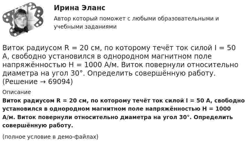     
            Описание
            Виток радиусом R = 20 см, по которому течёт ток силой I = 50 А, свободно установился в однородном магнитном поле напряжённостью H = 1000 А/м. Виток повернули относительно диаметра на угол 30°. Определить совершённую работу.(полное условие в демо-файлах)   
            
            
            Виток радиусом R = 10 см, по которому течёт ток силой I = 20 А, свободно установился в однородном магнитном поле напряжённостью H = 103 А/м. Виток повернули относительно диаметра на угол j = 60°. Определить совершённую работу.Виток радиусом R = 20 см, по которому течёт ток силой I = 50 А, свободно установился в однородном магнитном поле напряжённостью H = 1000 А/м. Виток повернули относительно диаметра на угол 30°. Определить совершённую работу.Виток радиусом R = 3 см, по которому течёт ток, создаёт магнитное поле напряжённостью H = 1000 А/м в точке, расположенной на оси витка на расстоянии d = 4 см от его центра.             1. Чему равна сила тока в витке?Виток радиусом R = 3 см, по которому течёт ток, создаёт магнитное поле напряжённостью H = 1000 А/м в точке, расположенной на оси витка на расстоянии d = 4 см от его центра. Определить магнитный момент витка.Виток с током 10 А свободно установился в магнитном поле с напряжённостью 2 кА/м. Какую работу надо совершить, чтобы повернуть виток относительно оси, совпадающей с диаметром, на угол p/6, если диаметр витка 10 см?Витте, алгоритмизация и программирование  (Python)витте Доклад Проведите в свободной форме мониторинг информационного поля своего вуза. УНИКАЛЬНОСТЬ 70 ПО АП ВУЗВиток, по которому течёт ток I = 20 А, свободно установился в однородном магнитном поле с индукцией B = 0,016 Тл. Диаметр D витка равен 10 см. Определить работу A, которую нужно совершить, чтобы повернуть виток на угол:Виток, по которому течёт ток I = 20 А, свободно установился в однородном магнитном поле с индукцией B = 0,016 Тл. Диаметр витка равен 10 см. Определить работу A, которую нужно совершить, чтобы повернуть виток:Виток, по которому течёт ток I = 20 А, свободно установился в однородном магнитном поле с индукцией B = 0,02 Тл. Диаметр витка d равен 10 см. Определить работу A, которую нужно совершить, чтобы повернуть витокВиток провода площадью S = 50 см2 замкнут на конденсатор ёмкостью C = 20 мкФ. Плоскость витка перпендикулярна однородному магнитному полю. Определить скорость изменения магнитного поля, если заряд на конденсаторе равен q = 1,0 нКл.Виток радиуса R1 = 1 см помещён в центре витка радиусом R2 = 15 см так, что плоскости витков взаимно перпендикулярны. Сила тока в каждом витке I = 3 А. Найти вращающий момент, действующий на малый виток со стороны большого витка.Виток радиусом 10 см, по которому течёт ток силой 20 А, свободно установился в однородном магнитном поле напряжённостью 3000 А/м. Виток повернули относительно диаметра на угол п/3. Определить совершённую работу.Виток радиусом 20 см, по которому течёт ток 50 А, свободно установился в однородном магнитном поле напряжённостью 100 А/м. Виток повернули относительно диаметра на угол 30°. Определить совершённую при этом работу.