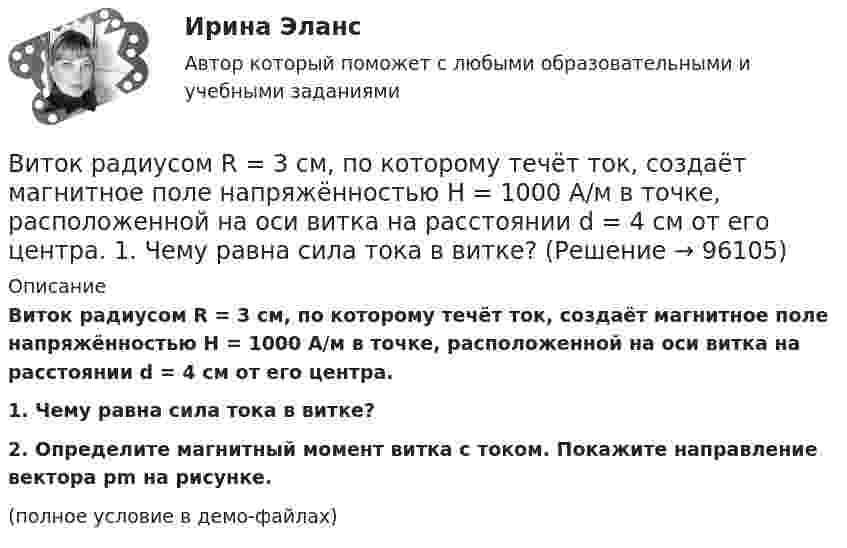     
            Описание
            Виток радиусом R = 3 см, по которому течёт ток, создаёт магнитное поле напряжённостью H = 1000 А/м в точке, расположенной на оси витка на расстоянии d = 4 см от его центра.           1. Чему равна сила тока в витке?           2. Определите магнитный момент витка с током. Покажите направление вектора p­m на рисунке.(полное условие в демо-файлах)   
            
            
            Виток радиусом R = 20 см, по которому течёт ток силой I = 50 А, свободно установился в однородном магнитном поле напряжённостью H = 1000 А/м. Виток повернули относительно диаметра на угол 30°. Определить совершённую работу.Виток радиусом R = 3 см, по которому течёт ток, создаёт магнитное поле напряжённостью H = 1000 А/м в точке, расположенной на оси витка на расстоянии d = 4 см от его центра.             1. Чему равна сила тока в витке?Виток радиусом R = 3 см, по которому течёт ток, создаёт магнитное поле напряжённостью H = 1000 А/м в точке, расположенной на оси витка на расстоянии d = 4 см от его центра. Определить магнитный момент витка.Виток с током 10 А свободно установился в магнитном поле с напряжённостью 2 кА/м. Какую работу надо совершить, чтобы повернуть виток относительно оси, совпадающей с диаметром, на угол p/6, если диаметр витка 10 см?Витте, алгоритмизация и программирование  (Python)витте Доклад Проведите в свободной форме мониторинг информационного поля своего вуза. УНИКАЛЬНОСТЬ 70 ПО АП ВУЗВИТТЕ Документационное обеспечение управления РЕЙТИНГОВАЯ РАБОТА / ТЕСТ 1 ВАРИАНТВиток, по которому течёт ток I = 20 А, свободно установился в однородном магнитном поле с индукцией B = 0,016 Тл. Диаметр витка равен 10 см. Определить работу A, которую нужно совершить, чтобы повернуть виток:Виток, по которому течёт ток I = 20 А, свободно установился в однородном магнитном поле с индукцией B = 0,02 Тл. Диаметр витка d равен 10 см. Определить работу A, которую нужно совершить, чтобы повернуть витокВиток провода площадью S = 50 см2 замкнут на конденсатор ёмкостью C = 20 мкФ. Плоскость витка перпендикулярна однородному магнитному полю. Определить скорость изменения магнитного поля, если заряд на конденсаторе равен q = 1,0 нКл.Виток радиуса R1 = 1 см помещён в центре витка радиусом R2 = 15 см так, что плоскости витков взаимно перпендикулярны. Сила тока в каждом витке I = 3 А. Найти вращающий момент, действующий на малый виток со стороны большого витка.Виток радиусом 10 см, по которому течёт ток силой 20 А, свободно установился в однородном магнитном поле напряжённостью 3000 А/м. Виток повернули относительно диаметра на угол п/3. Определить совершённую работу.Виток радиусом 20 см, по которому течёт ток 50 А, свободно установился в однородном магнитном поле напряжённостью 100 А/м. Виток повернули относительно диаметра на угол 30°. Определить совершённую при этом работу.Виток радиусом 5 см с током 1 А помещён в магнитное поле напряжённостью 5000 А/м так, что нормаль к витку составляет угол 60° с направлением поля. Какую работу совершает сила поля при повороте витка 