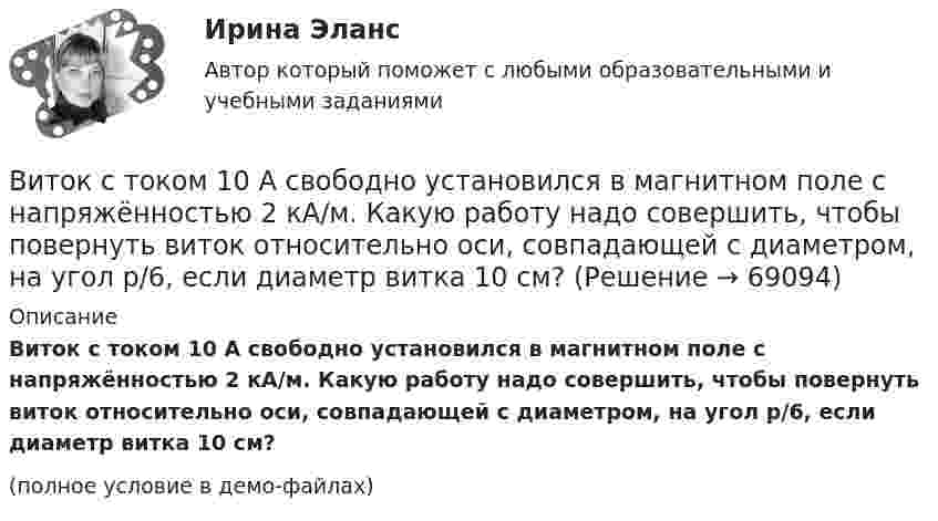     
            Описание
            Виток с током 10 А свободно установился в магнитном поле с напряжённостью 2 кА/м. Какую работу надо совершить, чтобы повернуть виток относительно оси, совпадающей с диаметром, на угол p/6, если диаметр витка 10 см?(полное условие в демо-файлах)   
            
            
            Виток радиусом R = 3 см, по которому течёт ток, создаёт магнитное поле напряжённостью H = 1000 А/м в точке, расположенной на оси витка на расстоянии d = 4 см от его центра. Определить магнитный момент витка.Виток с током 10 А свободно установился в магнитном поле с напряжённостью 2 кА/м. Какую работу надо совершить, чтобы повернуть виток относительно оси, совпадающей с диаметром, на угол p/6, если диаметр витка 10 см?Витте, алгоритмизация и программирование  (Python)витте Доклад Проведите в свободной форме мониторинг информационного поля своего вуза. УНИКАЛЬНОСТЬ 70 ПО АП ВУЗВИТТЕ Документационное обеспечение управления РЕЙТИНГОВАЯ РАБОТА / ТЕСТ 1 ВАРИАНТВИТТЕ Документационное обеспечение управления РЕЙТИНГОВАЯ РАБОТА / ТЕСТ 3 ВАРИАНТВитте.Ознакомительная практика.ЗадачаВиток провода площадью S = 50 см2 замкнут на конденсатор ёмкостью C = 20 мкФ. Плоскость витка перпендикулярна однородному магнитному полю. Определить скорость изменения магнитного поля, если заряд на конденсаторе равен q = 1,0 нКл.Виток радиуса R1 = 1 см помещён в центре витка радиусом R2 = 15 см так, что плоскости витков взаимно перпендикулярны. Сила тока в каждом витке I = 3 А. Найти вращающий момент, действующий на малый виток со стороны большого витка.Виток радиусом 10 см, по которому течёт ток силой 20 А, свободно установился в однородном магнитном поле напряжённостью 3000 А/м. Виток повернули относительно диаметра на угол п/3. Определить совершённую работу.Виток радиусом 20 см, по которому течёт ток 50 А, свободно установился в однородном магнитном поле напряжённостью 100 А/м. Виток повернули относительно диаметра на угол 30°. Определить совершённую при этом работу.Виток радиусом 5 см с током 1 А помещён в магнитное поле напряжённостью 5000 А/м так, что нормаль к витку составляет угол 60° с направлением поля. Какую работу совершает сила поля при повороте витка Виток радиусом R = 10 см, по которому течёт ток силой I = 20 А, свободно установился в однородном магнитном поле напряжённостью H = 103 А/м. Виток повернули относительно диаметра на угол j = 60°. Определить совершённую работу.Виток радиусом R = 20 см, по которому течёт ток силой I = 50 А, свободно установился в однородном магнитном поле напряжённостью H = 1000 А/м. Виток повернули относительно диаметра на угол 30°. Определить совершённую работу.