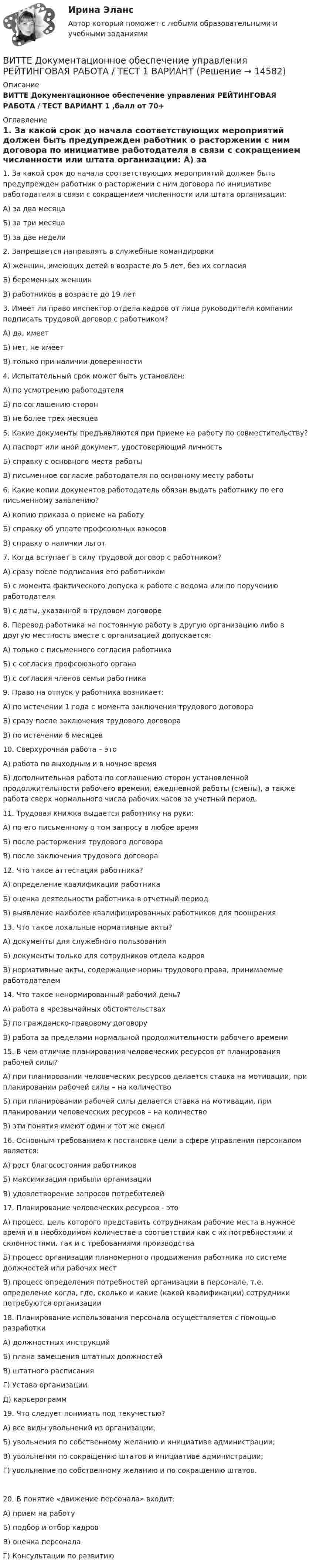      
          Описание
          ВИТТЕ Документационное обеспечение управления РЕЙТИНГОВАЯ РАБОТА / ТЕСТ ВАРИАНТ 1 ,балл от 70+ 
          Оглавление
           1. За какой срок до начала соответствующих мероприятий должен быть предупрежден работник о расторжении с ним договора по инициативе работодателя в связи с сокращением численности или штата организации: А) за два месяцаБ) за три месяцаВ) за две недели 2. Запрещается направлять в служебные командировкиА) женщин, имеющих детей в возрасте до 5 лет, без их согласияБ) беременных женщин В) работников в возрасте до 19 лет  3. Имеет ли право инспектор отдела кадров от лица руководителя компании подписать трудовой договор с работником?А) да, имеет Б) нет, не имеет В) только при наличии доверенности  4. Испытательный срок может быть установлен:А) по усмотрению работодателя Б) по соглашению сторон В) не более трех месяцев  5. Какие документы предъявляются при приеме на работу по совместительству?А) паспорт или иной документ, удостоверяющий личность Б) справку с основного места работы В) письменное согласие работодателя по основному месту работы  6. Какие копии документов работодатель обязан выдать работнику по его письменному заявлению? А) копию приказа о приеме на работу Б) справку об уплате профсоюзных взносов В) справку о наличии льгот  7. Когда вступает в силу трудовой договор с работником? А) сразу после подписания его работником Б) с момента фактического допуска к работе с ведома или по поручению работодателя В) с даты, указанной в трудовом договоре  8. Перевод работника на постоянную работу в другую организацию либо в другую местность вместе с организацией допускается:А) только с письменного согласия работника Б) с согласия профсоюзного органа В) с согласия членов семьи работника  9. Право на отпуск у работника возникает:А) по истечении 1 года с момента заключения трудового договора Б) сразу после заключения трудового договора В) по истечении 6 месяцев  10. Сверхурочная работа – это А) работа по выходным и в ночное время Б) дополнительная работа по соглашению сторон установленной продолжительности рабочего времени, ежедневной работы (смены), а также работа сверх нормального числа рабочих часов за учетный период. 11. Трудовая книжка выдается работнику на руки: А) по его письменному о том запросу в любое время Б) после расторжения трудового договора В) после заключения трудового договора  12. Что такое аттестация работника?А) определение квалификации работникаБ) оценка деятельности работника в отчетный период В) выявление наиболее квалифицированных работников для поощрения  13. Что такое локальные нормативные акты?А) документы для служебного пользования Б) документы только для сотрудников отдела кадров В) нормативные акты, содержащие нормы трудового права, принимаемые работодателем  14. Что такое ненормированный рабочий день?А) работа в чрезвычайных обстоятельствах Б) по гражданско-правовому договору В) работа за пределами нормальной продолжительности рабочего времени  15. В чем отличие планирования человеческих ресурсов от планирования рабочей силы?А) при планировании человеческих ресурсов делается ставка на мотивации, при планировании рабочей силы – на количествоБ) при планировании рабочей силы делается ставка на мотивации, при планировании человеческих ресурсов – на количествоВ) эти понятия имеют один и тот же смысл 16. Основным требованием к постановке цели в сфере управления персоналом является:А) рост благосостояния работниковБ) максимизация прибыли организацииВ) удовлетворение запросов потребителей 17. Планирование человеческих ресурсов - этоА) процесс, цель которого представить сотрудникам рабочие места в нужное время и в необходимом количестве в соответствии как с их потребностями и склонностями, так и с требованиями производстваБ) процесс организации планомерного продвижения работника по системе должностей или рабочих местВ) процесс определения потребностей организации в персонале, т.е. определение когда, где, сколько и какие (какой квалификации) сотрудники потребуются организации 18. Планирование использования персонала осуществляется с помощью разработки А) должностных инструкцийБ) плана замещения штатных должностейВ) штатного расписанияГ) Устава организацииД) карьерограмм 19. Что следует понимать под текучестью?А) все виды увольнений из организации; Б) увольнения по собственному желанию и инициативе администрации; В) увольнения по сокращению штатов и инициативе администрации;Г) увольнение по собственному желанию и по сокращению штатов. 20. В понятие «движение персонала» входит:                                      А) прием на работу                                                                Б) подбор и отбор кадров                                                        В) оценка персонала                                                               Г) Консультации по развитию  
            
            
            витте Доклад Проведите в свободной форме мониторинг информационного поля своего вуза. УНИКАЛЬНОСТЬ 70 ПО АП ВУЗВИТТЕ Документационное обеспечение управления РЕЙТИНГОВАЯ РАБОТА / ТЕСТ 1 ВАРИАНТВИТТЕ Документационное обеспечение управления РЕЙТИНГОВАЯ РАБОТА / ТЕСТ 3 ВАРИАНТВитте.Ознакомительная практика.ЗадачаВитте. Рейтинговая. 2022. Административное право В9Витте. Рейтинговая. Административное право В23. Административно-правовой статус органов внутренних дел РФВитте. Рейтинговая. Административное право. В4 . задачиВиток радиусом 20 см, по которому течёт ток 50 А, свободно установился в однородном магнитном поле напряжённостью 100 А/м. Виток повернули относительно диаметра на угол 30°. Определить совершённую при этом работу.Виток радиусом 5 см с током 1 А помещён в магнитное поле напряжённостью 5000 А/м так, что нормаль к витку составляет угол 60° с направлением поля. Какую работу совершает сила поля при повороте витка Виток радиусом R = 10 см, по которому течёт ток силой I = 20 А, свободно установился в однородном магнитном поле напряжённостью H = 103 А/м. Виток повернули относительно диаметра на угол j = 60°. Определить совершённую работу.Виток радиусом R = 20 см, по которому течёт ток силой I = 50 А, свободно установился в однородном магнитном поле напряжённостью H = 1000 А/м. Виток повернули относительно диаметра на угол 30°. Определить совершённую работу.Виток радиусом R = 3 см, по которому течёт ток, создаёт магнитное поле напряжённостью H = 1000 А/м в точке, расположенной на оси витка на расстоянии d = 4 см от его центра.             1. Чему равна сила тока в витке?Виток радиусом R = 3 см, по которому течёт ток, создаёт магнитное поле напряжённостью H = 1000 А/м в точке, расположенной на оси витка на расстоянии d = 4 см от его центра. Определить магнитный момент витка.Виток с током 10 А свободно установился в магнитном поле с напряжённостью 2 кА/м. Какую работу надо совершить, чтобы повернуть виток относительно оси, совпадающей с диаметром, на угол p/6, если диаметр витка 10 см?