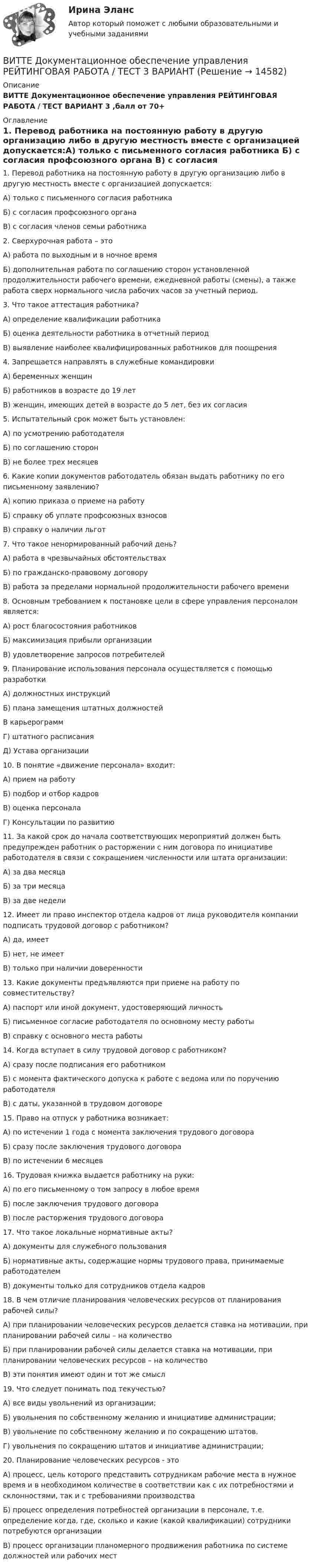      
          Описание
          ВИТТЕ Документационное обеспечение управления РЕЙТИНГОВАЯ РАБОТА / ТЕСТ ВАРИАНТ 3    ,балл от 70+ 
          Оглавление
          1. Перевод работника на постоянную работу в другую организацию либо в другую местность вместе с организацией допускается:А) только с письменного согласия работника Б) с согласия профсоюзного органа В) с согласия членов семьи работника  2. Сверхурочная работа – это А) работа по выходным и в ночное время Б) дополнительная работа по соглашению сторон установленной продолжительности рабочего времени, ежедневной работы (смены), а также работа сверх нормального числа рабочих часов за учетный период. 3. Что такое аттестация работника?А) определение квалификации работникаБ) оценка деятельности работника в отчетный период В) выявление наиболее квалифицированных работников для поощрения  4. Запрещается направлять в служебные командировкиА) беременных женщин Б) работников в возрасте до 19 лет В) женщин, имеющих детей в возрасте до 5 лет, без их согласия 5. Испытательный срок может быть установлен:А) по усмотрению работодателя Б) по соглашению сторон В) не более трех месяцев  6. Какие копии документов работодатель обязан выдать работнику по его письменному заявлению? А) копию приказа о приеме на работу Б) справку об уплате профсоюзных взносов В) справку о наличии льгот  7. Что такое ненормированный рабочий день?А) работа в чрезвычайных обстоятельствах Б) по гражданско-правовому договору В) работа за пределами нормальной продолжительности рабочего времени  8. Основным требованием к постановке цели в сфере управления персоналом является:А) рост благосостояния работниковБ) максимизация прибыли организацииВ) удовлетворение запросов потребителей 9. Планирование использования персонала осуществляется с помощью разработки А) должностных инструкцийБ) плана замещения штатных должностейВ карьерограммГ) штатного расписанияД) Устава организации 10. В понятие «движение персонала» входит:                                      А) прием на работу                                                                Б) подбор и отбор кадров                                                        В) оценка персонала                                                               Г) Консультации по развитию 11. За какой срок до начала соответствующих мероприятий должен быть предупрежден работник о расторжении с ним договора по инициативе работодателя в связи с сокращением численности или штата организации: А) за два месяцаБ) за три месяцаВ) за две недели 12. Имеет ли право инспектор отдела кадров от лица руководителя компании подписать трудовой договор с работником?А) да, имеет Б) нет, не имеет В) только при наличии доверенности  13. Какие документы предъявляются при приеме на работу по совместительству?А) паспорт или иной документ, удостоверяющий личность Б) письменное согласие работодателя по основному месту работы В) справку с основного места работы  14. Когда вступает в силу трудовой договор с работником? А) сразу после подписания его работником Б) с момента фактического допуска к работе с ведома или по поручению работодателя В) с даты, указанной в трудовом договоре  15. Право на отпуск у работника возникает:А) по истечении 1 года с момента заключения трудового договора Б) сразу после заключения трудового договора В) по истечении 6 месяцев  16. Трудовая книжка выдается работнику на руки: А) по его письменному о том запросу в любое время Б) после заключения трудового договора В) после расторжения трудового договора  17. Что такое локальные нормативные акты?А) документы для служебного пользования Б) нормативные акты, содержащие нормы трудового права, принимаемые работодателем В) документы только для сотрудников отдела кадров  18. В чем отличие планирования человеческих ресурсов от планирования рабочей силы?А) при планировании человеческих ресурсов делается ставка на мотивации, при планировании рабочей силы – на количествоБ) при планировании рабочей силы делается ставка на мотивации, при планировании человеческих ресурсов – на количествоВ) эти понятия имеют один и тот же смысл 19. Что следует понимать под текучестью?А) все виды увольнений из организации; Б) увольнения по собственному желанию и инициативе администрации; В) увольнение по собственному желанию и по сокращению штатов.Г) увольнения по сокращению штатов и инициативе администрации; 20. Планирование человеческих ресурсов - этоА) процесс, цель которого представить сотрудникам рабочие места в нужное время и в необходимом количестве в соответствии как с их потребностями и склонностями, так и с требованиями производстваБ) процесс определения потребностей организации в персонале, т.е. определение когда, где, сколько и какие (какой квалификации) сотрудники потребуются организацииВ) процесс организации планомерного продвижения работника по системе должностей или рабочих мест 
            
            
            ВИТТЕ Документационное обеспечение управления РЕЙТИНГОВАЯ РАБОТА / ТЕСТ 1 ВАРИАНТВИТТЕ Документационное обеспечение управления РЕЙТИНГОВАЯ РАБОТА / ТЕСТ 3 ВАРИАНТВитте.Ознакомительная практика.ЗадачаВитте. Рейтинговая. 2022. Административное право В9Витте. Рейтинговая. Административное право В23. Административно-правовой статус органов внутренних дел РФВитте. Рейтинговая. Административное право. В4 . задачиВитте. Рейтинговая. Административный процесс В24. Правовая основа и стадии производства применения мер административного пресеченияВиток радиусом 5 см с током 1 А помещён в магнитное поле напряжённостью 5000 А/м так, что нормаль к витку составляет угол 60° с направлением поля. Какую работу совершает сила поля при повороте витка Виток радиусом R = 10 см, по которому течёт ток силой I = 20 А, свободно установился в однородном магнитном поле напряжённостью H = 103 А/м. Виток повернули относительно диаметра на угол j = 60°. Определить совершённую работу.Виток радиусом R = 20 см, по которому течёт ток силой I = 50 А, свободно установился в однородном магнитном поле напряжённостью H = 1000 А/м. Виток повернули относительно диаметра на угол 30°. Определить совершённую работу.Виток радиусом R = 3 см, по которому течёт ток, создаёт магнитное поле напряжённостью H = 1000 А/м в точке, расположенной на оси витка на расстоянии d = 4 см от его центра.             1. Чему равна сила тока в витке?Виток радиусом R = 3 см, по которому течёт ток, создаёт магнитное поле напряжённостью H = 1000 А/м в точке, расположенной на оси витка на расстоянии d = 4 см от его центра. Определить магнитный момент витка.Виток с током 10 А свободно установился в магнитном поле с напряжённостью 2 кА/м. Какую работу надо совершить, чтобы повернуть виток относительно оси, совпадающей с диаметром, на угол p/6, если диаметр витка 10 см?Витте, алгоритмизация и программирование  (Python)