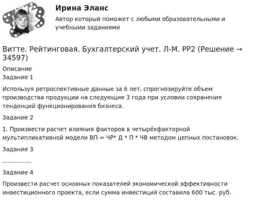      
          Описание
          	Задание 1Используя ретроспективные данные за 6 лет, спрогнозируйте объем производства продукции на следующие 3 года при условии сохранения тенденций функционирования бизнеса.	Задание 2	1. Произвести расчет влияния факторов в четырёхфакторной мультипликативной модели ВП = ЧР* Д * П * ЧВ методом цепных постановок.Задание 3................	Задание 4	Произвести расчет основных показателей экономической эффективности инвестиционного проекта, если сумма инвестиций составила 600 тыс. руб.   
            
            
            Витте. Рейтинговая. Бухгалтерский учет Вариант И-КВитте. Рейтинговая. Бухгалтерский учет. Л-М. РР2Витте. Рейтинговая. Бухгалтерский учет. РР1 В3витте рейтинговая работа Витте. Рейтинговая работа. Бухгалтерский учет. Буква М РР2Витте Рейтинговая работа Международные стандарты финансовой отчетности 13 Вариант НВитте Рейтинговая работа Международные стандарты финансовой отчетности 23 Вариант Ш - ЩВИТТЕ Документационное обеспечение управления РЕЙТИНГОВАЯ РАБОТА / ТЕСТ 3 ВАРИАНТВитте.Ознакомительная практика.ЗадачаВитте. Рейтинговая. 2022. Административное право В9Витте. Рейтинговая. Административное право В23. Административно-правовой статус органов внутренних дел РФВитте. Рейтинговая. Административное право. В4 . задачиВитте. Рейтинговая. Административный процесс В24. Правовая основа и стадии производства применения мер административного пресеченияВитте. Рейтинговая. Административный процесс: определение и система понятий 