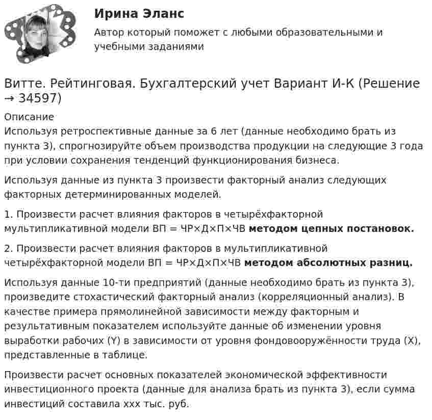      
          Описание
          	Используя ретроспективные данные за 6 лет (данные необходимо брать из пункта 3), спрогнозируйте объем производства продукции на следующие 3 года при условии сохранения тенденций функционирования бизнеса.	Используя данные из пункта 3 произвести факторный анализ следующих факторных детерминированных моделей.	1. Произвести расчет влияния факторов в четырёхфакторной мультипликативной модели ВП = ЧР×Д×П×ЧВ методом цепных постановок.	2. Произвести расчет влияния факторов в мультипликативной четырёхфакторной модели ВП = ЧР×Д×П×ЧВ методом абсолютных разниц.	Используя данные 10-ти предприятий (данные необходимо брать из пункта 3), произведите стохастический факторный анализ (корреляционный анализ). В качестве примера прямолинейной зависимости между факторным и результативным показателем используйте данные об изменении уровня выработки рабочих (Y) в зависимости от уровня фондовооружённости труда (X), представленные в таблице.	Произвести расчет основных показателей экономической эффективности инвестиционного проекта (данные для анализа брать из пункта 3), если сумма инвестиций составила ххх тыс. руб.   
            
            
            Витте. Рейтинговая. Архитектура электронного предприятия. Основные модели и инструменты описания бизнес-архитектуры информации. Модели и инструменты управления портфелем приложенийВитте. Рейтинговая. Бухгалтерский учет Вариант И-КВитте. Рейтинговая. Бухгалтерский учет. Л-М. РР2Витте. Рейтинговая. Бухгалтерский учет. РР1 В3витте рейтинговая работа Витте. Рейтинговая работа. Бухгалтерский учет. Буква М РР2Витте Рейтинговая работа Международные стандарты финансовой отчетности 13 Вариант НВИТТЕ Документационное обеспечение управления РЕЙТИНГОВАЯ РАБОТА / ТЕСТ 1 ВАРИАНТВИТТЕ Документационное обеспечение управления РЕЙТИНГОВАЯ РАБОТА / ТЕСТ 3 ВАРИАНТВитте.Ознакомительная практика.ЗадачаВитте. Рейтинговая. 2022. Административное право В9Витте. Рейтинговая. Административное право В23. Административно-правовой статус органов внутренних дел РФВитте. Рейтинговая. Административное право. В4 . задачиВитте. Рейтинговая. Административный процесс В24. Правовая основа и стадии производства применения мер административного пресечения