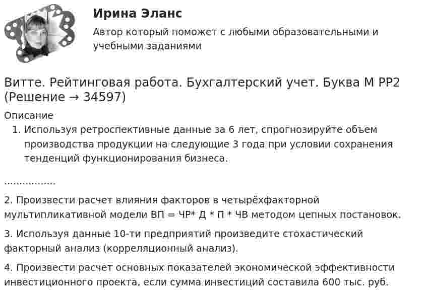      
          Описание
          Используя ретроспективные данные за 6 лет, спрогнозируйте объем производства продукции на следующие 3 года при условии сохранения тенденций функционирования бизнеса.	 .................	2. Произвести расчет влияния факторов в четырёхфакторной мультипликативной модели ВП = ЧР* Д * П * ЧВ методом цепных постановок.	3. Используя данные 10-ти предприятий произведите стохастический факторный анализ (корреляционный анализ).	4. Произвести расчет основных показателей экономической эффективности инвестиционного проекта, если сумма инвестиций составила 600 тыс. руб.   
            
            
            витте рейтинговая работа Витте. Рейтинговая работа. Бухгалтерский учет. Буква М РР2Витте Рейтинговая работа Международные стандарты финансовой отчетности 13 Вариант НВитте Рейтинговая работа Международные стандарты финансовой отчетности 23 Вариант Ш - ЩВитте Рейтинговая работа Международные стандарты финансовой отчетности 5 Вариант Двитте рейтинговая работа номер 2, алгоритмизация и программированиеВитте. Рейтинговая работа. Финансы организацийВитте. Рейтинговая. Административное право В23. Административно-правовой статус органов внутренних дел РФВитте. Рейтинговая. Административное право. В4 . задачиВитте. Рейтинговая. Административный процесс В24. Правовая основа и стадии производства применения мер административного пресеченияВитте. Рейтинговая. Административный процесс: определение и система понятий Витте. Рейтинговая. Архитектура электронного предприятия. Основные модели и инструменты описания бизнес-архитектуры информации. Модели и инструменты управления портфелем приложенийВитте. Рейтинговая. Бухгалтерский учет Вариант И-КВитте. Рейтинговая. Бухгалтерский учет. Л-М. РР2
