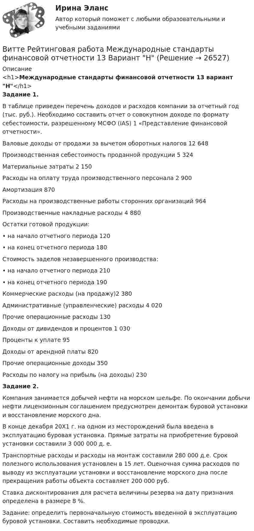     
          Описание
          <h1>Международные стандарты финансовой отчетности 13 вариант Н</h1> Задание 1. 	В таблице приведен перечень доходов и расходов компании за отчетный год (тыс. руб.). Необходимо составить отчет о совокупном доходе по формату себестоимости, разрешенному МСФО (IAS) 1 «Представление финансовой отчетности».   Валовые доходы от продажи за вычетом оборотных налогов 12 648   Производственная себестоимость проданной продукции 5 324   Материальные затраты 2 150  Расходы на оплату труда производственного персонала 2 900   Амортизация 870 Расходы на производственные работы сторонних организаций 964   Производственные накладные расходы 4 880   Остатки готовой продукции:  • на начало отчетного периода 120   • на конец отчетного периода 180   Стоимость заделов незавершенного производства:  • на начало отчетного периода 210   • на конец отчетного периода 190   Коммерческие расходы (на продажу)2 380   Административные (управленческие) расходы 4 020   Прочие операционные расходы 130   Доходы от дивидендов и процентов 1 030   Проценты к уплате 95   Доходы от арендной платы 820   Прочие операционные доходы 350   Расходы по налогу на прибыль (на доходы) 230 Задание 2.	Компания занимается добычей нефти на морском шельфе. По окончании добычи нефти лицензионным соглашением предусмотрен демонтаж буровой установки и восстановление морского дна. 	В конце декабря 20Х1 г. на одном из месторождений была введена в эксплуатацию буровая установка. Прямые затраты на приобретение буровой установки составили 3 000 000 д. е.	Транспортные расходы и расходы на монтаж составили 280 000 д.е. Срок полезного использования установлен в 15 лет. Оценочная сумма расходов по выводу из эксплуатации установки и восстановление морского дна после прекращения работы объекта составляет 200 000 руб. 	Ставка дисконтирования для расчета величины резерва на дату признания определена в размере 8 %.	Задание: определить первоначальную стоимость введенной в эксплуатацию буровой установки. Составить необходимые проводки.  
            
            
            Витте. Рейтинговая работа. Бухгалтерский учет. Буква М РР2Витте Рейтинговая работа Международные стандарты финансовой отчетности 13 Вариант НВитте Рейтинговая работа Международные стандарты финансовой отчетности 23 Вариант Ш - ЩВитте Рейтинговая работа Международные стандарты финансовой отчетности 5 Вариант Двитте рейтинговая работа номер 2, алгоритмизация и программированиеВитте. Рейтинговая работа. Финансы организацийВитте. Рейтинговая. РР1 Административное право В3. Административно-правовой статус Федеральной службы судебных приставовВитте. Рейтинговая. Административное право. В4 . задачиВитте. Рейтинговая. Административный процесс В24. Правовая основа и стадии производства применения мер административного пресеченияВитте. Рейтинговая. Административный процесс: определение и система понятий Витте. Рейтинговая. Архитектура электронного предприятия. Основные модели и инструменты описания бизнес-архитектуры информации. Модели и инструменты управления портфелем приложенийВитте. Рейтинговая. Бухгалтерский учет Вариант И-КВитте. Рейтинговая. Бухгалтерский учет. Л-М. РР2Витте. Рейтинговая. Бухгалтерский учет. РР1 В3