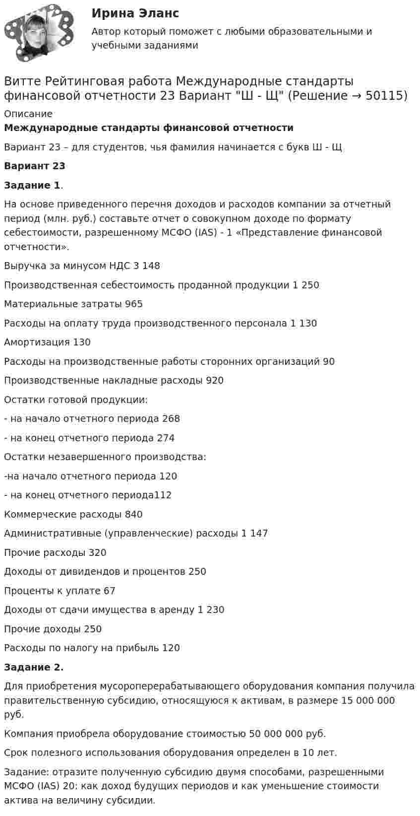     
            Описание
            Международные стандарты финансовой отчетности  Вариант 23 – для студентов, чья фамилия начинается с букв Ш - ЩВариант 23 Задание 1. 	На основе приведенного перечня доходов и расходов компании за отчетный период (млн. руб.) составьте отчет о совокупном доходе по формату себестоимости, разрешенному МСФО (IAS) - 1 «Представление финансовой отчетности».  Выручка за минусом НДС 3 148   Производственная себестоимость проданной продукции 1 250   Материальные затраты  965   Расходы на оплату труда производственного персонала  1 130   Амортизация 130   Расходы на производственные работы сторонних организаций 90   Производственные накладные расходы 920   Остатки готовой продукции:   - на начало отчетного периода 268   - на конец отчетного периода 274   Остатки незавершенного производства:   -на начало отчетного периода 120   - на конец отчетного периода112   Коммерческие расходы 840   Административные (управленческие) расходы 1 147   Прочие расходы 320   Доходы от дивидендов и процентов 250   Проценты к уплате 67   Доходы от сдачи имущества в аренду 1 230   Прочие доходы 250   Расходы по налогу на прибыль 120 Задание 2.	Для приобретения мусороперерабатывающего оборудования компания получила правительственную субсидию, относящуюся к активам, в размере 15 000 000 руб. 	Компания приобрела оборудование стоимостью 50 000 000 руб. 	Срок полезного использования оборудования определен в 10 лет. 	Задание: отразите полученную субсидию двумя способами, разрешенными МСФО (IAS) 20: как доход будущих периодов и как уменьшение стоимости актива на величину субсидии.   
            
            
            Витте Рейтинговая работа Международные стандарты финансовой отчетности 13 Вариант НВитте Рейтинговая работа Международные стандарты финансовой отчетности 23 Вариант Ш - ЩВитте Рейтинговая работа Международные стандарты финансовой отчетности 5 Вариант Двитте рейтинговая работа номер 2, алгоритмизация и программированиеВитте. Рейтинговая работа. Финансы организацийВитте. Рейтинговая. РР1 Административное право В3. Административно-правовой статус Федеральной службы судебных приставовВитте. Системы экономической коммерции синергия ответы 2022Витте. Рейтинговая. Административный процесс В24. Правовая основа и стадии производства применения мер административного пресеченияВитте. Рейтинговая. Административный процесс: определение и система понятий Витте. Рейтинговая. Архитектура электронного предприятия. Основные модели и инструменты описания бизнес-архитектуры информации. Модели и инструменты управления портфелем приложенийВитте. Рейтинговая. Бухгалтерский учет Вариант И-КВитте. Рейтинговая. Бухгалтерский учет. Л-М. РР2Витте. Рейтинговая. Бухгалтерский учет. РР1 В3витте рейтинговая работа 