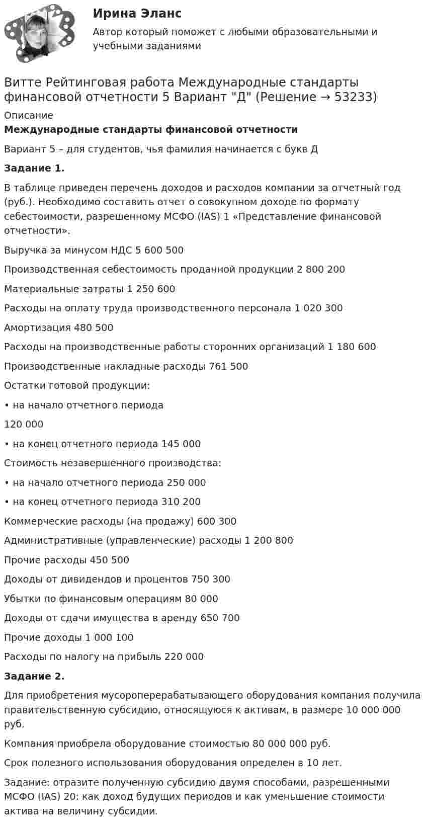     
            Описание
            Международные стандарты финансовой отчетностиВариант 5 – для студентов, чья фамилия начинается с букв Д Задание 1. 	В таблице приведен перечень доходов и расходов компании за отчетный год (руб.). Необходимо составить отчет о совокупном доходе по формату себестоимости, разрешенному МСФО (IAS) 1 «Представление финансовой отчетности».   Выручка за минусом НДС 5 600 500   Производственная себестоимость проданной продукции 2 800 200   Материальные затраты 1 250 600   Расходы на оплату труда производственного персонала 1 020 300   Амортизация 480 500   Расходы на производственные работы сторонних организаций 1 180 600   Производственные накладные расходы 761 500   Остатки готовой продукции:   • на начало отчетного периода 120 000   • на конец отчетного периода 145 000   Стоимость незавершенного производства:     • на начало отчетного периода 250 000   • на конец отчетного периода 310 200   Коммерческие расходы (на продажу) 600 300   Административные (управленческие) расходы 1 200 800   Прочие расходы 450 500   Доходы от дивидендов и процентов 750 300   Убытки по финансовым операциям 80 000   Доходы от сдачи имущества в аренду 650 700   Прочие доходы 1 000 100   Расходы по налогу на прибыль 220 000 Задание 2.	Для приобретения мусороперерабатывающего оборудования компания получила правительственную субсидию, относящуюся к активам, в размере 10 000 000 руб. 	Компания приобрела оборудование стоимостью 80 000 000 руб. 	Срок полезного использования оборудования определен в 10 лет. 	Задание: отразите полученную субсидию двумя способами, разрешенными МСФО (IAS) 20: как доход будущих периодов и как уменьшение стоимости актива на величину субсидии.  
            
            
            Витте Рейтинговая работа Международные стандарты финансовой отчетности 23 Вариант Ш - ЩВитте Рейтинговая работа Международные стандарты финансовой отчетности 5 Вариант Двитте рейтинговая работа номер 2, алгоритмизация и программированиеВитте. Рейтинговая работа. Финансы организацийВитте. Рейтинговая. РР1 Административное право В3. Административно-правовой статус Федеральной службы судебных приставовВитте. Системы экономической коммерции синергия ответы 2022Витте тест по МакроэкономикеВитте. Рейтинговая. Административный процесс: определение и система понятий Витте. Рейтинговая. Архитектура электронного предприятия. Основные модели и инструменты описания бизнес-архитектуры информации. Модели и инструменты управления портфелем приложенийВитте. Рейтинговая. Бухгалтерский учет Вариант И-КВитте. Рейтинговая. Бухгалтерский учет. Л-М. РР2Витте. Рейтинговая. Бухгалтерский учет. РР1 В3витте рейтинговая работа Витте. Рейтинговая работа. Бухгалтерский учет. Буква М РР2