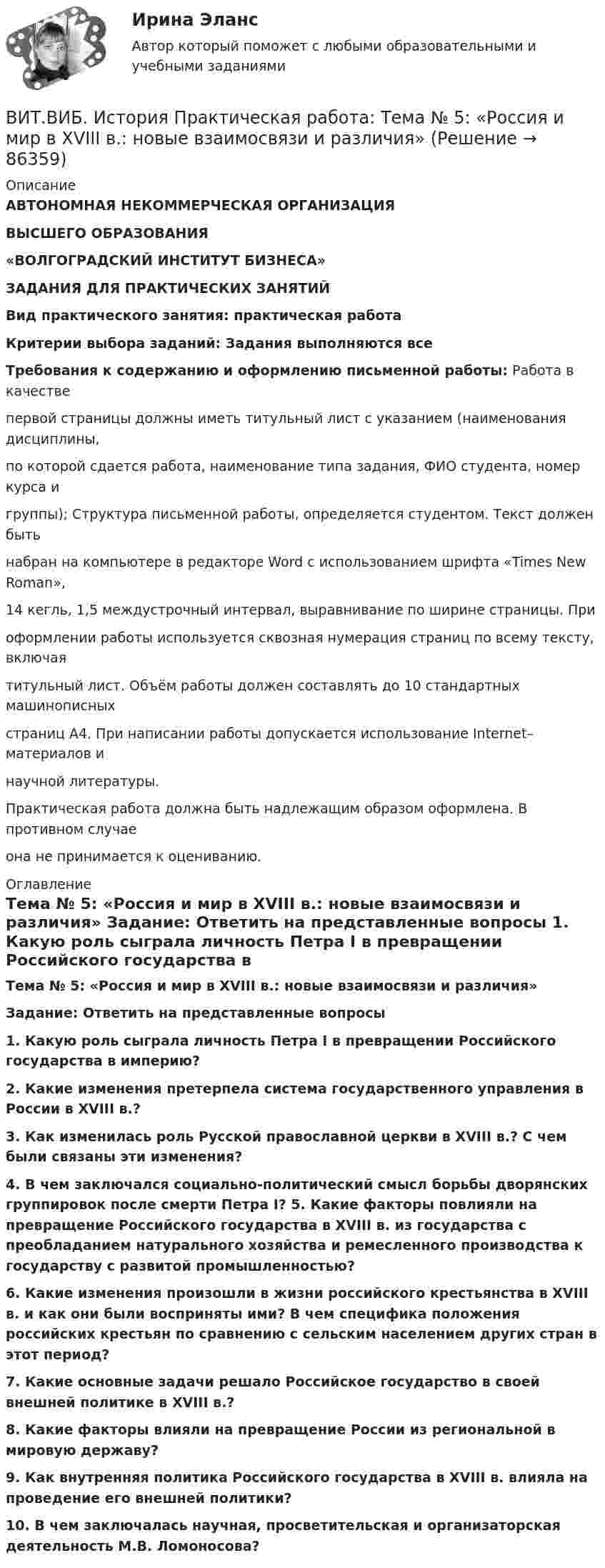      
            Описание
            АВТОНОМНАЯ НЕКОММЕРЧЕСКАЯ ОРГАНИЗАЦИЯВЫСШЕГО ОБРАЗОВАНИЯ«ВОЛГОГРАДСКИЙ ИНСТИТУТ БИЗНЕСА»ЗАДАНИЯ ДЛЯ ПРАКТИЧЕСКИХ ЗАНЯТИЙВид практического занятия: практическая работа Критерии выбора заданий: Задания выполняются всеТребования к содержанию и оформлению письменной работы: Работа в качестве первой страницы должны иметь титульный лист с указанием (наименования дисциплины, по которой сдается работа, наименование типа задания, ФИО студента, номер курса и группы); Структура письменной работы, определяется студентом. Текст должен быть набран на компьютере в редакторе Word с использованием шрифта «Times New Roman», 14 кегль, 1,5 междустрочный интервал, выравнивание по ширине страницы. При оформлении работы используется сквозная нумерация страниц по всему тексту, включая титульный лист. Объём работы должен составлять до 10 стандартных машинописных страниц А4. При написании работы допускается использование Internet–материалов и научной литературы.Практическая работа должна быть надлежащим образом оформлена. В противном случае она не принимается к оцениванию. 
            Оглавление
            Тема № 5: «Россия и мир в XVIII в.: новые взаимосвязи и различия» Задание: Ответить на представленные вопросы 1. Какую роль сыграла личность Петра I в превращении Российского государства в империю? 2. Какие изменения претерпела система государственного управления в России в XVIII в.? 3. Как изменилась роль Русской православной церкви в XVIII в.? С чем были связаны эти изменения? 4. В чем заключался социально-политический смысл борьбы дворянских группировок после смерти Петра I? 5. Какие факторы повлияли на превращение Российского государства в XVIII в. из государства с преобладанием натурального хозяйства и ремесленного производства к государству с развитой промышленностью? 6. Какие изменения произошли в жизни российского крестьянства в XVIII в. и как они были восприняты ими? В чем специфика положения российских крестьян по сравнению с сельским населением других стран в этот период? 7. Какие основные задачи решало Российское государство в своей внешней политике в XVIII в.? 8. Какие факторы влияли на превращение России из региональной в мировую державу? 9. Как внутренняя политика Российского государства в XVIII в. влияла на проведение его внешней политики?10. В чем заключалась научная, просветительская и организаторская деятельность М.В. Ломоносова?  
            
            
            Витамины, которые необходимы, для правильного роста волосВИТ.ВИБ. История Практическая работа: Тема № 5: «Россия и мир в XVIII в.: новые взаимосвязи и различия»ВИТ.ВИБ. История Практическая работа: Тема № 8: «Современная Российская Федерация (1991–2022)»Витки двухслойного длинного соленоида намотаны из проволоки радиусом 0,2 мм. В одном слое течёт ток силой 3 А, а другом – 1 А. Определить напряжённость и индукцию магнитного поля внутри соленоидаВиток 2 см, по которому течет ток силой 10 А, свободно установился в однородном магнитном поле с индукцией 1,5 Тл. Линии индукции перпендикулярны плоскости витка. Определить работу внешних сил при повороте виткаВиток, в котором поддерживается максимальная сила тока I = 3 А, свободно установился в однородном магнитном поле (B = 20 мТл). Диаметр витка d = 10 см. Какую работу A нужно совершить для того, чтобы повернуть витокВиток, в котором поддерживается постоянная сила тока I = 30 А, свободно установился в однородном магнитном поле (B = 20 мТл). Диаметр витка d = 10 см. Какую работу A нужно совершить для того, чтобы повернуть виток относительно оси,Вирусы русской речиВирус является наиболее уязвимым со стороны антивирусного программного обеспечения во время …В исследовании, моделирующем действия авиадиспетчера, участвовала группа студентов физического факультета. Испытуемые должны были решать задачи по выбору оптимального типа взлетно-посадочной полосы для заданного типа самолета.В исследовательской работе могут быть использованы различные виды графиков. Их примеры представлены ниже.В исследовательской работе могут быть использованы различные виды графиков. Их примеры представлены ниже.В истории России миграция населения имела большое значение. В.О. Ключевский писал: «Вся история России есть история страны, которая колонизируется», «колонизация страны - основной урок русской истории», а «периоды русской истории - главные моменты колонизации» .В истории управления проектами 1957 год ознаменовался тем, что коллективом корпорации Remington Rand, возглавляемым Kelly и Walker, был разработан новый инструмент в системе управления проектами - пошаговая система управления процессами отдельного