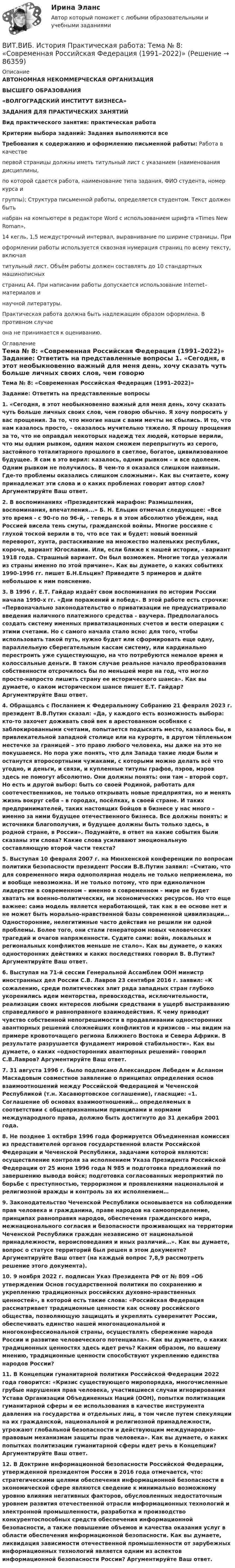      
            Описание
            АВТОНОМНАЯ НЕКОММЕРЧЕСКАЯ ОРГАНИЗАЦИЯВЫСШЕГО ОБРАЗОВАНИЯ«ВОЛГОГРАДСКИЙ ИНСТИТУТ БИЗНЕСА»ЗАДАНИЯ ДЛЯ ПРАКТИЧЕСКИХ ЗАНЯТИЙВид практического занятия: практическая работа Критерии выбора заданий: Задания выполняются всеТребования к содержанию и оформлению письменной работы: Работа в качестве первой страницы должны иметь титульный лист с указанием (наименования дисциплины, по которой сдается работа, наименование типа задания, ФИО студента, номер курса и группы); Структура письменной работы, определяется студентом. Текст должен быть набран на компьютере в редакторе Word с использованием шрифта «Times New Roman», 14 кегль, 1,5 междустрочный интервал, выравнивание по ширине страницы. При оформлении работы используется сквозная нумерация страниц по всему тексту, включая титульный лист. Объём работы должен составлять до 10 стандартных машинописных страниц А4. При написании работы допускается использование Internet–материалов и научной литературы.Практическая работа должна быть надлежащим образом оформлена. В противном случае она не принимается к оцениванию. 
            Оглавление
            Тема № 8: «Современная Российская Федерация (1991–2022)» Задание: Ответить на представленные вопросы 1. «Сегодня, в этот необыкновенно важный для меня день, хочу сказать чуть больше личных своих слов, чем говорю обычно. Я хочу попросить у вас прощения. За то, что многие наши с вами мечты не сбылись. И то, что нам казалось просто, – оказалось мучительно тяжело. Я прошу прощения за то, что не оправдал некоторых надежд тех людей, которые верили, что мы одним рывком, одним махом сможем перепрыгнуть из серого, застойного тоталитарного прошлого в светлое, богатое, цивилизованное будущее. Я сам в это верил: казалось, одним рывком – и все одолеем. Одним рывком не получилось. В чем-то я оказался слишком наивным. Где-то проблемы оказались слишком сложными». Как вы считаете, кому принадлежат эти слова и о каких проблемах говорит автор слов? Аргументируйте Ваш ответ. 2. В воспоминаниях «Президентский марафон: Размышления, воспоминания, впечатления...» Б. Н. Ельцин отмечал следующее: «Все это время - с 90-го по 96-й, - теперь я в этом абсолютно убежден, над Россией висела тень смуты, гражданской войны. Многие россияне с глухой тоской верили в то, что все так и будет: новый военный переворот, хунта, растаскивание на множество маленьких республик, короче, вариант Югославии. Или, если ближе к нашей истории, - вариант 1918 года. Страшный вариант. Он был возможен. Многие тогда уезжали из страны именно по этой причине». Как вы думаете, о каких событиях 1990-1996 гг. пишет Б.Н.Ельцин? Приведите 5 примеров и дайте небольшое к ним пояснение. 3. В 1996 г. Е.Т. Гайдар издаёт свои воспоминания по истории России начала 1990-х гг. «Дни поражений и побед». В этой работе есть строчки: «Первоначально законодательство о приватизации не предусматривало введения наличного платежного средства - ваучера. Предполагалось создать систему именных приватизационных счетов и вести операции с этими счетами. Но с самого начала стало ясно: для того, чтобы использовать такой путь, нужно будет или сформировать еще одну, параллельную сберегательным кассам систему, или кардинально перестроить уже существующую, на что потребуются немалое время и колоссальные деньги. В таком случае реальное начало преобразования собственности отсрочилось бы по меньшей мере на год, что могло просто-напросто лишить страну ее исторического шанса». Как вы думаете, о каком историческом шансе пишет Е.Т. Гайдар? Аргументируйте Ваш ответ. 4. Обращаясь с Посланием к Федеральному Собранию 21 февраля 2023 г. президент В.В.Путин сказал: «Да, у каждого есть возможность выбора: кто-то захочет доживать свой век в арестованном особняке с заблокированными счетами, попытается подыскать место, казалось бы, в привлекательной западной столице или на курорте, в другом тёпленьком местечке за границей – это право любого человека, мы даже на это не покушаемся. Но пора уже понять, что для Запада такие люди были и останутся второсортными чужаками, с которыми можно делать всё что угодно, и деньги, и связи, и купленные титулы графов, пэров, мэров здесь не помогут абсолютно. Они должны понять: они там – второй сорт. Но есть и другой выбор: быть со своей Родиной, работать для соотечественников, не только открывать новые предприятия, но и менять жизнь вокруг себя – в городах, посёлках, в своей стране. И таких предпринимателей, таких настоящих бойцов в бизнесе у нас много – именно за ними будущее отечественного бизнеса. Все должны понять: и источники благополучия, и будущее должны быть только здесь, в родной стране, в России». Подумайте, в ответ на какие события были сказаны эти слова? Какие слова усиливают эмоциональную составляющую второй части текста? 5. Выступая 10 февраля 2007 г. на Мюнхенской конференции по вопросам политики безопасности президент России В.В.Путин заявил: «Считаю, что для современного мира однополярная модель не только неприемлема, но и вообще невозможна. И не только потому, что при единоличном лидерстве в современном – именно в современном – мире не будет хватать ни военно-политических, ни экономических ресурсов. Но что еще важнее: сама модель является неработающей, так как в ее основе нет и не может быть морально-нравственной базы современной цивилизации… Односторонние, нелегитимные часто действия не решили ни одной проблемы. Более того, они стали генератором новых человеческих трагедий и очагов напряженности. Судите сами: войн, локальных и региональных конфликтов меньше не стало». Как вы думаете, о каких односторонних действиях и каких последствиях говорил В. В.Путин? Аргументируйте Ваш ответ. 6. Выступая на 71-й сессии Генеральной Ассамблеи ООН министр иностранных дел России С.В. Лавров 23 сентября 2016 г. заявил: «К сожалению, среди политических элит ряда западных стран глубоко укоренились идеи менторства, превосходства, исключительности, реализации своих интересов любыми средствами в ущерб выстраиванию справедливого и равноправного взаимодействия. К чему приводит чувство собственной непогрешимости в продавливании односторонних авантюрных решений сложнейших конфликтов и кризисов – мы видим на примере кровоточащего региона Ближнего Востока и Севера Африки. В результате разрушается фундамент мировой стабильности». Как вы думаете, о каких «односторонних авантюрных решений» говорил С.В.Лавров? Аргументируйте Ваш ответ. 7. 31 августа 1996 г. было подписано Александром Лебедем и Асланом Масхадовым совместное заявление о принципах определения основ взаимоотношений между Российской Федерацией и Чеченской Республикой (т.н. Хасавюртовское соглашение), гласящие: «1. Соглашение об основах взаимоотношений… определяемых в соответствии с общепризнанными принципами и нормами международного права, должно быть достигнуто до 31 декабря 2001 года. 8. Не позднее 1 октября 1996 года формируется Объединенная комиссия из представителей органов государственной власти Российской Федерации и Чеченской Республики, задачами которой являются: осуществление контроля за исполнением Указа Президента Российской Федерации от 25 июня 1996 года N 985 и подготовка предложений по завершению вывода войск; подготовка согласованных мероприятий по борьбе с преступностью, терроризмом и проявлениями национальной и религиозной вражды и контроль за их исполнением… 9. Законодательство Чеченской Республики основывается на соблюдении прав человека и гражданина, праве народов на самоопределение, принципах равноправия народов, обеспечения гражданского мира, межнационального согласия и безопасности проживающих на территории Чеченской Республики граждан независимо от национальной принадлежности, вероисповедания и иных различий…». Как вы думаете, вопрос о статусе территорий был решен в этом документе? Аргументируйте Ваш ответ (на каждый вопрос 7,8,9 рассмотреть решение этого документа). 10. 9 ноября 2022 г. подписан Указ Президента РФ от № 809 «Об утверждении Основ государственной политики по сохранению и укреплению традиционных российских духовно-нравственных ценностей», в которой есть такие слова: «Российская Федерация рассматривает традиционные ценности как основу российского общества, позволяющую защищать и укреплять суверенитет России, обеспечивать единство нашей многонациональной и многоконфессиональной страны, осуществлять сбережение народа России и развитие человеческого потенциала». Как вы думаете, о каких традиционных ценностях здесь идет речь? Каким образом, по вашему мнению, традиционные ценности способствуют укреплению единства народов России? 11. В Концепции гуманитарной политики Российской Федерации 2022 года говорится: «Кризис существующего миропорядка, многочисленные грубые нарушения прав человека, участившиеся случаи игнорирования Устава Организации Объединенных Наций (ООН), попытки политизации гуманитарной сферы и ее использования в качестве инструмента давления на государства и отдельных лиц, в том числе путем спекуляции на их гражданской, национальной и религиозной принадлежности, угрожают глобальной безопасности и действующим международно-правовым механизмам защиты прав человека». Как вы думаете, о каких попытках политизации гуманитарной сферы идет речь в Концепции? Аргументируйте Ваш ответ. 12. В Доктрине информационной безопасности Российской Федерации, утвержденной президентом России в 2016 года отмечается, что: стратегическими целями обеспечения информационной безопасности в экономической сфере являются сведение к минимально возможному уровню влияния негативных факторов, обусловленных недостаточным уровнем развития отечественной отрасли информационных технологий и электронной промышленности, разработка и производство конкурентоспособных средств обеспечения информационной безопасности, а также повышение объемов и качества оказания услуг в области обеспечения информационной безопасности. Как вы думаете, ликвидация зависимости отечественной промышленности от зарубежных информационных технологий является одним из аспектов информационной безопасности России? Аргументируйте Ваш ответ.  
            
            
            ВИТ.ВИБ. История Практическая работа: Тема № 5: «Россия и мир в XVIII в.: новые взаимосвязи и различия»ВИТ.ВИБ. История Практическая работа: Тема № 8: «Современная Российская Федерация (1991–2022)»Витки двухслойного длинного соленоида намотаны из проволоки радиусом 0,2 мм. В одном слое течёт ток силой 3 А, а другом – 1 А. Определить напряжённость и индукцию магнитного поля внутри соленоидаВиток 2 см, по которому течет ток силой 10 А, свободно установился в однородном магнитном поле с индукцией 1,5 Тл. Линии индукции перпендикулярны плоскости витка. Определить работу внешних сил при повороте виткаВиток, в котором поддерживается максимальная сила тока I = 3 А, свободно установился в однородном магнитном поле (B = 20 мТл). Диаметр витка d = 10 см. Какую работу A нужно совершить для того, чтобы повернуть витокВиток, в котором поддерживается постоянная сила тока I = 30 А, свободно установился в однородном магнитном поле (B = 20 мТл). Диаметр витка d = 10 см. Какую работу A нужно совершить для того, чтобы повернуть виток относительно оси,Виток, в котором поддерживается постоянная сила тока I = 50 А, свободно установился в однородном магнитном поле (B = 0,025 Тл). Диаметр витка d = 20 см. Какую работу A нужно совершить для того, чтобы повернуть витокВирус является наиболее уязвимым со стороны антивирусного программного обеспечения во время …В исследовании, моделирующем действия авиадиспетчера, участвовала группа студентов физического факультета. Испытуемые должны были решать задачи по выбору оптимального типа взлетно-посадочной полосы для заданного типа самолета.В исследовательской работе могут быть использованы различные виды графиков. Их примеры представлены ниже.В исследовательской работе могут быть использованы различные виды графиков. Их примеры представлены ниже.В истории России миграция населения имела большое значение. В.О. Ключевский писал: «Вся история России есть история страны, которая колонизируется», «колонизация страны - основной урок русской истории», а «периоды русской истории - главные моменты колонизации» .В истории управления проектами 1957 год ознаменовался тем, что коллективом корпорации Remington Rand, возглавляемым Kelly и Walker, был разработан новый инструмент в системе управления проектами - пошаговая система управления процессами отдельногоВисящий на пружине груз совершает колебания с амплитудой x = 4 см. Определить полную энергию гармонических колебаний, если для удлинения пружины на x = 1 см требуется сила F = 1 Н.