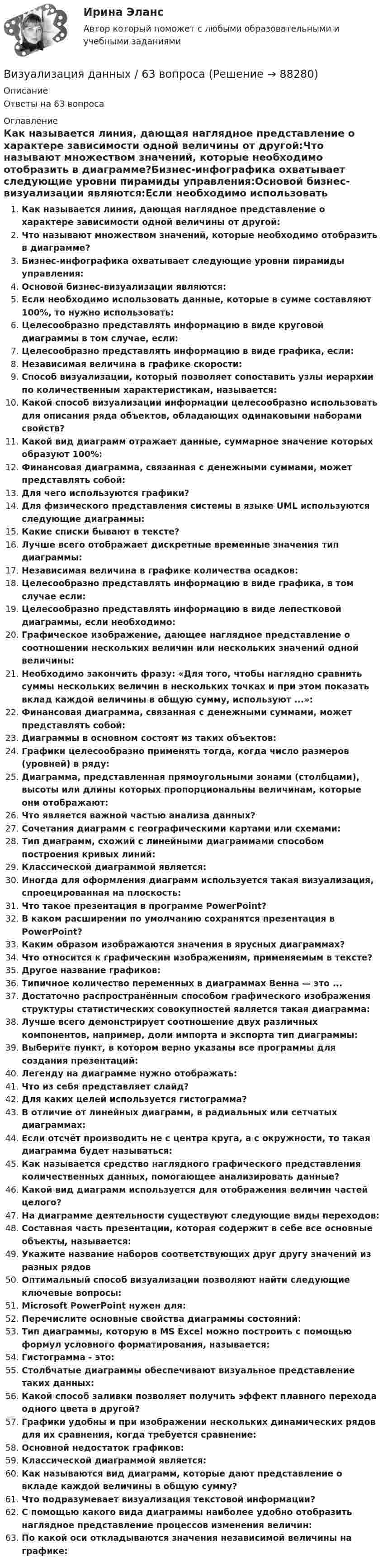      
            Описание
            Ответы на 63 вопроса 
            Оглавление
            Как называется линия, дающая наглядное представление о характере зависимости одной величины от другой:Что называют множеством значений, которые необходимо отобразить в диаграмме?Бизнес‐инфографика охватывает следующие уровни пирамиды управления:Основой бизнес‐визуализации являются:Если необходимо использовать данные, которые в сумме составляют 100%, то нужно использовать:Целесообразно представлять информацию в виде круговой диаграммы в том случае, если:Целесообразно представлять информацию в виде графика, если:Независимая величина в графике скорости:Способ визуализации, который позволяет сопоставить узлы иерархии по количественным характеристикам, называется:Какой способ визуализации информации целесообразно использовать для описания ряда объектов, обладающих одинаковыми наборами свойств?Какой вид диаграмм отражает данные, суммарное значение которых образуют 100%:Финансовая диаграмма, связанная с денежными суммами, может представлять собой:Для чего используются графики?Для физического представления системы в языке UML используются следующие диаграммы:Какие списки бывают в тексте?Лучше всего отображает дискретные временные значения тип диаграммы:Независимая величина в графике количества осадков:Целесообразно представлять информацию в виде графика, в том случае если:Целесообразно представлять информацию в виде лепестковой диаграммы, если необходимо:Графическое изображение, дающее наглядное представление о соотношении нескольких величин или нескольких значений одной величины:Необходимо закончить фразу: «Для того, чтобы наглядно сравнить суммы нескольких величин в нескольких точках и при этом показать вклад каждой величины в общую сумму, используют ...»:Финансовая диаграмма, связанная с денежными суммами, может представлять собой:Диаграммы в основном состоят из таких объектов:Графики целесообразно применять тогда, когда число размеров (уровней) в ряду:Диаграмма, представленная прямоугольными зонами (столбцами), высоты или длины которых пропорциональны величинам, которые они отображают:Что является важной частью анализа данных?Сочетания диаграмм с географическими картами или схемами:Тип диаграмм, схожий с линейными диаграммами способом построения кривых линий:Классической диаграммой является:Иногда для оформления диаграмм используется такая визуализация, спроецированная на плоскость:Что такое презентация в программе PowerPoint?В каком расширении по умолчанию сохранятся презентация в PowerPoint?Каким образом изображаются значения в ярусных диаграммах?Что относится к графическим изображениям, применяемым в тексте?Другое название графиков:Типичное количество переменных в диаграммах Венна — это ...Достаточно распространённым способом графического изображения структуры статистических совокупностей является такая диаграмма:Лучше всего демонстрирует соотношение двух различных компонентов, например, доли импорта и экспорта тип диаграммы:Выберите пункт, в котором верно указаны все программы для создания презентаций:Легенду на диаграмме нужно отображать:Что из себя представляет слайд?Для каких целей используется гистограмма?В отличие от линейных диаграмм, в радиальных или сетчатых диаграммах:Если отсчёт производить не с центра круга, а с окружности, то такая диаграмма будет называться:Как называется средство наглядного графического представления количественных данных, помогающее анализировать данные?Какой вид диаграмм используется для отображения величин частей целого?На диаграмме деятельности существуют следующие виды переходов:Составная часть презентации, которая содержит в себе все основные объекты, называется:Укажите название наборов соответствующих друг другу значений из разных рядовОптимальный способ визуализации позволяют найти следующие ключевые вопросы:Microsoft PowerPoint нужен для:Перечислите основные свойства диаграммы состояний:Тип диаграммы, которую в MS Excel можно построить с помощью формул условного форматирования, называется:Гистограмма - это:Столбчатые диаграммы обеспечивают визуальное представление таких данных:Какой способ заливки позволяет получить эффект плавного перехода одного цвета в другой?Графики удобны и при изображении нескольких динамических рядов для их сравнения, когда требуется сравнение:Основной недостаток графиков:Классической диаграммой является:Как называются вид диаграмм, которые дают представление о вкладе каждой величины в общую сумму?Что подразумевает визуализация текстовой информации?С помощью какого вида диаграммы наиболее удобно отобразить наглядное представление процессов изменения величин:По какой оси откладываются значения независимой величины на графике:  
            
            
            В изолированном помещении с объёмом воздуха V0 = 10 м3 находится баллон ёмкостью V1 = 0,2 м3 с метаном при давлении p1 = 3,4·105 Па и температуре t1 = 67 °C. В ночное время температура помещения и баллона уменьшилась до 7 °C.Визуализация данных / 63 вопросаВизуализация данных на графиках Javascript с использованием Chart.jsВизуализация данных//СИНЕРГИЯ//МОСАП//МОИ//МТИ💯 Визуализация данных.ти ЭБС (ответы на тест Синергия / МТИ / МосАП, май 2023)Визуализация данных.ти ЭБС  (тест с ответами Синергия/МОИ/ МТИ) Визуализация данных.фит_БАК. Синергия. Ответы на ИТОГОВЫЙ ТЕСТ. На отлично!Виды, уровни и направления антикоррупционной политикиВиды, цели и компоненты контроллингаВиды циклов и их влияние на экономику страныВид экономической устойчивости, определяемый стабильностью макросреды, в рамках которой осуществляется деятельность предприятия, - это ... устойчивостьВид юридической ответственности, заключающийся в восстановлении прежнего состояния, нарушенного права и несения расходов, именуется...В излучающей радиоантенне ток изменяется по закону  I = 2 sin(2p·107 t), мА.  Определите циклическую частоту w и длину волны l излучающейся электромагнитной волны.Визово-регистрационное обеспечение индустрии туризма  и гостеприимства(ответы)