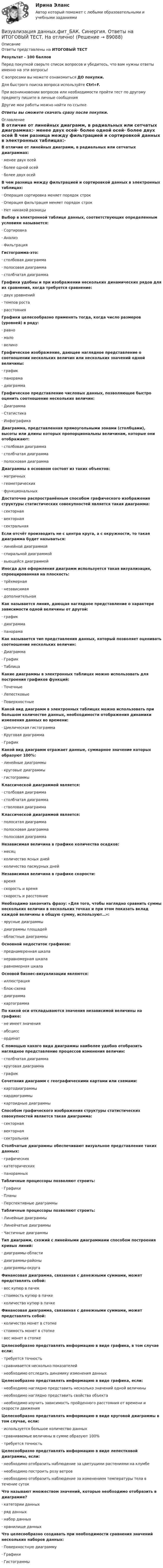      
            Описание
            Ответы представлены на ИТОГОВЫЙ ТЕСТРезультат - 100 балловПеред покупкой сверьте список вопросов и убедитесь, что вам нужны ответы именно на эти вопросы!С вопросами вы можете ознакомиться ДО покупки.Для быстрого поиска вопроса используйте Ctrl+F.При возникновении вопросов или необходимости пройти тест по другому предмету пишите в личные сообщения Другие мои работы можно найти по ссылке Ответы вы сможете скачать сразу после покупки. 
            Оглавление
            В отличие от линейных диаграмм, в радиальных или сетчатых диаграммах:·      менее двух осей·      более одной осей·      более двух осей В чем разница между фильтрацией и сортировкой данных в электронных таблицах:·      Операция сортировка меняет порядок строк·      Операция фильтрация меняет порядок строк·      Нет никакой разницы Выбор в электронной таблице данных, соответствующих определенным условиям называется:·      Сортировка·      Анализ·      Фильтрация Гистограмма-это:·      столбовая диаграмма·      полосовая диаграмма·      столбчатая диаграмма Графики удобны и при изображении нескольких динамических рядов для их сравнения, когда требуется сравнение:·      двух уравнений·      темпов роста·      расстояния Графики целесообразно применять тогда, когда число размеров (уровней) в ряду:·      равно·      мало·      велико Графическое изображение, дающее наглядное представление о соотношении нескольких величин или нескольких значений одной величины:·      график·      панорама·      диаграмма Графическое представление числовых данных, позволяющее быстро оценить соотношение нескольких величин:·      Диаграмма·      Статистика·      Инфографика Диаграмма, представленная прямоугольными зонами (столбцами), высоты или длины которых пропорциональны величинам, которые они отображают:·      столбовая диаграмма·      столбчатая диаграмма·      полосковая диаграмма Диаграммы в основном состоят из таких объектов:·      матричных·      геометрических·      функциональных Достаточно распространённым способом графического изображения структуры статистических совокупностей является такая диаграмма:·      секторная·      векторная·      сектральная Если отсчёт производить не с центра круга, а с окружности, то такая диаграмма будет называться:·      линейной диаграммой·      спиральной диаграммой·      вьющейся диаграммой Иногда для оформления диаграмм используется такая визуализация, спроецированная на плоскость:·      трёхмерная·      независимая·      дополнительная Как называется линия, дающая наглядное представление о характере зависимости одной величины от другой:·      график·      диаграмма·      панорама Как называется тип представления данных, который позволяет оценивать соотношение нескольких величин:·      Диаграмма·      График·      Таблица Какие диаграммы в электронных таблицах можно использовать для построения графиков функций:·      Точечные·      Лепестковые·      Поверхностные Какой вид диаграмм в электронных таблицах можно использовать при большом количестве данных, необходимости отображения динамики изменения данных во времени:·      Циклическая гистограмма·      Круговая диаграмма·      График Какой вид диаграмм отражает данные, суммарное значение которых образуют 100%:·      линейные диаграммы·      круговые диаграммы·      гистограммы Классической диаграммой является:·      столбовая диаграмма·      столбчатая диаграмма·      стволовая диаграмма Классической диаграммой является:·      полосатая диаграмма·      полосковая диаграмма·      полосовая диаграмма Независимая величина в графике количества осадков:·      месяц·      количество ясных дней·      количество пасмурных дней Независимая величина в графике скорости:·      время·      скорость и время·      скорость и расстояние Необходимо закончить фразу: «Для того, чтобы наглядно сравнить суммы нескольких величин в нескольких точках и при этом показать вклад каждой величины в общую сумму, используют…»:·      ярусные диаграммы·      диаграммы площадей·      областные диаграммы Основной недостаток графиков:·      преднамеренная шкала·      неравномерная шкала·      равномерная шкала Основой бизнес‐визуализации являются:·      иллюстрация·      блок‐схема·      диаграмма·      картограмма По какой оси откладываются значения независимой величины на графике:·      не имеет значения·      абсцисс·      ординат С помощью какого вида диаграммы наиболее удобно отобразить наглядное представление процессов изменения величин:·      столбчатая диаграмма·      круговая диаграмма·      график Сочетания диаграмм с географическими картами или схемами:·      картодиаграммы·      кардиограммы·      картоидные диаграммы Способом графического изображения структуры статистических совокупностей является такая диаграмма:·      секторная·      векторная·      сектральная Столбчатые диаграммы обеспечивают визуальное представление таких данных:·      графических·      категорических·      панорамных Табличные процессоры позволяют строить:·      Графики·      Планы·      Перспективные диаграммы Табличные процессоры позволяют строить:·      Линейные диаграммы·      Линейчатые диаграммы·      Частичные диаграммы Тип диаграмм, схожий с линейными диаграммами способом построения кривых линий:·      диаграммы-области·      диаграммы-районы·      диаграммы-округа Финансовая диаграмма, связанная с денежными суммами, может представлять собой:·      вес купюр в пачек·      стоимость купюр в пачке·      количество купюр в пачкеФинансовая диаграмма, связанная с денежными суммами, может представлять собой:·      количество монет в стопке·      стоимость монет в стопке·      вес монет в стопке Целесообразно представлять информацию в виде графика, в том случае если:·      требуется точность·      сравнивается несколько показателей·      необходимо отследить динамику изменения данных Целесообразно представлять информацию в виде графика, если:·      необходимо наглядно представить несколько значений одной величины·      необходимо наглядно представить свойства объекта·      необходимо изучить зависимость пройденного расстояния от времени и скорости движения Целесообразно представлять информацию в виде круговой диаграммы в том случае, если:·      используется большое количество данных·      сравниваемые величины в сумме образуют 100%·      требуется точность Целесообразно представлять информацию в виде лепестковой диаграммы, если:·      необходимо отобразить наблюдение за цветущими растениями на клумбе·      необходимо построить розу ветров·      необходимо отобразить наблюдение за изменением температуры тела в течение суток Что называют множеством значений, которые необходимо отобразить в диаграмме?·      категории данных·      ряд данных·      набор данных·      хранилище данных Что целесообразно создавать при необходимости сравнения значений нескольких наборов данных:·      Поверхностную диаграмму·      Графики·      Гистограммы    
            
            
            Визуализация данных.ти ЭБС  (тест с ответами Синергия/МОИ/ МТИ) Визуализация данных.фит_БАК. Синергия. Ответы на ИТОГОВЫЙ ТЕСТ. На отлично!Виктимологическая профилактика преступлений. Практическое задание. ММУ. 2023г.Виктимологические факторы. Классификация и типология жертв преступленийвиктимология Виктор Михайлович Васнецов родился 15 мая 1848 года в далеком вятском селе ЛопьялВиктор ... - создатель практической характерологии, методики семи радикалов В излучающей радиоантенне ток изменяется по закону  I = 2 sin(2p·107 t), мА.  Определите циклическую частоту w и длину волны l излучающейся электромагнитной волны.Визово-регистрационное обеспечение индустрии туризма  и гостеприимства(ответы)В изолированном отсеке подводной лодки произошло ложное срабатывание автоматической системы пожаротушения, в результате чего из баллона выпущен 1 кг двуокиси углерода. Температура в помещении постоянна и равна 27 °C.В изолированном помещении с объёмом воздуха V0 = 10 м3 находится баллон ёмкостью V1 = 0,2 м3 с метаном при давлении p1 = 3,4·105 Па и температуре t1 = 67 °C. В ночное время температура помещения и баллона уменьшилась до 7 °C.Визуализация данных / 63 вопросаВизуализация данных на графиках Javascript с использованием Chart.jsВизуализация данных//СИНЕРГИЯ//МОСАП//МОИ//МТИ