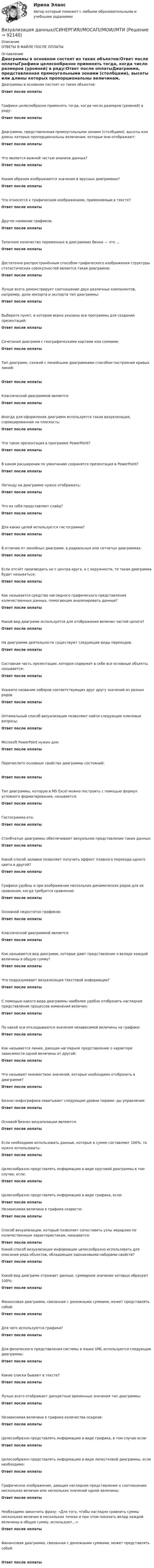      
            Описание
            ОТВЕТЫ В ФАЙЛЕ ПОСЛЕ ОПЛАТЫ 
            Оглавление
            Диаграммы в основном состоят из таких объектов:Ответ после оплатыГрафики целесообразно применять тогда, когда число размеров (уровней) в ряду:Ответ после оплатыДиаграмма, представленная прямоугольными зонами (столбцами), высоты или длины которых пропорциональны величинам, которые они отображают:Ответ после оплатыЧто является важной частью анализа данных?Ответ после оплатыКаким образом изображаются значения в ярусных диаграммах?Ответ после оплатыЧто относится к графическим изображениям, применяемым в тексте?Ответ после оплатыДругое название графиков:Ответ после оплатыТипичное количество переменных в диаграммах Венна — это ...Ответ после оплатыДостаточно распространённым способом графического изображения структуры статистических совокупностей является такая диаграмма:Ответ после оплатыЛучше всего демонстрирует соотношение двух различных компонентов, например, доли импорта и экспорта тип диаграммы:Ответ после оплатыВыберите пункт, в котором верно указаны все программы для создания презентаций:Ответ после оплатыСочетания диаграмм с географическими картами или схемами:Ответ после оплатыТип диаграмм, схожий с линейными диаграммами способом построения кривых линий:Ответ после оплатыКлассической диаграммой является:Ответ после оплатыИногда для оформления диаграмм используется такая визуализация, спроецированная на плоскость:Ответ после оплатыЧто такое презентация в программе PowerPoint?Ответ после оплатыВ каком расширении по умолчанию сохранятся презентация в PowerPoint?Ответ после оплатыЛегенду на диаграмме нужно отображать:Ответ после оплатыЧто из себя представляет слайд?Ответ после оплатыДля каких целей используется гистограмма?Ответ после оплатыВ отличие от линейных диаграмм, в радиальных или сетчатых диаграммах:Ответ после оплатыЕсли отсчёт производить не с центра круга, а с окружности, то такая диаграмма будет называться:Ответ после оплатыКак называется средство наглядного графического представления количественных данных, помогающее анализировать данные?Ответ после оплатыКакой вид диаграмм используется для отображения величин частей целого?Ответ после оплатыНа диаграмме деятельности существуют следующие виды переходов:Ответ после оплатыСоставная часть презентации, которая содержит в себе все основные объекты, называется:Ответ после оплатыУкажите название наборов соответствующих друг другу значений из разных рядовОтвет после оплатыОптимальный способ визуализации позволяют найти следующие ключевые вопросы:Ответ после оплатыMicrosoft PowerPoint нужен для:Ответ после оплатыПеречислите основные свойства диаграммы состояний:Ответ после оплатыТип диаграммы, которую в MS Excel можно построить с помощью формул условного форматирования, называется:Ответ после оплатыГистограмма-это:Ответ после оплатыСтолбчатые диаграммы обеспечивают визуальное представление таких данных:Ответ после оплатыКакой способ заливки позволяет получить эффект плавного перехода одного цвета в другой?Ответ после оплатыГрафики удобны и при изображении нескольких динамических рядов для их сравнения, когда требуется сравнение:Ответ после оплатыОсновной недостаток графиков:Ответ после оплатыКлассической диаграммой является:Ответ после оплатыКак называются вид диаграмм, которые дают представление о вкладе каждой величины в общую сумму?Ответ после оплатыЧто подразумевает визуализация текстовой информации?Ответ после оплатыС помощью какого вида диаграммы наиболее удобно отобразить наглядное представление процессов изменения величин:Ответ после оплатыПо какой оси откладываются значения независимой величины на графике:Ответ после оплатыКак называется линия, дающая наглядное представление о характере зависимости одной величины от другой:Ответ после оплатыЧто называют множеством значений, которые необходимо отобразить в диаграмме?Ответ после оплатыБизнес‐инфографика охватывает следующие уровни пирами‐ ды управления:Ответ после оплатыОсновой бизнес‐визуализации являются:Ответ после оплатыЕсли необходимо использовать данные, которые в сумме составляют 100%, то нужно использовать:Ответ после оплатыЦелесообразно представлять информацию в виде круговой диаграммы в том случае, если:Ответ после оплатыЦелесообразно представлять информацию в виде графика, если:Ответ после оплатыНезависимая величина в графике скорости:Ответ после оплатыСпособ визуализации, который позволяет сопоставить узлы иерархии по количественным характеристикам, называется:Ответ после оплатыКакой способ визуализации информации целесообразно использовать для описания ряда объектов, обладающих одинаковыми наборами свойств?Ответ после оплатыКакой вид диаграмм отражает данные, суммарное значение которых образуют 100%:Ответ после оплатыФинансовая диаграмма, связанная с денежными суммами, может представлять собой:Ответ после оплатыДля чего используются графики?Ответ после оплатыДля физического представления системы в языке UML используются следующие диаграммы:Ответ после оплатыКакие списки бывают в тексте?Ответ после оплатыЛучше всего отображает дискретные временные значения тип диаграммы:Ответ после оплатыНезависимая величина в графике количества осадков:Ответ после оплатыЦелесообразно представлять информацию в виде графика, в том случае если:Ответ после оплатыЦелесообразно представлять информацию в виде лепестковой диаграммы, если необходимо:Ответ после оплатыГрафическое изображение, дающее наглядное представление о соотношении нескольких величин или нескольких значений одной величины:Ответ после оплатыНеобходимо закончить фразу: «Для того, чтобы наглядно сравнить суммы нескольких величин в нескольких точках и при этом показать вклад каждой величины в общую сумму, используют…»:Ответ после оплатыФинансовая диаграмма, связанная с денежными суммами, может представлять собой:Ответ после оплаты  
            
            
            Визуализация данных на графиках Javascript с использованием Chart.jsВизуализация данных//СИНЕРГИЯ//МОСАП//МОИ//МТИ💯 Визуализация данных.ти ЭБС (ответы на тест Синергия / МТИ / МосАП, май 2023)Визуализация данных.ти ЭБС  (тест с ответами Синергия/МОИ/ МТИ) Визуализация данных.фит_БАК. Синергия. Ответы на ИТОГОВЫЙ ТЕСТ. На отлично!Виктимологическая профилактика преступлений. Практическое задание. ММУ. 2023г.Виктимологические факторы. Классификация и типология жертв преступленийВиды циклов и их влияние на экономику страныВид экономической устойчивости, определяемый стабильностью макросреды, в рамках которой осуществляется деятельность предприятия, - это ... устойчивостьВид юридической ответственности, заключающийся в восстановлении прежнего состояния, нарушенного права и несения расходов, именуется...В излучающей радиоантенне ток изменяется по закону  I = 2 sin(2p·107 t), мА.  Определите циклическую частоту w и длину волны l излучающейся электромагнитной волны.Визово-регистрационное обеспечение индустрии туризма  и гостеприимства(ответы)В изолированном отсеке подводной лодки произошло ложное срабатывание автоматической системы пожаротушения, в результате чего из баллона выпущен 1 кг двуокиси углерода. Температура в помещении постоянна и равна 27 °C.В изолированном помещении с объёмом воздуха V0 = 10 м3 находится баллон ёмкостью V1 = 0,2 м3 с метаном при давлении p1 = 3,4·105 Па и температуре t1 = 67 °C. В ночное время температура помещения и баллона уменьшилась до 7 °C.