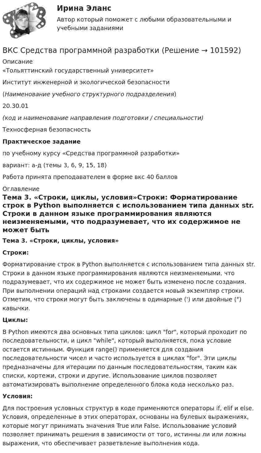       
            Описание
            «Тольяттинский государственный университет»Институт инженерной и экологической безопасности   (Наименование учебного структурного подразделения)   20.30.01  (код и наименование направления подготовки / специальности)   Техносферная безопасность Практическое задание по учебному курсу «Средства программной разработки» вариант: а-д (темы 3, 6, 9, 15, 18) Работа принята преподавателем в форме вкс 40 баллов 
            Оглавление
            Тема 3. «Строки, циклы, условия»Строки:	Форматирование строк в Python выполняется с использованием типа данных str. Строки в данном языке программирования являются неизменяемыми, что подразумевает, что их содержимое не может быть изменено после создания. При выполнении операций над строками создается новый экземпляр строки. Отметим, что строки могут быть заключены в одинарные (') или двойные () кавычки.Циклы:	В Python имеются два основных типа циклов: цикл for, который проходит по последовательности, и цикл while, который выполняется, пока условие остается истинным. Функция range() применяется для создания последовательности чисел и часто используется в циклах for. Эти циклы предназначены для итерации по данным последовательностям, таким как списки, кортежи, строки и другие. Использование циклов позволяет автоматизировать выполнение определенного блока кода несколько раз.Условия:        Для построения условных структур в коде применяются операторы if, elif и else. Условия, определенные в этих операторах, основаны на булевых выражениях, которые могут принимать значения True или False. Использование условий позволяет принимать решения в зависимости от того, истинны ли или ложны выражения, что обеспечивает разветвление выполнения кода.    